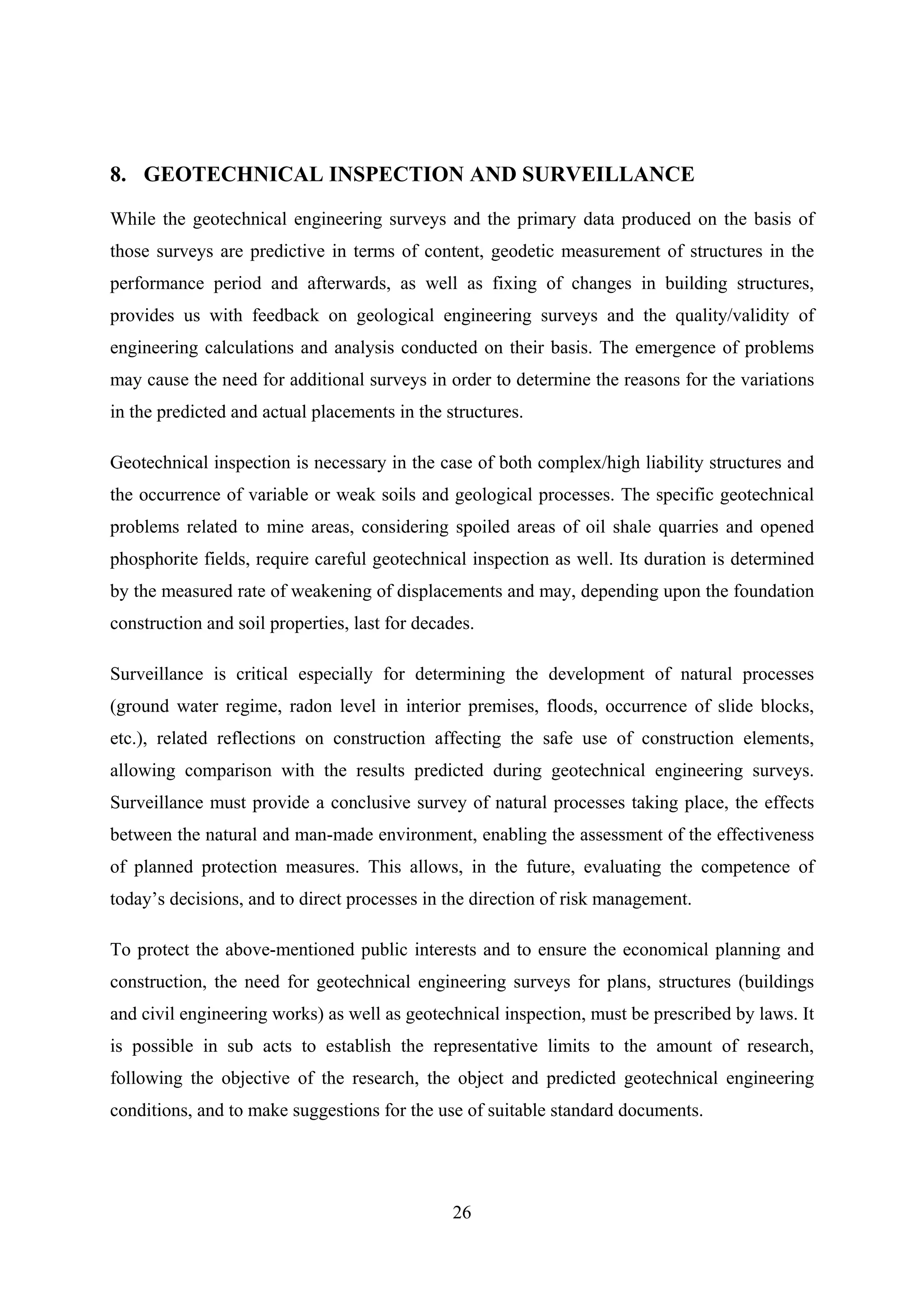 8. GEOTECHNICAL INSPECTION AND SURVEILLANCE

While the geotechnical engineering surveys and the primary data produced on the basis of
those surveys are predictive in terms of content, geodetic measurement of structures in the
performance period and afterwards, as well as fixing of changes in building structures,
provides us with feedback on geological engineering surveys and the quality/validity of
engineering calculations and analysis conducted on their basis. The emergence of problems
may cause the need for additional surveys in order to determine the reasons for the variations
in the predicted and actual placements in the structures.

Geotechnical inspection is necessary in the case of both complex/high liability structures and
the occurrence of variable or weak soils and geological processes. The specific geotechnical
problems related to mine areas, considering spoiled areas of oil shale quarries and opened
phosphorite fields, require careful geotechnical inspection as well. Its duration is determined
by the measured rate of weakening of displacements and may, depending upon the foundation
construction and soil properties, last for decades.

Surveillance is critical especially for determining the development of natural processes
(ground water regime, radon level in interior premises, floods, occurrence of slide blocks,
etc.), related reflections on construction affecting the safe use of construction elements,
allowing comparison with the results predicted during geotechnical engineering surveys.
Surveillance must provide a conclusive survey of natural processes taking place, the effects
between the natural and man-made environment, enabling the assessment of the effectiveness
of planned protection measures. This allows, in the future, evaluating the competence of
today’s decisions, and to direct processes in the direction of risk management.

To protect the above-mentioned public interests and to ensure the economical planning and
construction, the need for geotechnical engineering surveys for plans, structures (buildings
and civil engineering works) as well as geotechnical inspection, must be prescribed by laws. It
is possible in sub acts to establish the representative limits to the amount of research,
following the objective of the research, the object and predicted geotechnical engineering
conditions, and to make suggestions for the use of suitable standard documents.




                                               26
 