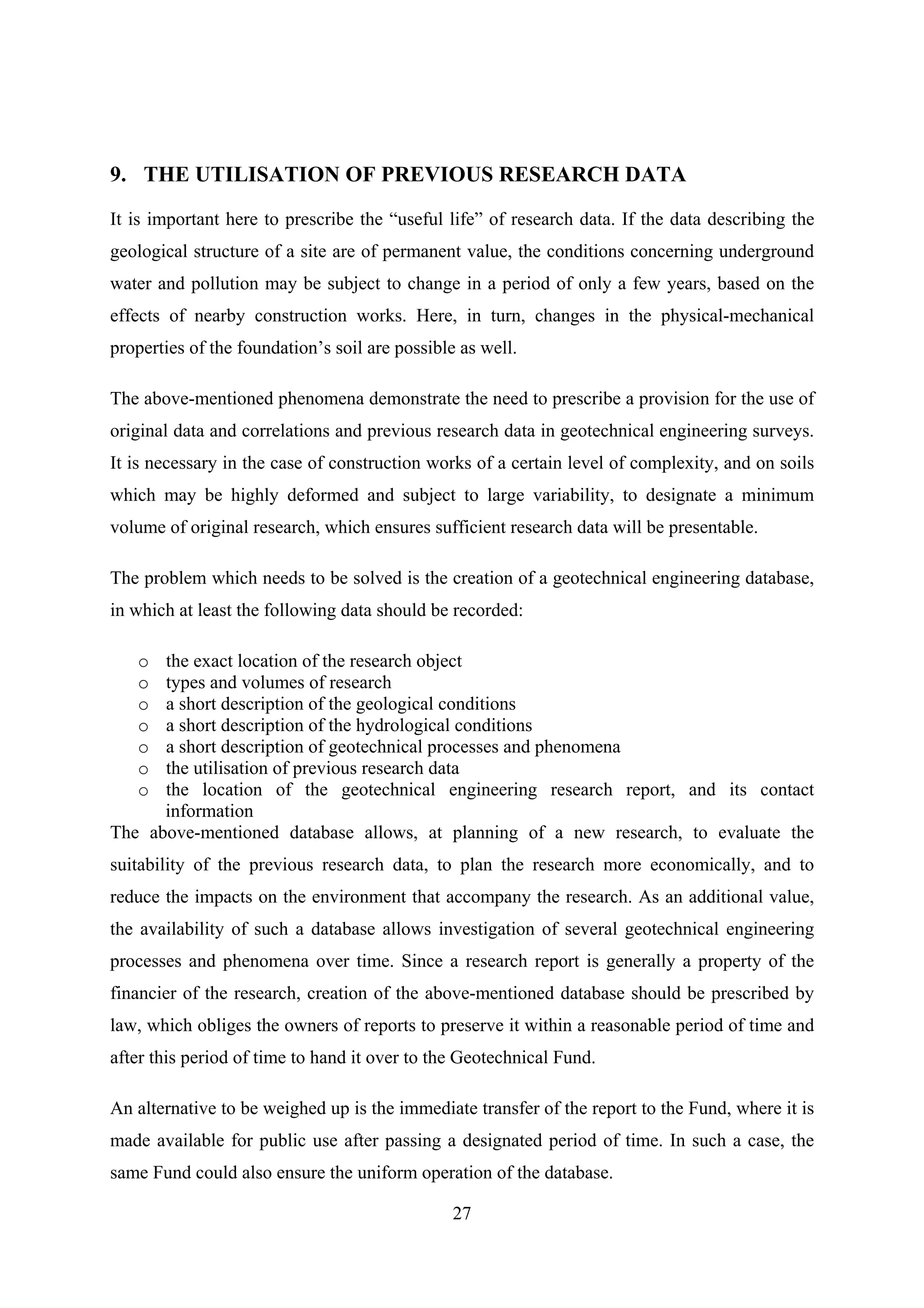 9. THE UTILISATION OF PREVIOUS RESEARCH DATA

It is important here to prescribe the “useful life” of research data. If the data describing the
geological structure of a site are of permanent value, the conditions concerning underground
water and pollution may be subject to change in a period of only a few years, based on the
effects of nearby construction works. Here, in turn, changes in the physical-mechanical
properties of the foundation’s soil are possible as well.

The above-mentioned phenomena demonstrate the need to prescribe a provision for the use of
original data and correlations and previous research data in geotechnical engineering surveys.
It is necessary in the case of construction works of a certain level of complexity, and on soils
which may be highly deformed and subject to large variability, to designate a minimum
volume of original research, which ensures sufficient research data will be presentable.

The problem which needs to be solved is the creation of a geotechnical engineering database,
in which at least the following data should be recorded:

   o  the exact location of the research object
   o  types and volumes of research
   o  a short description of the geological conditions
   o  a short description of the hydrological conditions
   o  a short description of geotechnical processes and phenomena
   o  the utilisation of previous research data
   o  the location of the geotechnical engineering research report, and its contact
      information
The above-mentioned database allows, at planning of a new research, to evaluate the
suitability of the previous research data, to plan the research more economically, and to
reduce the impacts on the environment that accompany the research. As an additional value,
the availability of such a database allows investigation of several geotechnical engineering
processes and phenomena over time. Since a research report is generally a property of the
financier of the research, creation of the above-mentioned database should be prescribed by
law, which obliges the owners of reports to preserve it within a reasonable period of time and
after this period of time to hand it over to the Geotechnical Fund.

An alternative to be weighed up is the immediate transfer of the report to the Fund, where it is
made available for public use after passing a designated period of time. In such a case, the
same Fund could also ensure the uniform operation of the database.

                                               27
 