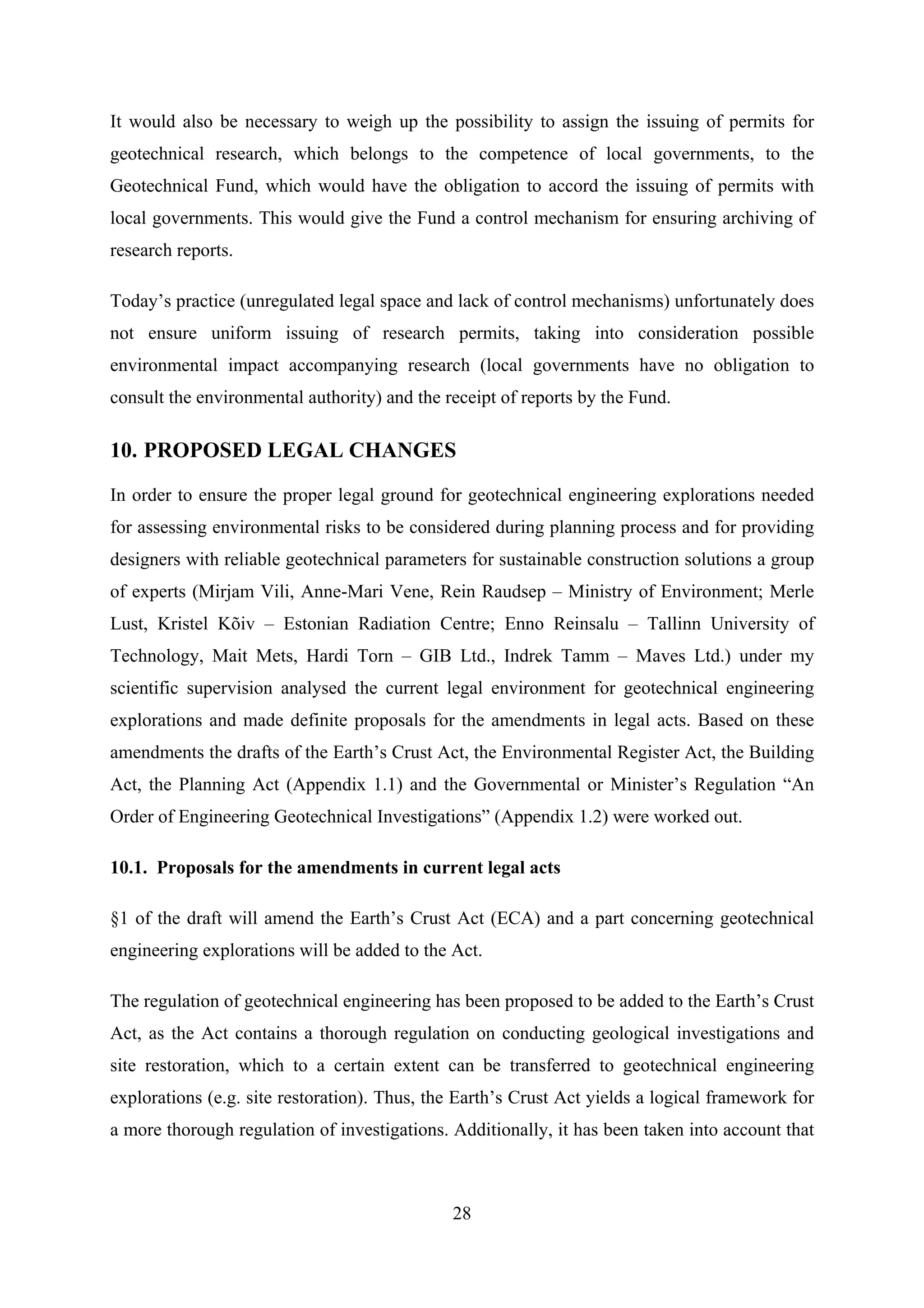 It would also be necessary to weigh up the possibility to assign the issuing of permits for
geotechnical research, which belongs to the competence of local governments, to the
Geotechnical Fund, which would have the obligation to accord the issuing of permits with
local governments. This would give the Fund a control mechanism for ensuring archiving of
research reports.

Today’s practice (unregulated legal space and lack of control mechanisms) unfortunately does
not ensure uniform issuing of research permits, taking into consideration possible
environmental impact accompanying research (local governments have no obligation to
consult the environmental authority) and the receipt of reports by the Fund.

10. PROPOSED LEGAL CHANGES

In order to ensure the proper legal ground for geotechnical engineering explorations needed
for assessing environmental risks to be considered during planning process and for providing
designers with reliable geotechnical parameters for sustainable construction solutions a group
of experts (Mirjam Vili, Anne-Mari Vene, Rein Raudsep – Ministry of Environment; Merle
Lust, Kristel Kõiv – Estonian Radiation Centre; Enno Reinsalu – Tallinn University of
Technology, Mait Mets, Hardi Torn – GIB Ltd., Indrek Tamm – Maves Ltd.) under my
scientific supervision analysed the current legal environment for geotechnical engineering
explorations and made definite proposals for the amendments in legal acts. Based on these
amendments the drafts of the Earth’s Crust Act, the Environmental Register Act, the Building
Act, the Planning Act (Appendix 1.1) and the Governmental or Minister’s Regulation “An
Order of Engineering Geotechnical Investigations” (Appendix 1.2) were worked out.

10.1. Proposals for the amendments in current legal acts

§1 of the draft will amend the Earth’s Crust Act (ECA) and a part concerning geotechnical
engineering explorations will be added to the Act.

The regulation of geotechnical engineering has been proposed to be added to the Earth’s Crust
Act, as the Act contains a thorough regulation on conducting geological investigations and
site restoration, which to a certain extent can be transferred to geotechnical engineering
explorations (e.g. site restoration). Thus, the Earth’s Crust Act yields a logical framework for
a more thorough regulation of investigations. Additionally, it has been taken into account that



                                              28
 