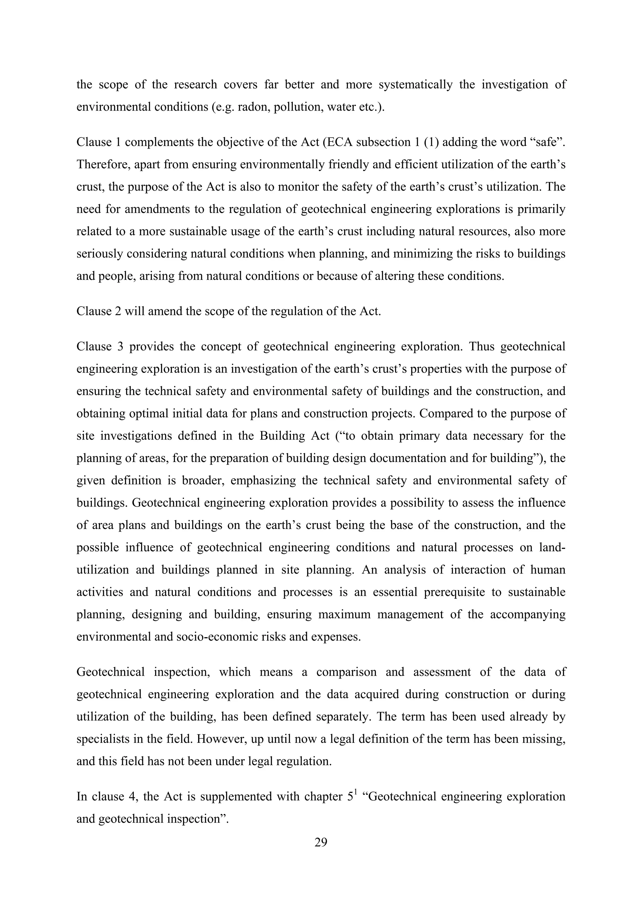 the scope of the research covers far better and more systematically the investigation of
environmental conditions (e.g. radon, pollution, water etc.).

Clause 1 complements the objective of the Act (ECA subsection 1 (1) adding the word “safe”.
Therefore, apart from ensuring environmentally friendly and efficient utilization of the earth’s
crust, the purpose of the Act is also to monitor the safety of the earth’s crust’s utilization. The
need for amendments to the regulation of geotechnical engineering explorations is primarily
related to a more sustainable usage of the earth’s crust including natural resources, also more
seriously considering natural conditions when planning, and minimizing the risks to buildings
and people, arising from natural conditions or because of altering these conditions.

Clause 2 will amend the scope of the regulation of the Act.

Clause 3 provides the concept of geotechnical engineering exploration. Thus geotechnical
engineering exploration is an investigation of the earth’s crust’s properties with the purpose of
ensuring the technical safety and environmental safety of buildings and the construction, and
obtaining optimal initial data for plans and construction projects. Compared to the purpose of
site investigations defined in the Building Act (“to obtain primary data necessary for the
planning of areas, for the preparation of building design documentation and for building”), the
given definition is broader, emphasizing the technical safety and environmental safety of
buildings. Geotechnical engineering exploration provides a possibility to assess the influence
of area plans and buildings on the earth’s crust being the base of the construction, and the
possible influence of geotechnical engineering conditions and natural processes on land-
utilization and buildings planned in site planning. An analysis of interaction of human
activities and natural conditions and processes is an essential prerequisite to sustainable
planning, designing and building, ensuring maximum management of the accompanying
environmental and socio-economic risks and expenses.

Geotechnical inspection, which means a comparison and assessment of the data of
geotechnical engineering exploration and the data acquired during construction or during
utilization of the building, has been defined separately. The term has been used already by
specialists in the field. However, up until now a legal definition of the term has been missing,
and this field has not been under legal regulation.

In clause 4, the Act is supplemented with chapter 51 “Geotechnical engineering exploration
and geotechnical inspection”.
                                                29
 