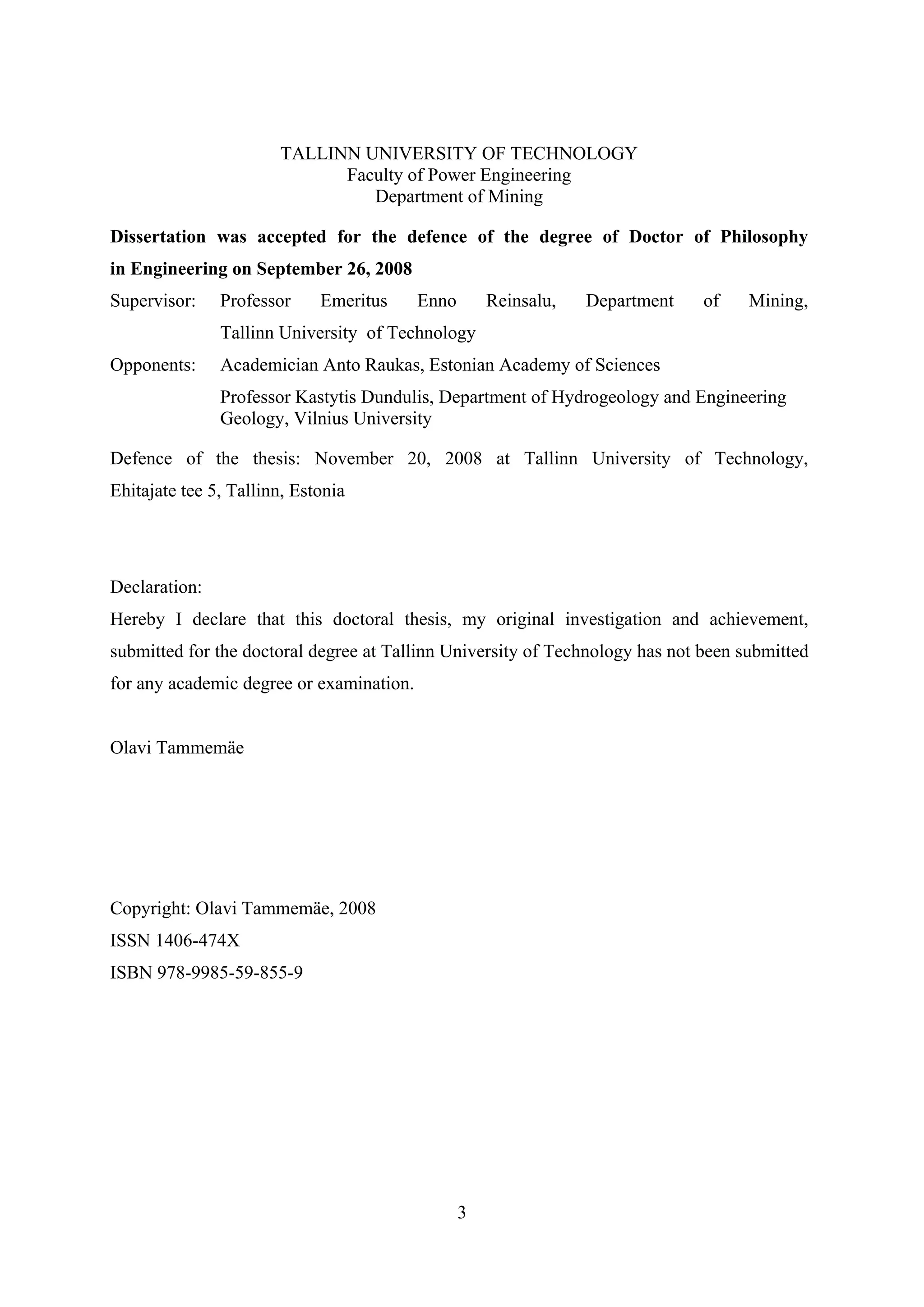 TALLINN UNIVERSITY OF TECHNOLOGY
                             Faculty of Power Engineering
                                Department of Mining

Dissertation was accepted for the defence of the degree of Doctor of Philosophy
in Engineering on September 26, 2008
Supervisor:    Professor     Emeritus     Enno       Reinsalu,   Department   of    Mining,
               Tallinn University of Technology
Opponents:     Academician Anto Raukas, Estonian Academy of Sciences
               Professor Kastytis Dundulis, Department of Hydrogeology and Engineering
               Geology, Vilnius University

Defence of the thesis: November 20, 2008 at Tallinn University of Technology,
Ehitajate tee 5, Tallinn, Estonia




Declaration:
Hereby I declare that this doctoral thesis, my original investigation and achievement,
submitted for the doctoral degree at Tallinn University of Technology has not been submitted
for any academic degree or examination.


Olavi Tammemäe




Copyright: Olavi Tammemäe, 2008
ISSN 1406-474X
ISBN 978-9985-59-855-9




                                                 3
 