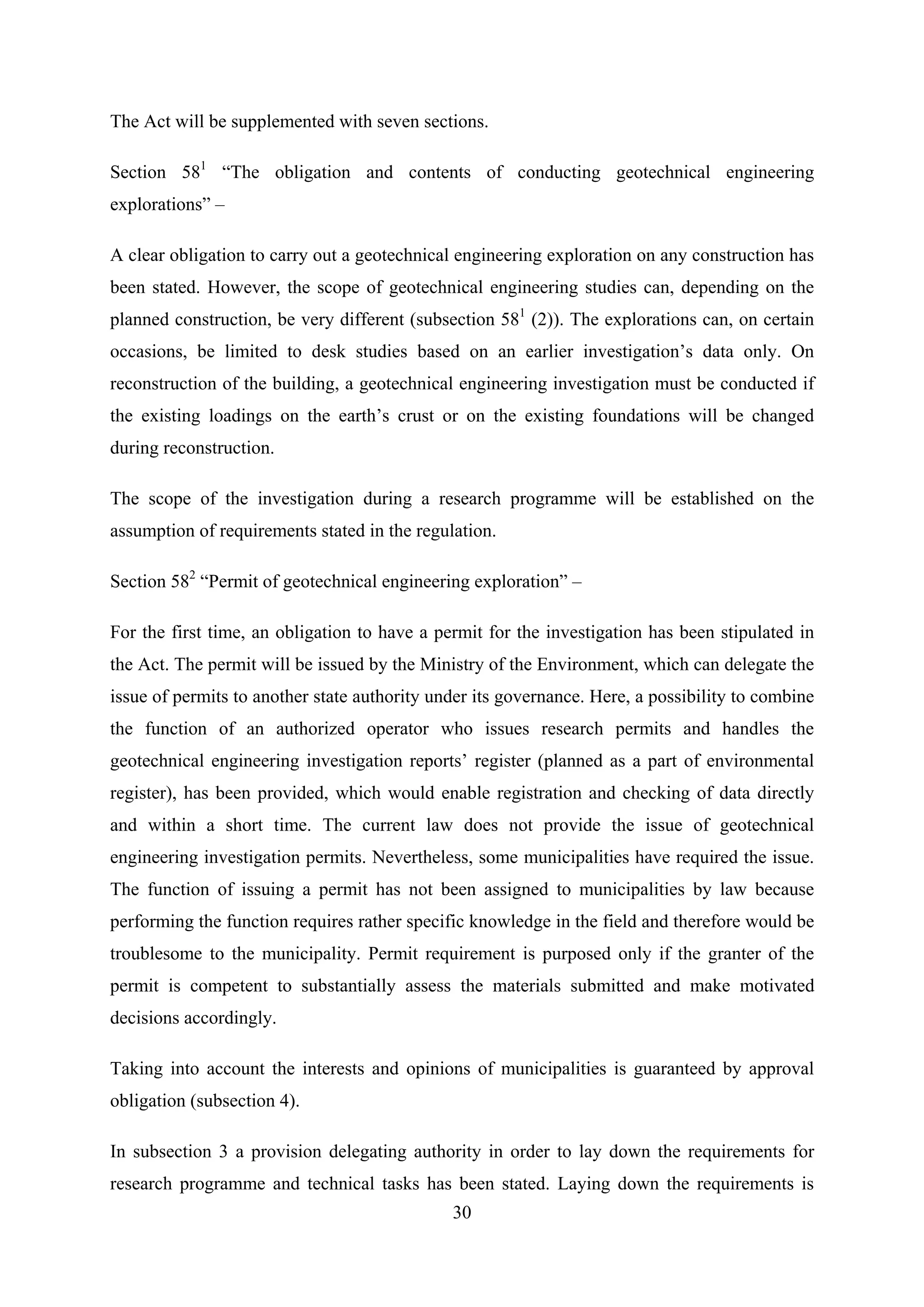 The Act will be supplemented with seven sections.

Section 581 “The obligation and contents of conducting geotechnical engineering
explorations” –

A clear obligation to carry out a geotechnical engineering exploration on any construction has
been stated. However, the scope of geotechnical engineering studies can, depending on the
planned construction, be very different (subsection 581 (2)). The explorations can, on certain
occasions, be limited to desk studies based on an earlier investigation’s data only. On
reconstruction of the building, a geotechnical engineering investigation must be conducted if
the existing loadings on the earth’s crust or on the existing foundations will be changed
during reconstruction.

The scope of the investigation during a research programme will be established on the
assumption of requirements stated in the regulation.

Section 582 “Permit of geotechnical engineering exploration” –

For the first time, an obligation to have a permit for the investigation has been stipulated in
the Act. The permit will be issued by the Ministry of the Environment, which can delegate the
issue of permits to another state authority under its governance. Here, a possibility to combine
the function of an authorized operator who issues research permits and handles the
geotechnical engineering investigation reports’ register (planned as a part of environmental
register), has been provided, which would enable registration and checking of data directly
and within a short time. The current law does not provide the issue of geotechnical
engineering investigation permits. Nevertheless, some municipalities have required the issue.
The function of issuing a permit has not been assigned to municipalities by law because
performing the function requires rather specific knowledge in the field and therefore would be
troublesome to the municipality. Permit requirement is purposed only if the granter of the
permit is competent to substantially assess the materials submitted and make motivated
decisions accordingly.

Taking into account the interests and opinions of municipalities is guaranteed by approval
obligation (subsection 4).

In subsection 3 a provision delegating authority in order to lay down the requirements for
research programme and technical tasks has been stated. Laying down the requirements is
                                              30
 
