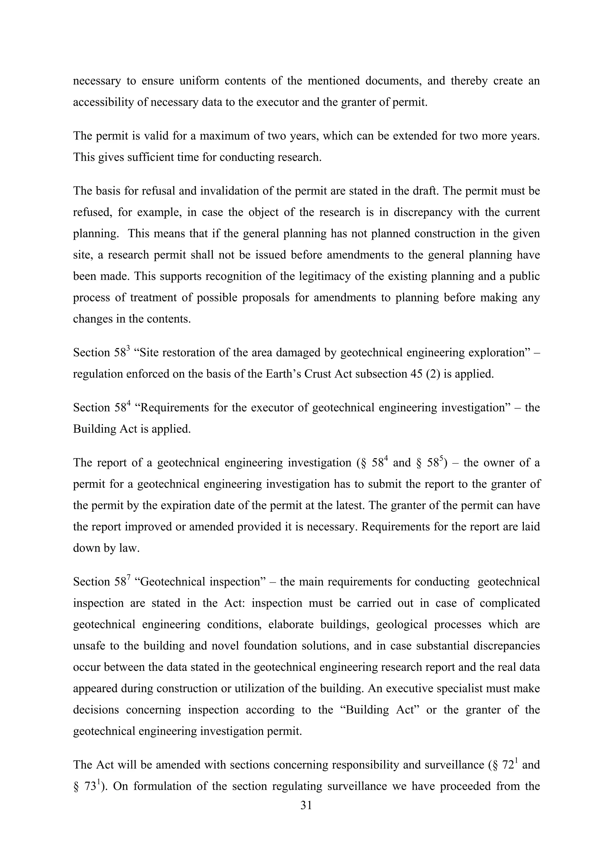 necessary to ensure uniform contents of the mentioned documents, and thereby create an
accessibility of necessary data to the executor and the granter of permit.

The permit is valid for a maximum of two years, which can be extended for two more years.
This gives sufficient time for conducting research.

The basis for refusal and invalidation of the permit are stated in the draft. The permit must be
refused, for example, in case the object of the research is in discrepancy with the current
planning. This means that if the general planning has not planned construction in the given
site, a research permit shall not be issued before amendments to the general planning have
been made. This supports recognition of the legitimacy of the existing planning and a public
process of treatment of possible proposals for amendments to planning before making any
changes in the contents.

Section 583 “Site restoration of the area damaged by geotechnical engineering exploration” –
regulation enforced on the basis of the Earth’s Crust Act subsection 45 (2) is applied.

Section 584 “Requirements for the executor of geotechnical engineering investigation” – the
Building Act is applied.

The report of a geotechnical engineering investigation (§ 584 and § 585) – the owner of a
permit for a geotechnical engineering investigation has to submit the report to the granter of
the permit by the expiration date of the permit at the latest. The granter of the permit can have
the report improved or amended provided it is necessary. Requirements for the report are laid
down by law.

Section 587 “Geotechnical inspection” – the main requirements for conducting geotechnical
inspection are stated in the Act: inspection must be carried out in case of complicated
geotechnical engineering conditions, elaborate buildings, geological processes which are
unsafe to the building and novel foundation solutions, and in case substantial discrepancies
occur between the data stated in the geotechnical engineering research report and the real data
appeared during construction or utilization of the building. An executive specialist must make
decisions concerning inspection according to the “Building Act” or the granter of the
geotechnical engineering investigation permit.

The Act will be amended with sections concerning responsibility and surveillance (§ 721 and
§ 731). On formulation of the section regulating surveillance we have proceeded from the
                                               31
 