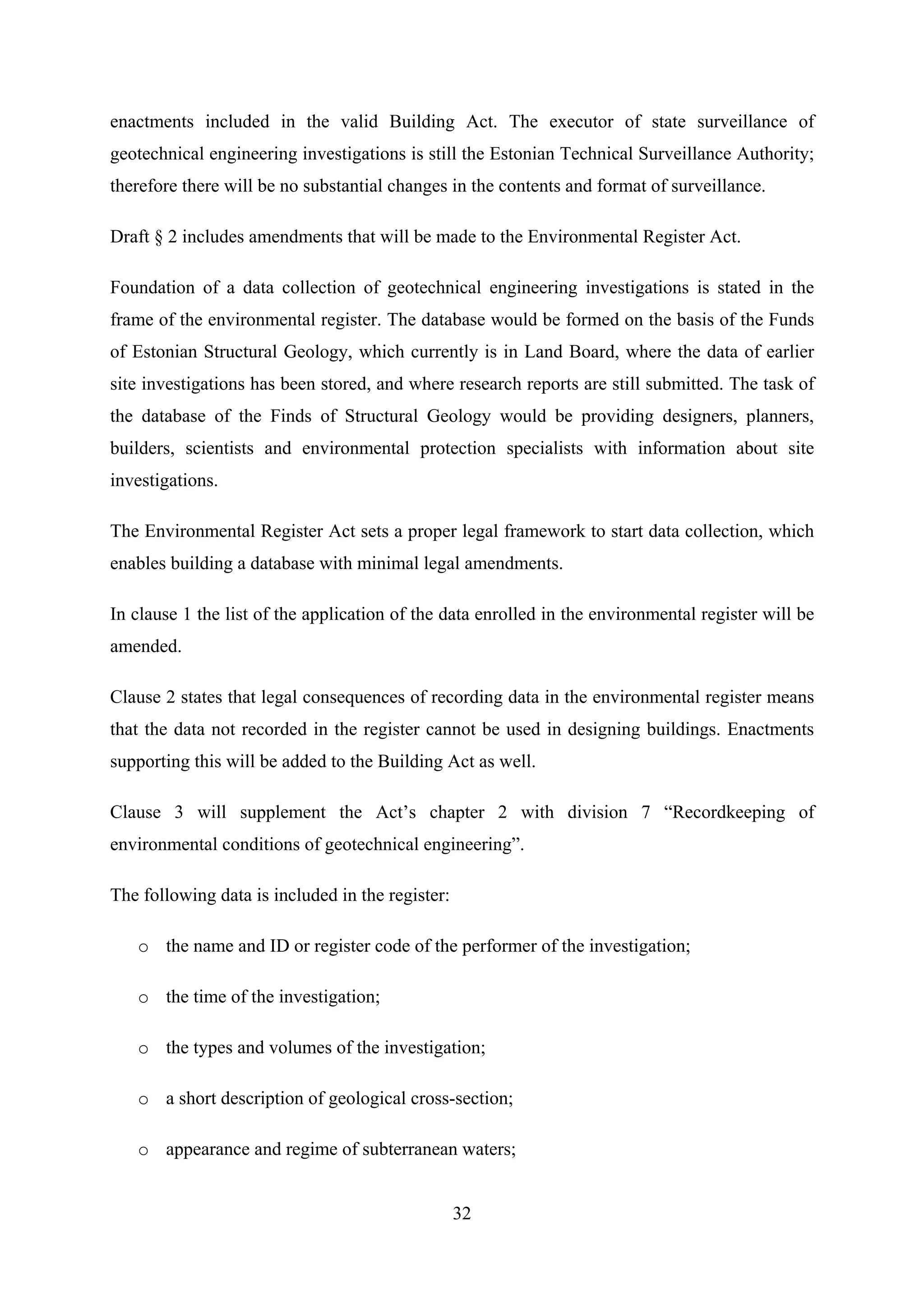 enactments included in the valid Building Act. The executor of state surveillance of
geotechnical engineering investigations is still the Estonian Technical Surveillance Authority;
therefore there will be no substantial changes in the contents and format of surveillance.

Draft § 2 includes amendments that will be made to the Environmental Register Act.

Foundation of a data collection of geotechnical engineering investigations is stated in the
frame of the environmental register. The database would be formed on the basis of the Funds
of Estonian Structural Geology, which currently is in Land Board, where the data of earlier
site investigations has been stored, and where research reports are still submitted. The task of
the database of the Finds of Structural Geology would be providing designers, planners,
builders, scientists and environmental protection specialists with information about site
investigations.

The Environmental Register Act sets a proper legal framework to start data collection, which
enables building a database with minimal legal amendments.

In clause 1 the list of the application of the data enrolled in the environmental register will be
amended.

Clause 2 states that legal consequences of recording data in the environmental register means
that the data not recorded in the register cannot be used in designing buildings. Enactments
supporting this will be added to the Building Act as well.

Clause 3 will supplement the Act’s chapter 2 with division 7 “Recordkeeping of
environmental conditions of geotechnical engineering”.

The following data is included in the register:

   o the name and ID or register code of the performer of the investigation;

   o the time of the investigation;

   o the types and volumes of the investigation;

   o a short description of geological cross-section;

   o appearance and regime of subterranean waters;


                                                  32
 