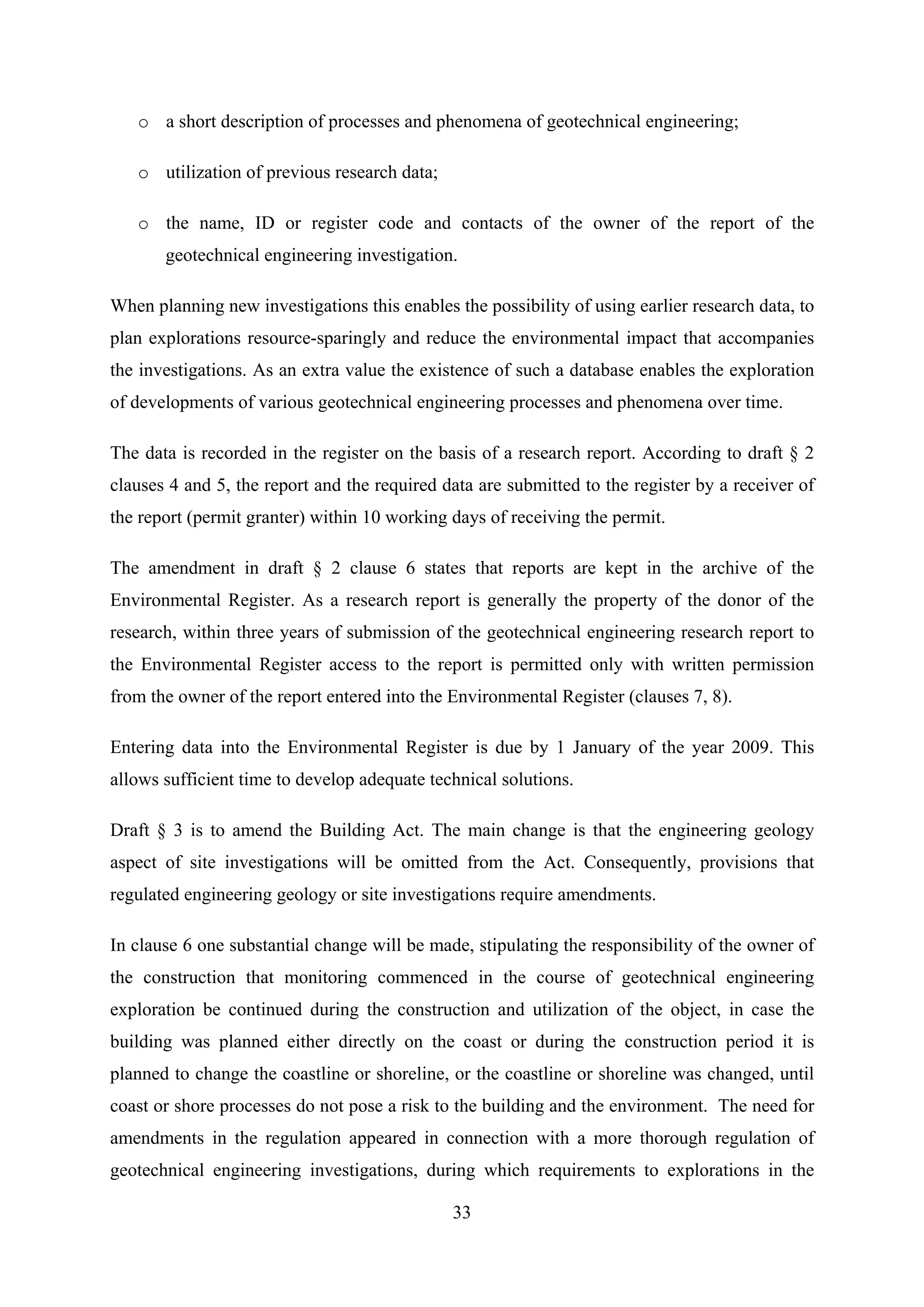 o a short description of processes and phenomena of geotechnical engineering;

   o utilization of previous research data;

   o the name, ID or register code and contacts of the owner of the report of the
       geotechnical engineering investigation.

When planning new investigations this enables the possibility of using earlier research data, to
plan explorations resource-sparingly and reduce the environmental impact that accompanies
the investigations. As an extra value the existence of such a database enables the exploration
of developments of various geotechnical engineering processes and phenomena over time.

The data is recorded in the register on the basis of a research report. According to draft § 2
clauses 4 and 5, the report and the required data are submitted to the register by a receiver of
the report (permit granter) within 10 working days of receiving the permit.

The amendment in draft § 2 clause 6 states that reports are kept in the archive of the
Environmental Register. As a research report is generally the property of the donor of the
research, within three years of submission of the geotechnical engineering research report to
the Environmental Register access to the report is permitted only with written permission
from the owner of the report entered into the Environmental Register (clauses 7, 8).

Entering data into the Environmental Register is due by 1 January of the year 2009. This
allows sufficient time to develop adequate technical solutions.

Draft § 3 is to amend the Building Act. The main change is that the engineering geology
aspect of site investigations will be omitted from the Act. Consequently, provisions that
regulated engineering geology or site investigations require amendments.

In clause 6 one substantial change will be made, stipulating the responsibility of the owner of
the construction that monitoring commenced in the course of geotechnical engineering
exploration be continued during the construction and utilization of the object, in case the
building was planned either directly on the coast or during the construction period it is
planned to change the coastline or shoreline, or the coastline or shoreline was changed, until
coast or shore processes do not pose a risk to the building and the environment. The need for
amendments in the regulation appeared in connection with a more thorough regulation of
geotechnical engineering investigations, during which requirements to explorations in the

                                              33
 