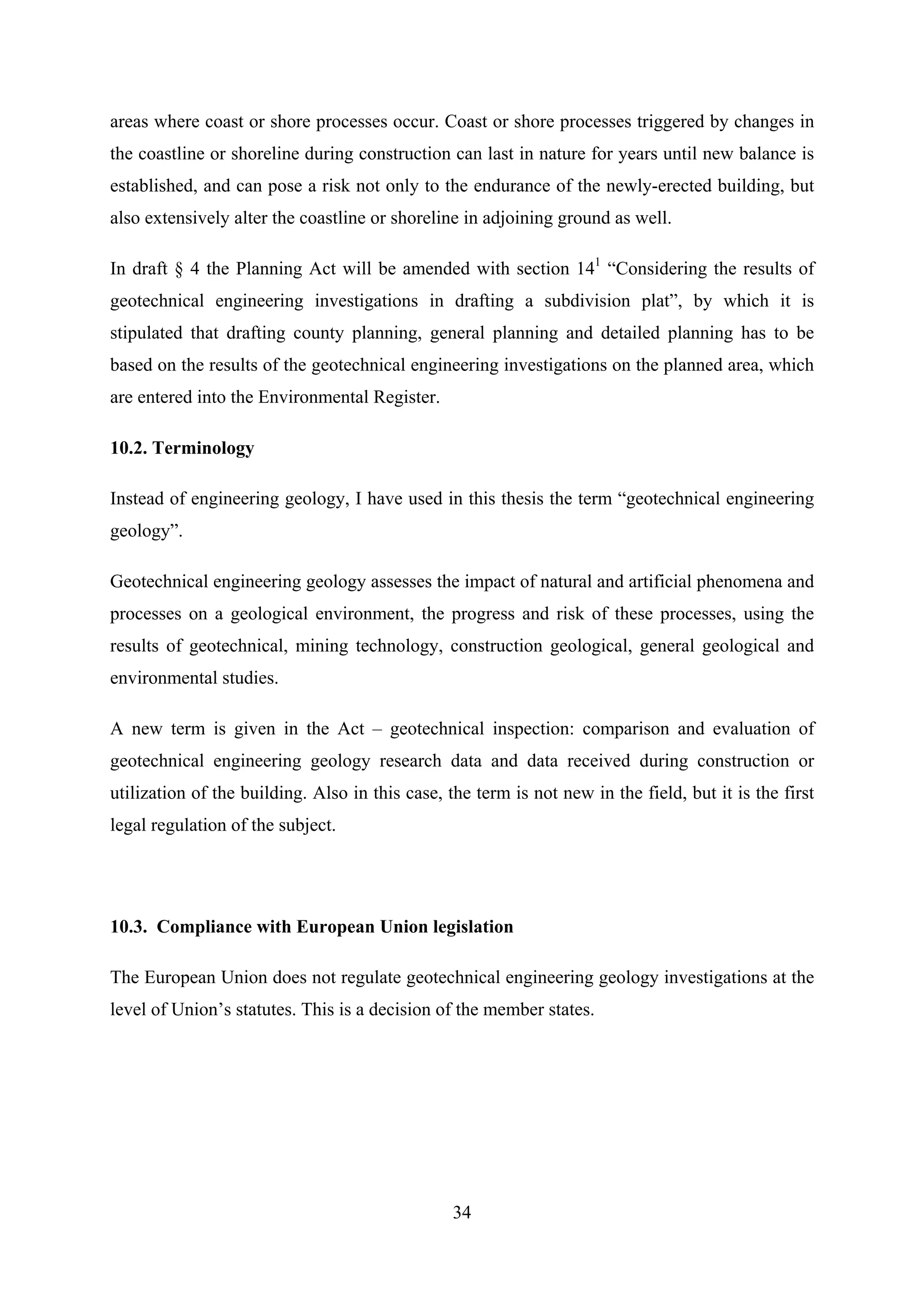 areas where coast or shore processes occur. Coast or shore processes triggered by changes in
the coastline or shoreline during construction can last in nature for years until new balance is
established, and can pose a risk not only to the endurance of the newly-erected building, but
also extensively alter the coastline or shoreline in adjoining ground as well.

In draft § 4 the Planning Act will be amended with section 141 “Considering the results of
geotechnical engineering investigations in drafting a subdivision plat”, by which it is
stipulated that drafting county planning, general planning and detailed planning has to be
based on the results of the geotechnical engineering investigations on the planned area, which
are entered into the Environmental Register.

10.2. Terminology

Instead of engineering geology, I have used in this thesis the term “geotechnical engineering
geology”.

Geotechnical engineering geology assesses the impact of natural and artificial phenomena and
processes on a geological environment, the progress and risk of these processes, using the
results of geotechnical, mining technology, construction geological, general geological and
environmental studies.

A new term is given in the Act – geotechnical inspection: comparison and evaluation of
geotechnical engineering geology research data and data received during construction or
utilization of the building. Also in this case, the term is not new in the field, but it is the first
legal regulation of the subject.




10.3. Compliance with European Union legislation

The European Union does not regulate geotechnical engineering geology investigations at the
level of Union’s statutes. This is a decision of the member states.




                                                 34
 