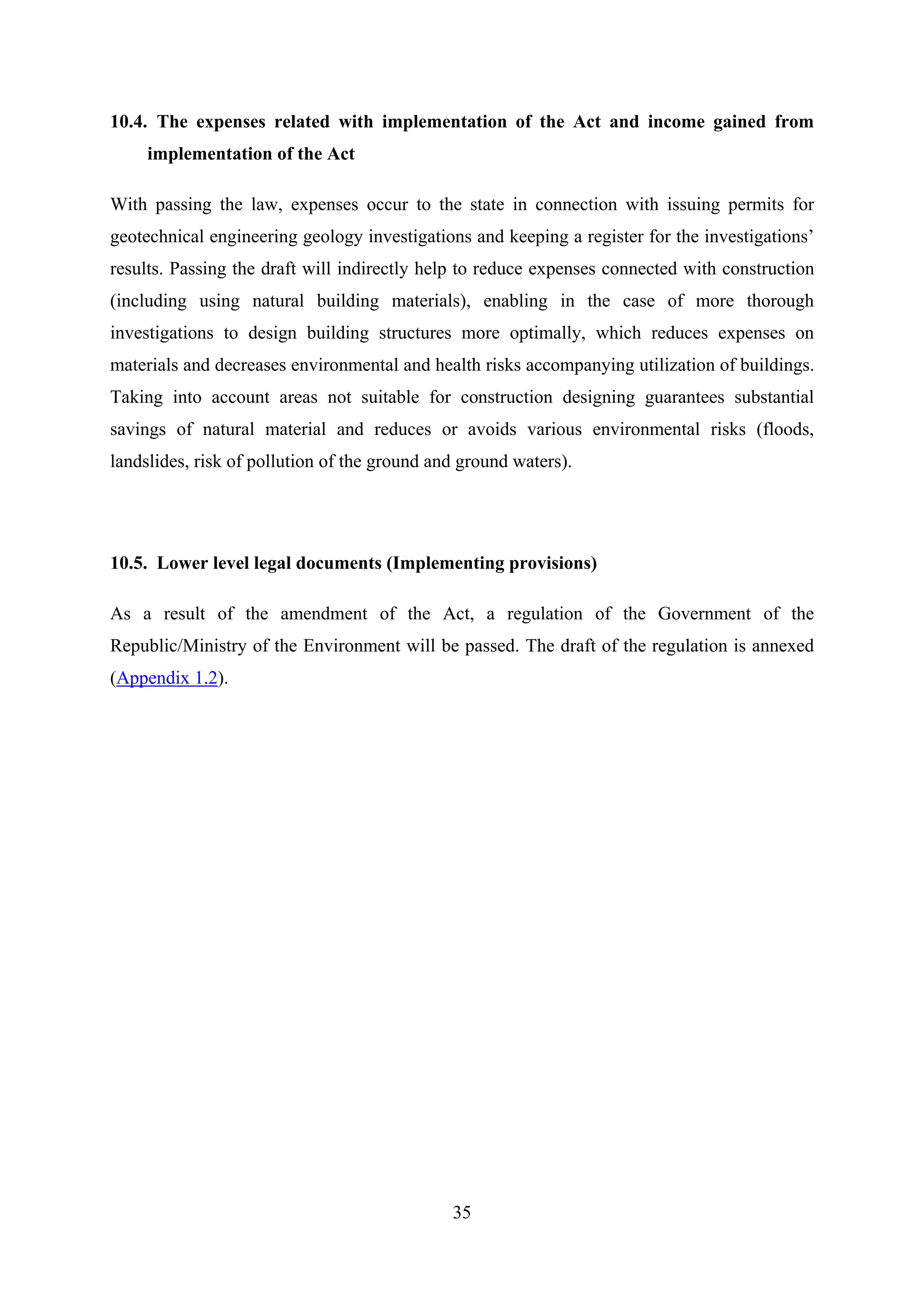 10.4. The expenses related with implementation of the Act and income gained from
     implementation of the Act

With passing the law, expenses occur to the state in connection with issuing permits for
geotechnical engineering geology investigations and keeping a register for the investigations’
results. Passing the draft will indirectly help to reduce expenses connected with construction
(including using natural building materials), enabling in the case of more thorough
investigations to design building structures more optimally, which reduces expenses on
materials and decreases environmental and health risks accompanying utilization of buildings.
Taking into account areas not suitable for construction designing guarantees substantial
savings of natural material and reduces or avoids various environmental risks (floods,
landslides, risk of pollution of the ground and ground waters).




10.5. Lower level legal documents (Implementing provisions)

As a result of the amendment of the Act, a regulation of the Government of the
Republic/Ministry of the Environment will be passed. The draft of the regulation is annexed
(Appendix 1.2).




                                              35
 