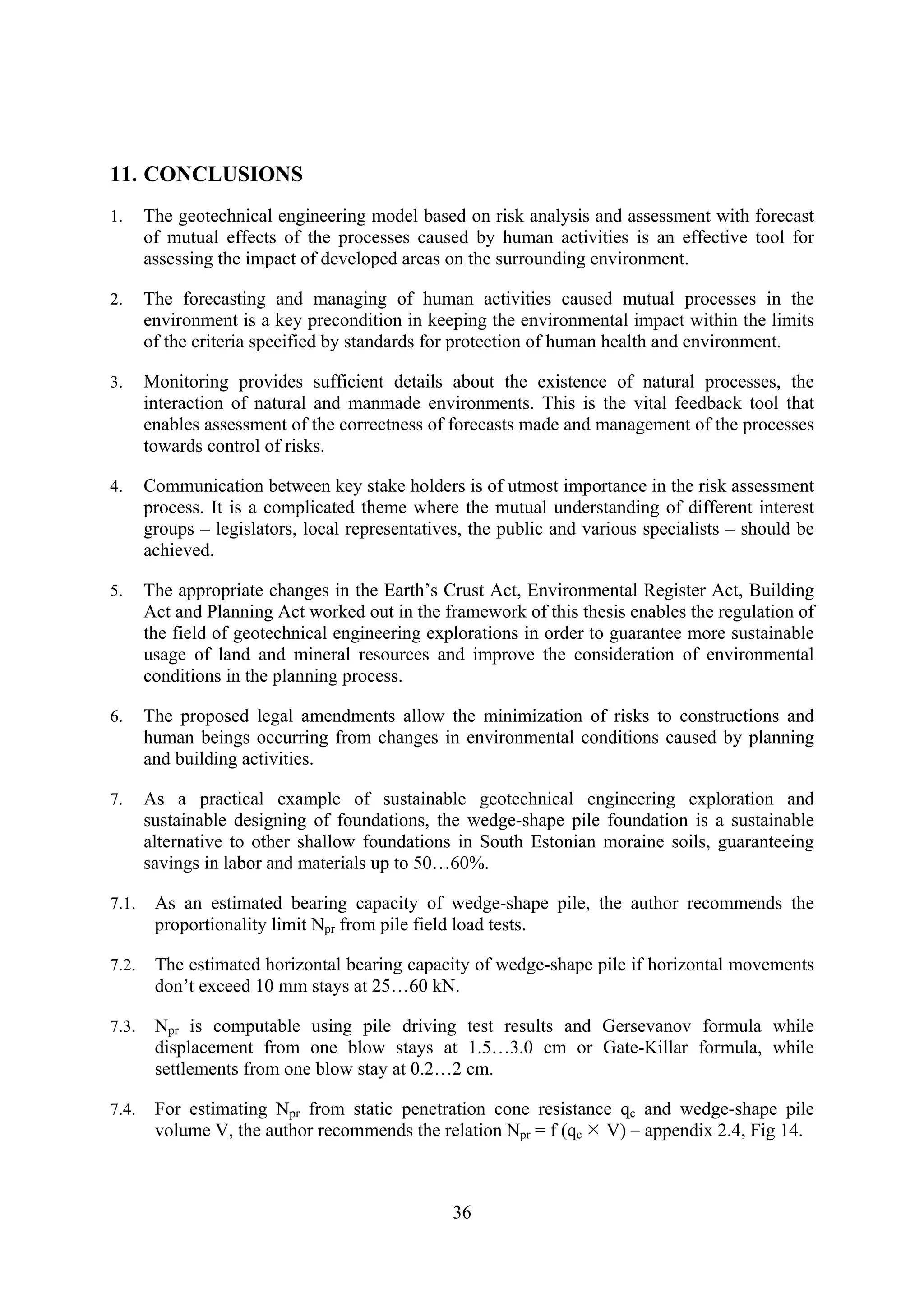 11. CONCLUSIONS
1.     The geotechnical engineering model based on risk analysis and assessment with forecast
       of mutual effects of the processes caused by human activities is an effective tool for
       assessing the impact of developed areas on the surrounding environment.

2.     The forecasting and managing of human activities caused mutual processes in the
       environment is a key precondition in keeping the environmental impact within the limits
       of the criteria specified by standards for protection of human health and environment.

3.     Monitoring provides sufficient details about the existence of natural processes, the
       interaction of natural and manmade environments. This is the vital feedback tool that
       enables assessment of the correctness of forecasts made and management of the processes
       towards control of risks.

4.     Communication between key stake holders is of utmost importance in the risk assessment
       process. It is a complicated theme where the mutual understanding of different interest
       groups – legislators, local representatives, the public and various specialists – should be
       achieved.

5.     The appropriate changes in the Earth’s Crust Act, Environmental Register Act, Building
       Act and Planning Act worked out in the framework of this thesis enables the regulation of
       the field of geotechnical engineering explorations in order to guarantee more sustainable
       usage of land and mineral resources and improve the consideration of environmental
       conditions in the planning process.

6.     The proposed legal amendments allow the minimization of risks to constructions and
       human beings occurring from changes in environmental conditions caused by planning
       and building activities.

7.     As a practical example of sustainable geotechnical engineering exploration and
       sustainable designing of foundations, the wedge-shape pile foundation is a sustainable
       alternative to other shallow foundations in South Estonian moraine soils, guaranteeing
       savings in labor and materials up to 50…60%.

7.1.    As an estimated bearing capacity of wedge-shape pile, the author recommends the
        proportionality limit Npr from pile field load tests.

7.2.    The estimated horizontal bearing capacity of wedge-shape pile if horizontal movements
        don’t exceed 10 mm stays at 25…60 kN.

7.3.    Npr is computable using pile driving test results and Gersevanov formula while
        displacement from one blow stays at 1.5…3.0 cm or Gate-Killar formula, while
        settlements from one blow stay at 0.2…2 cm.

7.4.    For estimating Npr from static penetration cone resistance qc and wedge-shape pile
        volume V, the author recommends the relation Npr = f (qc V) – appendix 2.4, Fig 14.



                                                36
 