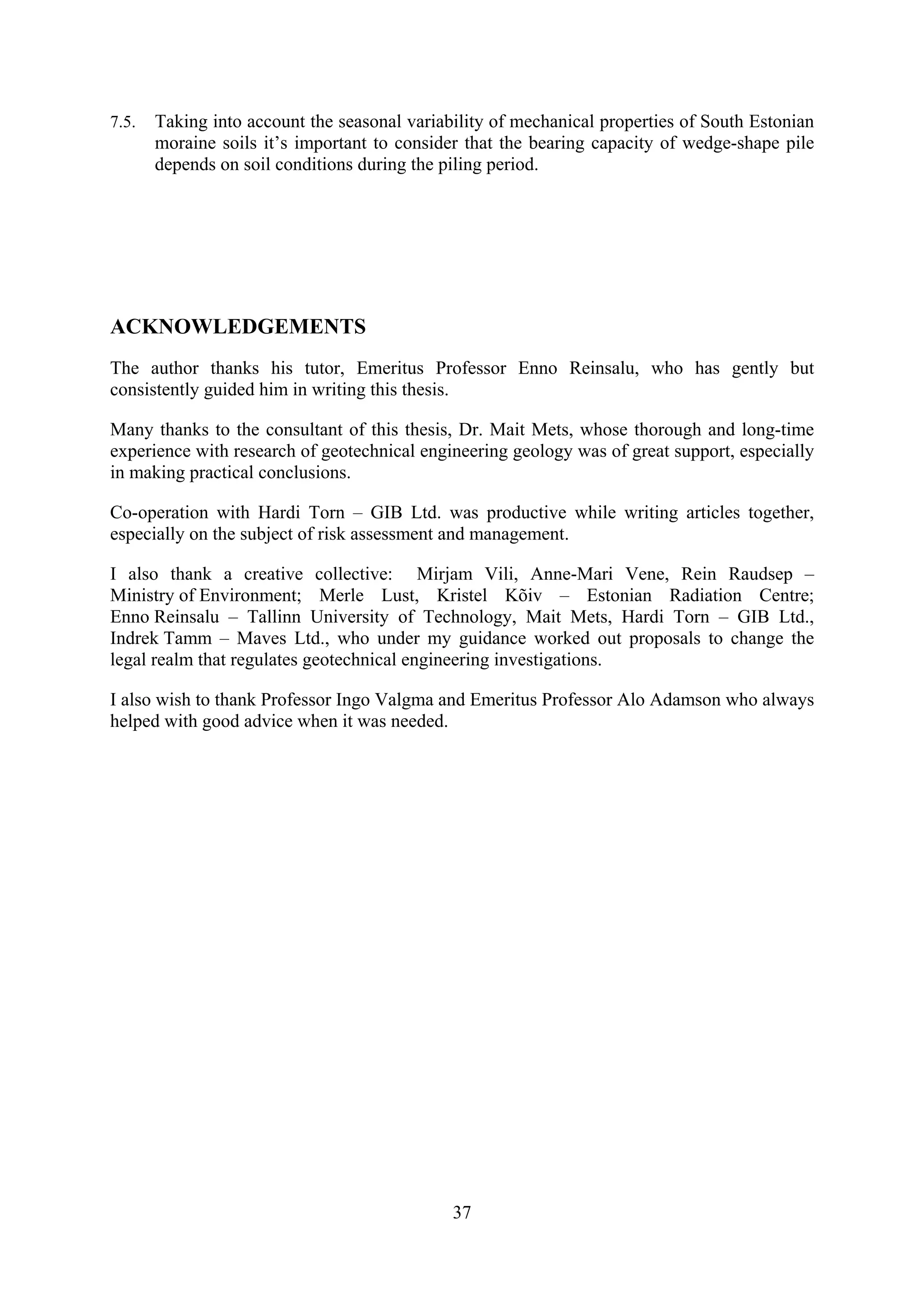 7.5.   Taking into account the seasonal variability of mechanical properties of South Estonian
       moraine soils it’s important to consider that the bearing capacity of wedge-shape pile
       depends on soil conditions during the piling period.




ACKNOWLEDGEMENTS
The author thanks his tutor, Emeritus Professor Enno Reinsalu, who has gently but
consistently guided him in writing this thesis.

Many thanks to the consultant of this thesis, Dr. Mait Mets, whose thorough and long-time
experience with research of geotechnical engineering geology was of great support, especially
in making practical conclusions.

Co-operation with Hardi Torn – GIB Ltd. was productive while writing articles together,
especially on the subject of risk assessment and management.

I also thank a creative collective: Mirjam Vili, Anne-Mari Vene, Rein Raudsep –
Ministry of Environment; Merle Lust, Kristel Kõiv – Estonian Radiation Centre;
Enno Reinsalu – Tallinn University of Technology, Mait Mets, Hardi Torn – GIB Ltd.,
Indrek Tamm – Maves Ltd., who under my guidance worked out proposals to change the
legal realm that regulates geotechnical engineering investigations.

I also wish to thank Professor Ingo Valgma and Emeritus Professor Alo Adamson who always
helped with good advice when it was needed.




                                              37
 