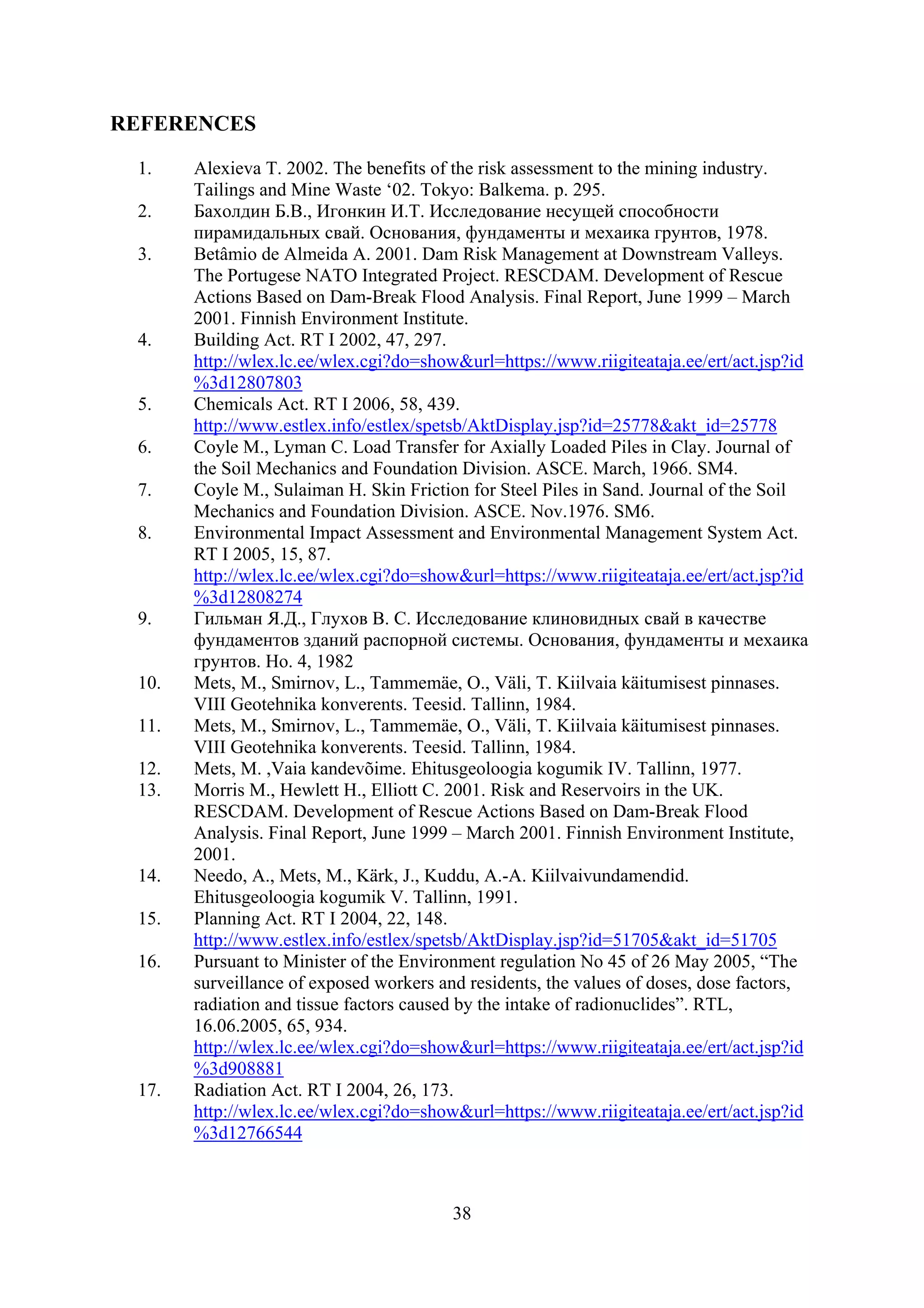 REFERENCES

 1.    Alexieva T. 2002. The benefits of the risk assessment to the mining industry.
       Tailings and Mine Waste ‘02. Tokyo: Balkema. p. 295.
 2.    Бахолдин Б.В., Игонкин И.Т. Исследование несущей способности
       пирамидальных свай. Основания, фундаменты и мехаика грунтов, 1978.
 3.    Betâmio de Almeida A. 2001. Dam Risk Management at Downstream Valleys.
       The Portugese NATO Integrated Project. RESCDAM. Development of Rescue
       Actions Based on Dam-Break Flood Analysis. Final Report, June 1999 – March
       2001. Finnish Environment Institute.
 4.    Building Act. RT I 2002, 47, 297.
       http://wlex.lc.ee/wlex.cgi?do=show&url=https://www.riigiteataja.ee/ert/act.jsp?id
       %3d12807803
 5.    Chemicals Act. RT I 2006, 58, 439.
       http://www.estlex.info/estlex/spetsb/AktDisplay.jsp?id=25778&akt_id=25778
 6.    Coyle M., Lyman C. Load Transfer for Axially Loaded Piles in Clay. Journal of
       the Soil Mechanics and Foundation Division. ASCE. March, 1966. SM4.
 7.    Coyle M., Sulaiman H. Skin Friction for Steel Piles in Sand. Journal of the Soil
       Mechanics and Foundation Division. ASCE. Nov.1976. SM6.
 8.    Environmental Impact Assessment and Environmental Management System Act.
       RT I 2005, 15, 87.
       http://wlex.lc.ee/wlex.cgi?do=show&url=https://www.riigiteataja.ee/ert/act.jsp?id
       %3d12808274
 9.    Гильман Я.Д., Глухов В. С. Исследование клиновидных свай в качестве
       фундаментов зданий распорной системы. Основания, фундаменты и мехаика
       грунтов. Но. 4, 1982
 10.   Mets, M., Smirnov, L., Tammemäe, O., Väli, T. Kiilvaia käitumisest pinnases.
       VIII Geotehnika konverents. Teesid. Tallinn, 1984.
 11.   Mets, M., Smirnov, L., Tammemäe, O., Väli, T. Kiilvaia käitumisest pinnases.
       VIII Geotehnika konverents. Teesid. Tallinn, 1984.
 12.   Mets, M. ,Vaia kandevõime. Ehitusgeoloogia kogumik IV. Tallinn, 1977.
 13.   Morris M., Hewlett H., Elliott C. 2001. Risk and Reservoirs in the UK.
       RESCDAM. Development of Rescue Actions Based on Dam-Break Flood
       Analysis. Final Report, June 1999 – March 2001. Finnish Environment Institute,
       2001.
 14.   Needo, A., Mets, M., Kärk, J., Kuddu, A.-A. Kiilvaivundamendid.
       Ehitusgeoloogia kogumik V. Tallinn, 1991.
 15.   Planning Act. RT I 2004, 22, 148.
       http://www.estlex.info/estlex/spetsb/AktDisplay.jsp?id=51705&akt_id=51705
 16.   Pursuant to Minister of the Environment regulation No 45 of 26 May 2005, “The
       surveillance of exposed workers and residents, the values of doses, dose factors,
       radiation and tissue factors caused by the intake of radionuclides”. RTL,
       16.06.2005, 65, 934.
       http://wlex.lc.ee/wlex.cgi?do=show&url=https://www.riigiteataja.ee/ert/act.jsp?id
       %3d908881
 17.   Radiation Act. RT I 2004, 26, 173.
       http://wlex.lc.ee/wlex.cgi?do=show&url=https://www.riigiteataja.ee/ert/act.jsp?id
       %3d12766544



                                         38
 