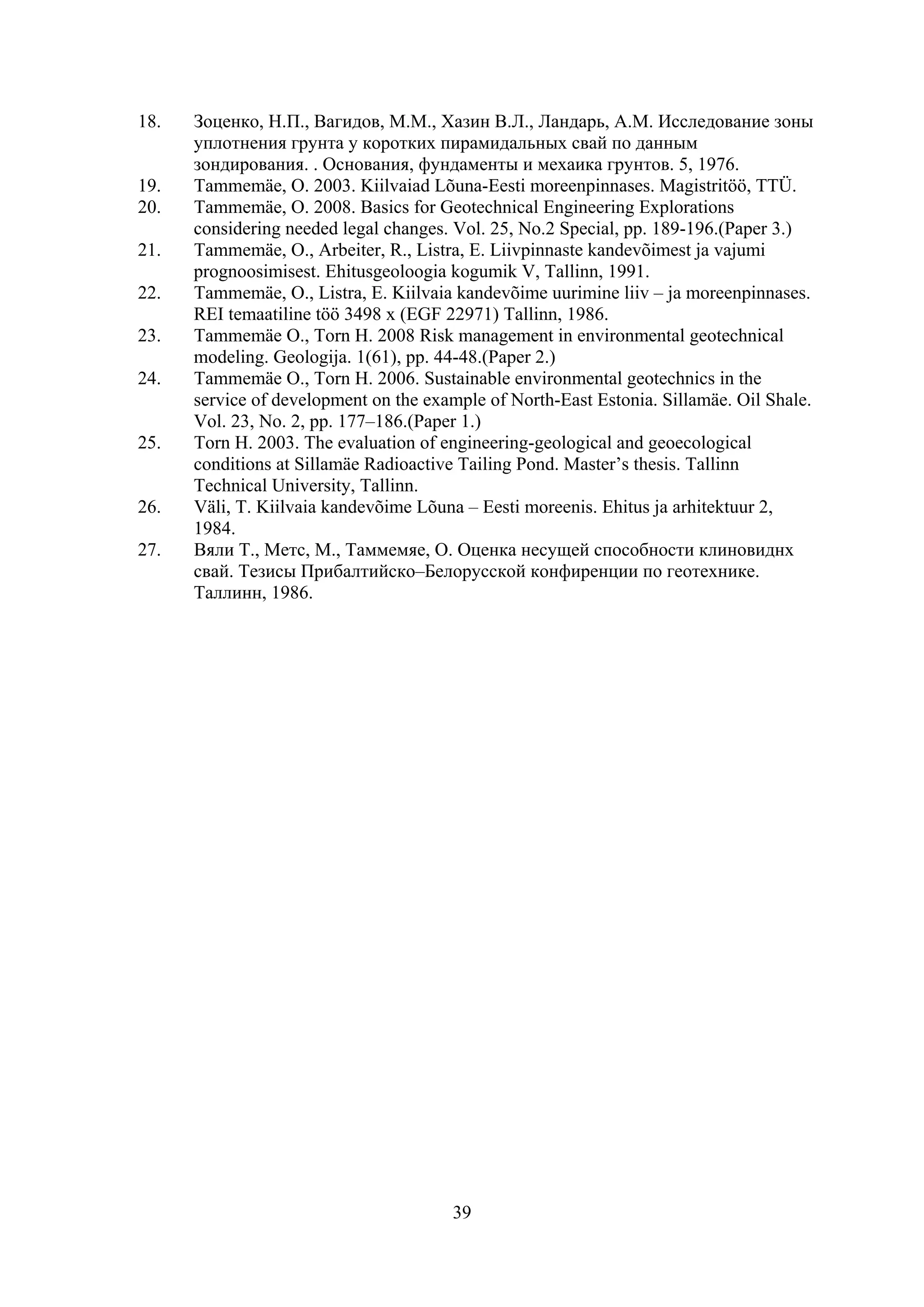 18.   Зоценко, H.П., Baгидов, M.M., Хазин B.Л., Ландарь, A.M. Исследование зоны
      уплотнения грунта у коротких пирамидальных свай по данным
      зондирования. . Основания, фундаменты и мехаика грунтов. 5, 1976.
19.   Tammemäe, O. 2003. Kiilvaiad Lõuna-Eesti moreenpinnases. Magistritöö, TTÜ.
20.   Tammemäe, O. 2008. Basics for Geotechnical Engineering Explorations
      considering needed legal changes. Vol. 25, No.2 Special, pp. 189-196.(Paper 3.)
21.   Tammemäe, O., Arbeiter, R., Listra, E. Liivpinnaste kandevõimest ja vajumi
      prognoosimisest. Ehitusgeoloogia kogumik V, Tallinn, 1991.
22.   Tammemäe, O., Listra, E. Kiilvaia kandevõime uurimine liiv – ja moreenpinnases.
      REI temaatiline töö 3498 x (EGF 22971) Tallinn, 1986.
23.   Tammemäe O., Torn H. 2008 Risk management in environmental geotechnical
      modeling. Geologija. 1(61), pp. 44-48.(Paper 2.)
24.   Tammemäe O., Torn H. 2006. Sustainable environmental geotechnics in the
      service of development on the example of North-East Estonia. Sillamäe. Oil Shale.
      Vol. 23, No. 2, pp. 177–186.(Paper 1.)
25.   Torn H. 2003. The evaluation of engineering-geological and geoecological
      conditions at Sillamäe Radioactive Tailing Pond. Master’s thesis. Tallinn
      Technical University, Tallinn.
26.   Väli, T. Kiilvaia kandevõime Lõuna – Eesti moreenis. Ehitus ja arhitektuur 2,
      1984.
27.   Bяли T., Meтс, M., Taммемяе, O. Oценка несущей способности клиновиднх
      свай. Тезисы Прибалтийско–Белорусской конфиренции по геотехнике.
      Таллинн, 1986.




                                       39
 