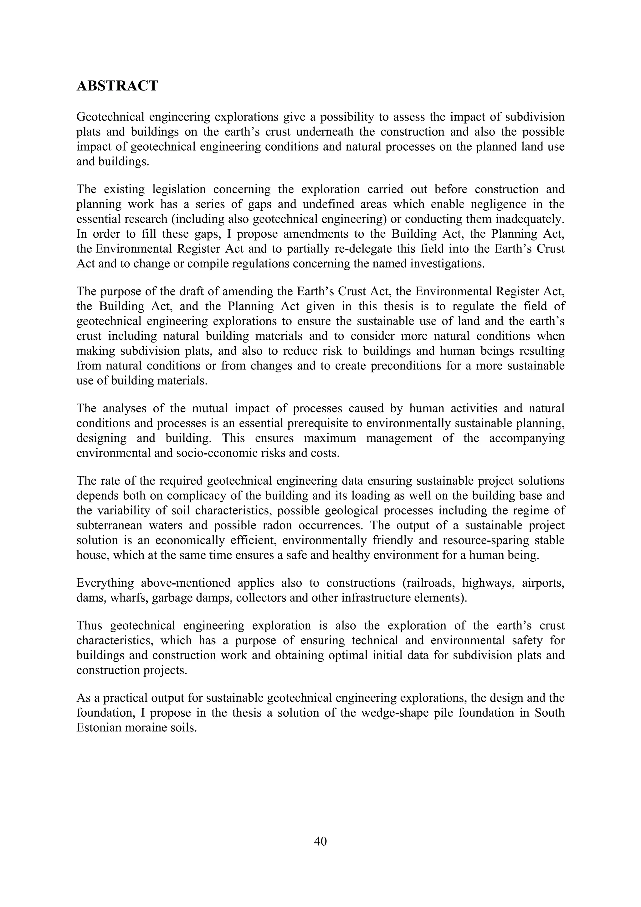 ABSTRACT

Geotechnical engineering explorations give a possibility to assess the impact of subdivision
plats and buildings on the earth’s crust underneath the construction and also the possible
impact of geotechnical engineering conditions and natural processes on the planned land use
and buildings.

The existing legislation concerning the exploration carried out before construction and
planning work has a series of gaps and undefined areas which enable negligence in the
essential research (including also geotechnical engineering) or conducting them inadequately.
In order to fill these gaps, I propose amendments to the Building Act, the Planning Act,
the Environmental Register Act and to partially re-delegate this field into the Earth’s Crust
Act and to change or compile regulations concerning the named investigations.

The purpose of the draft of amending the Earth’s Crust Act, the Environmental Register Act,
the Building Act, and the Planning Act given in this thesis is to regulate the field of
geotechnical engineering explorations to ensure the sustainable use of land and the earth’s
crust including natural building materials and to consider more natural conditions when
making subdivision plats, and also to reduce risk to buildings and human beings resulting
from natural conditions or from changes and to create preconditions for a more sustainable
use of building materials.

The analyses of the mutual impact of processes caused by human activities and natural
conditions and processes is an essential prerequisite to environmentally sustainable planning,
designing and building. This ensures maximum management of the accompanying
environmental and socio-economic risks and costs.

The rate of the required geotechnical engineering data ensuring sustainable project solutions
depends both on complicacy of the building and its loading as well on the building base and
the variability of soil characteristics, possible geological processes including the regime of
subterranean waters and possible radon occurrences. The output of a sustainable project
solution is an economically efficient, environmentally friendly and resource-sparing stable
house, which at the same time ensures a safe and healthy environment for a human being.

Everything above-mentioned applies also to constructions (railroads, highways, airports,
dams, wharfs, garbage damps, collectors and other infrastructure elements).

Thus geotechnical engineering exploration is also the exploration of the earth’s crust
characteristics, which has a purpose of ensuring technical and environmental safety for
buildings and construction work and obtaining optimal initial data for subdivision plats and
construction projects.

As a practical output for sustainable geotechnical engineering explorations, the design and the
foundation, I propose in the thesis a solution of the wedge-shape pile foundation in South
Estonian moraine soils.




                                              40
 