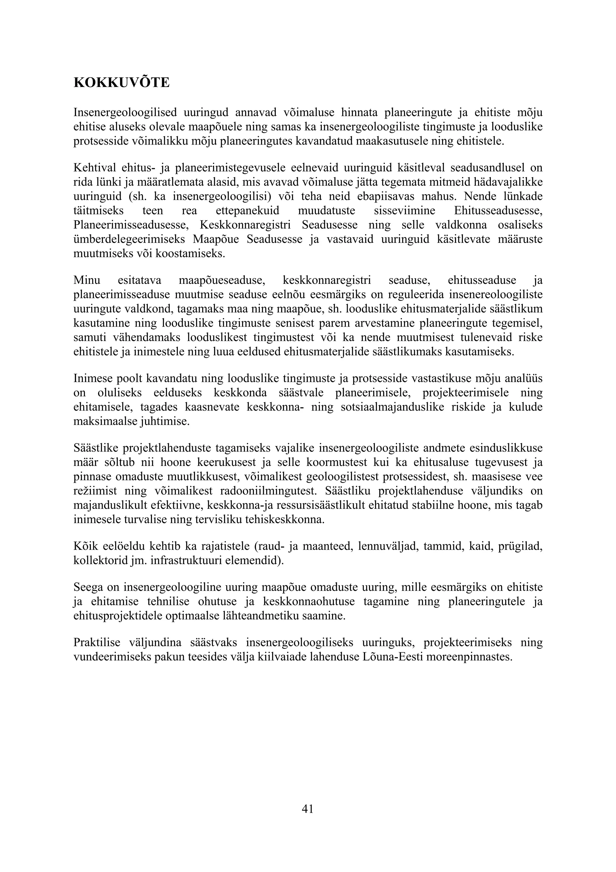 KOKKUVÕTE

Insenergeoloogilised uuringud annavad võimaluse hinnata planeeringute ja ehitiste mõju
ehitise aluseks olevale maapõuele ning samas ka insenergeoloogiliste tingimuste ja looduslike
protsesside võimalikku mõju planeeringutes kavandatud maakasutusele ning ehitistele.

Kehtival ehitus- ja planeerimistegevusele eelnevaid uuringuid käsitleval seadusandlusel on
rida lünki ja määratlemata alasid, mis avavad võimaluse jätta tegemata mitmeid hädavajalikke
uuringuid (sh. ka insenergeoloogilisi) või teha neid ebapiisavas mahus. Nende lünkade
täitmiseks     teen   rea    ettepanekuid    muudatuste     sisseviimine   Ehitusseadusesse,
Planeerimisseadusesse, Keskkonnaregistri Seadusesse ning selle valdkonna osaliseks
ümberdelegeerimiseks Maapõue Seadusesse ja vastavaid uuringuid käsitlevate määruste
muutmiseks või koostamiseks.

Minu esitatava maapõueseaduse, keskkonnaregistri seaduse, ehitusseaduse ja
planeerimisseaduse muutmise seaduse eelnõu eesmärgiks on reguleerida insenereoloogiliste
uuringute valdkond, tagamaks maa ning maapõue, sh. looduslike ehitusmaterjalide säästlikum
kasutamine ning looduslike tingimuste senisest parem arvestamine planeeringute tegemisel,
samuti vähendamaks looduslikest tingimustest või ka nende muutmisest tulenevaid riske
ehitistele ja inimestele ning luua eeldused ehitusmaterjalide säästlikumaks kasutamiseks.

Inimese poolt kavandatu ning looduslike tingimuste ja protsesside vastastikuse mõju analüüs
on oluliseks eelduseks keskkonda säästvale planeerimisele, projekteerimisele ning
ehitamisele, tagades kaasnevate keskkonna- ning sotsiaalmajanduslike riskide ja kulude
maksimaalse juhtimise.

Säästlike projektlahenduste tagamiseks vajalike insenergeoloogiliste andmete esinduslikkuse
määr sõltub nii hoone keerukusest ja selle koormustest kui ka ehitusaluse tugevusest ja
pinnase omaduste muutlikkusest, võimalikest geoloogilistest protsessidest, sh. maasisese vee
režiimist ning võimalikest radooniilmingutest. Säästliku projektlahenduse väljundiks on
majanduslikult efektiivne, keskkonna-ja ressursisäästlikult ehitatud stabiilne hoone, mis tagab
inimesele turvalise ning tervisliku tehiskeskkonna.

Kõik eelöeldu kehtib ka rajatistele (raud- ja maanteed, lennuväljad, tammid, kaid, prügilad,
kollektorid jm. infrastruktuuri elemendid).

Seega on insenergeoloogiline uuring maapõue omaduste uuring, mille eesmärgiks on ehitiste
ja ehitamise tehnilise ohutuse ja keskkonnaohutuse tagamine ning planeeringutele ja
ehitusprojektidele optimaalse lähteandmetiku saamine.

Praktilise väljundina säästvaks insenergeoloogiliseks uuringuks, projekteerimiseks ning
vundeerimiseks pakun teesides välja kiilvaiade lahenduse Lõuna-Eesti moreenpinnastes.




                                              41
 