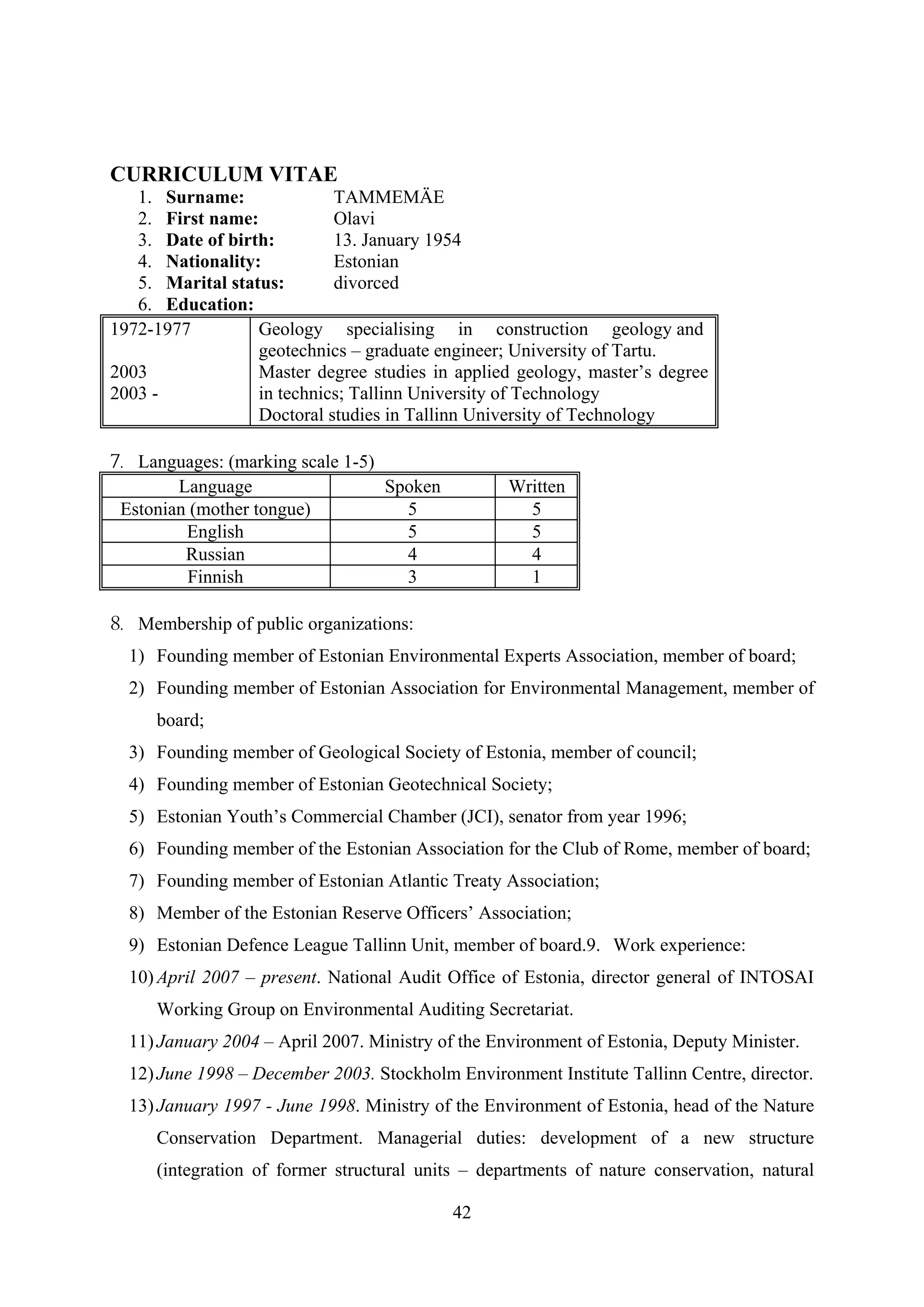 CURRICULUM VITAE
   1. Surname:              TAMMEMÄE
   2. First name:           Olavi
   3. Date of birth:        13. January 1954
   4. Nationality:          Estonian
   5. Marital status:       divorced
   6. Education:
1972-1977         Geology specialising in construction geology and
                  geotechnics – graduate engineer; University of Tartu.
2003              Master degree studies in applied geology, master’s degree
2003 -            in technics; Tallinn University of Technology
                  Doctoral studies in Tallinn University of Technology

7. Languages: (marking scale 1-5)
        Language                  Spoken           Written
 Estonian (mother tongue)           5                5
         English                    5                5
         Russian                    4                4
         Finnish                    3                1

8. Membership of public organizations:
  1) Founding member of Estonian Environmental Experts Association, member of board;
  2) Founding member of Estonian Association for Environmental Management, member of
     board;
  3) Founding member of Geological Society of Estonia, member of council;
  4) Founding member of Estonian Geotechnical Society;
  5) Estonian Youth’s Commercial Chamber (JCI), senator from year 1996;
  6) Founding member of the Estonian Association for the Club of Rome, member of board;
  7) Founding member of Estonian Atlantic Treaty Association;
  8) Member of the Estonian Reserve Officers’ Association;
  9) Estonian Defence League Tallinn Unit, member of board.9. Work experience:
  10) April 2007 – present. National Audit Office of Estonia, director general of INTOSAI
     Working Group on Environmental Auditing Secretariat.
  11) January 2004 – April 2007. Ministry of the Environment of Estonia, Deputy Minister.
  12) June 1998 – December 2003. Stockholm Environment Institute Tallinn Centre, director.
  13) January 1997 - June 1998. Ministry of the Environment of Estonia, head of the Nature
     Conservation Department. Managerial duties: development of a new structure
     (integration of former structural units – departments of nature conservation, natural

                                            42
 