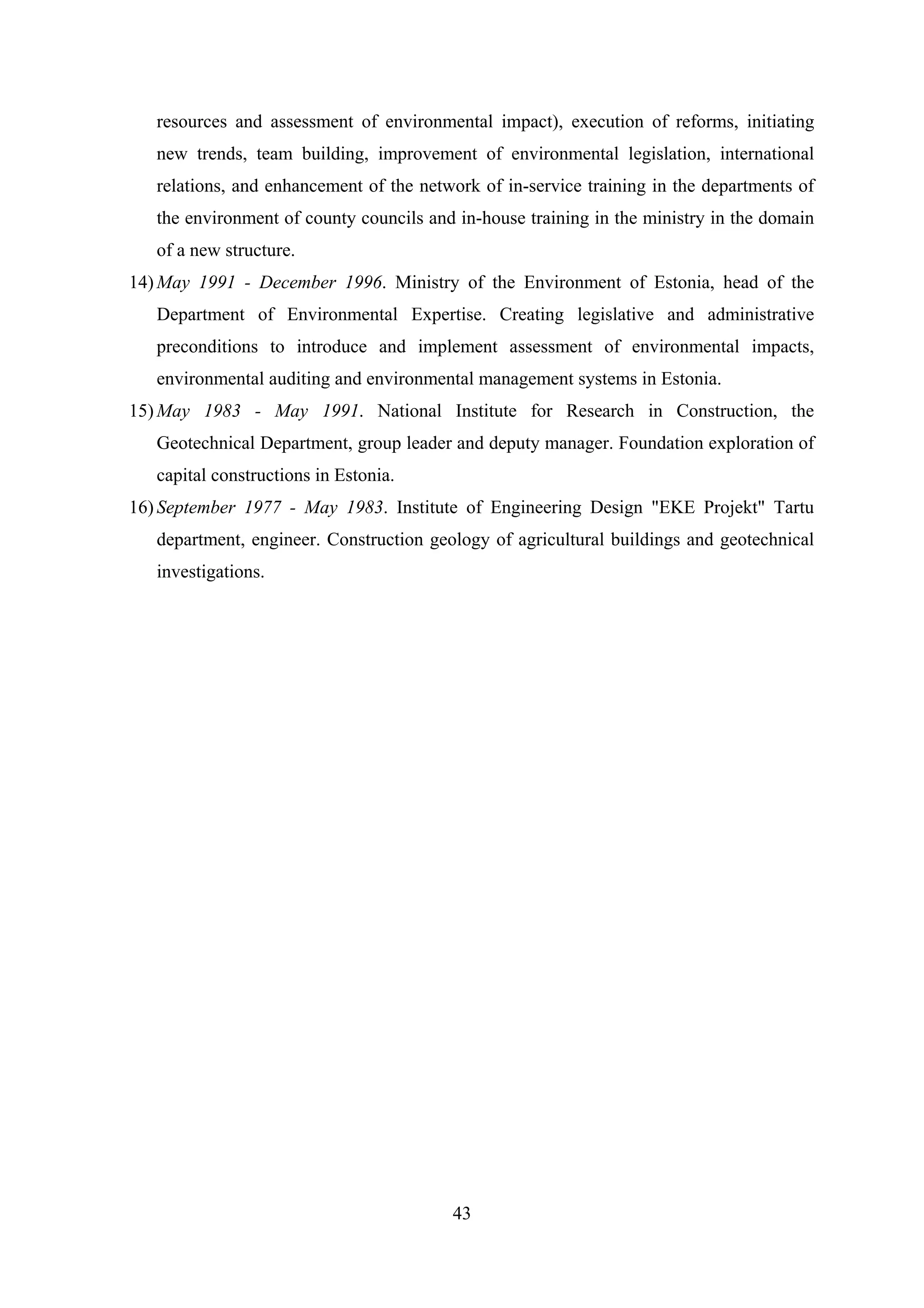 resources and assessment of environmental impact), execution of reforms, initiating
   new trends, team building, improvement of environmental legislation, international
   relations, and enhancement of the network of in-service training in the departments of
   the environment of county councils and in-house training in the ministry in the domain
   of a new structure.
14) May 1991 - December 1996. Ministry of the Environment of Estonia, head of the
   Department of Environmental Expertise. Creating legislative and administrative
   preconditions to introduce and implement assessment of environmental impacts,
   environmental auditing and environmental management systems in Estonia.
15) May 1983 - May 1991. National Institute for Research in Construction, the
   Geotechnical Department, group leader and deputy manager. Foundation exploration of
   capital constructions in Estonia.
16) September 1977 - May 1983. Institute of Engineering Design "EKE Projekt" Tartu
   department, engineer. Construction geology of agricultural buildings and geotechnical
   investigations.




                                         43
 