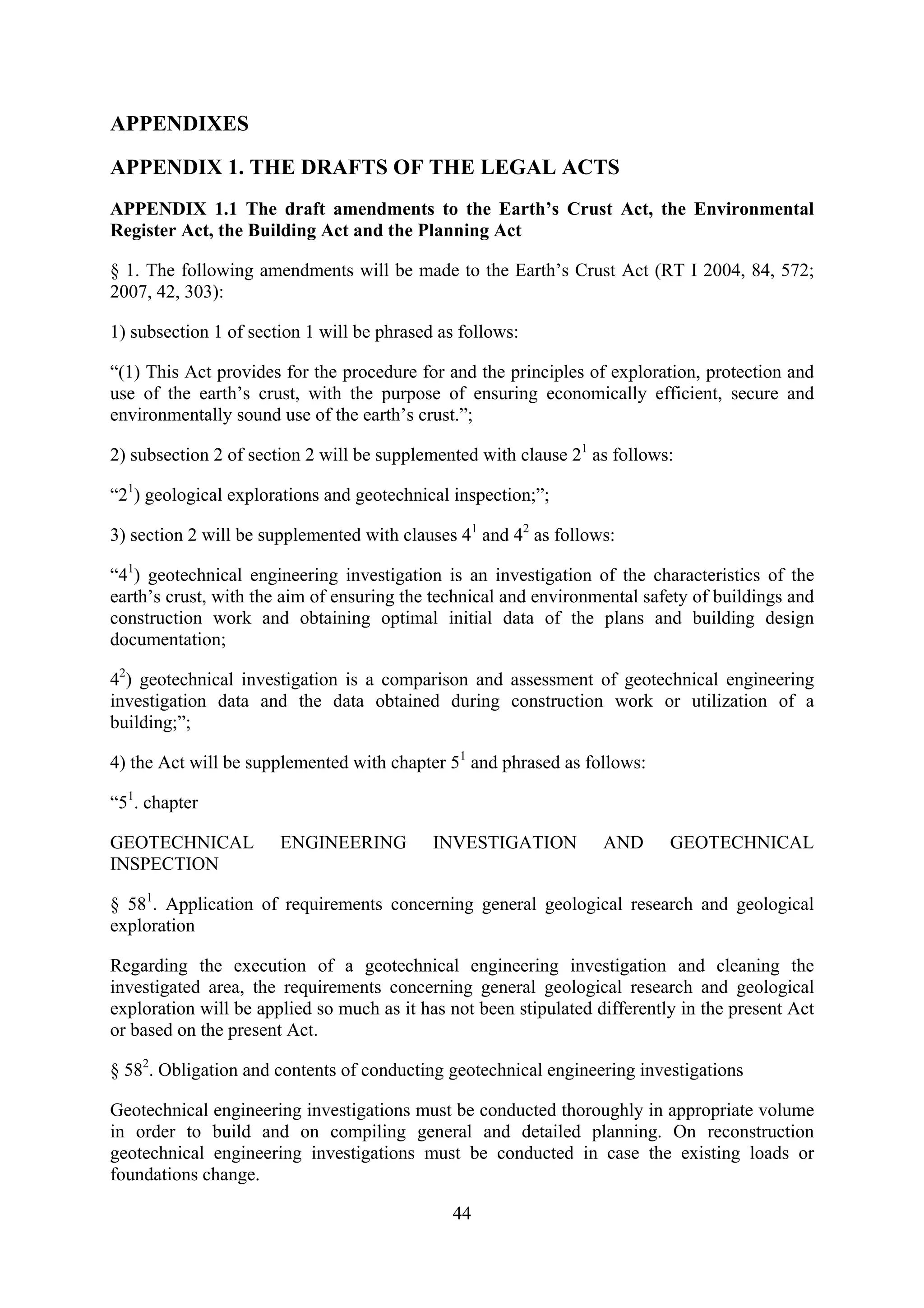 APPENDIXES

APPENDIX 1. THE DRAFTS OF THE LEGAL ACTS
APPENDIX 1.1 The draft amendments to the Earth’s Crust Act, the Environmental
Register Act, the Building Act and the Planning Act

§ 1. The following amendments will be made to the Earth’s Crust Act (RT I 2004, 84, 572;
2007, 42, 303):

1) subsection 1 of section 1 will be phrased as follows:

“(1) This Act provides for the procedure for and the principles of exploration, protection and
use of the earth’s crust, with the purpose of ensuring economically efficient, secure and
environmentally sound use of the earth’s crust.”;

2) subsection 2 of section 2 will be supplemented with clause 21 as follows:

“21) geological explorations and geotechnical inspection;”;

3) section 2 will be supplemented with clauses 41 and 42 as follows:

“41) geotechnical engineering investigation is an investigation of the characteristics of the
earth’s crust, with the aim of ensuring the technical and environmental safety of buildings and
construction work and obtaining optimal initial data of the plans and building design
documentation;

42) geotechnical investigation is a comparison and assessment of geotechnical engineering
investigation data and the data obtained during construction work or utilization of a
building;”;

4) the Act will be supplemented with chapter 51 and phrased as follows:

“51. chapter

GEOTECHNICAL           ENGINEERING          INVESTIGATION          AND      GEOTECHNICAL
INSPECTION

§ 581. Application of requirements concerning general geological research and geological
exploration

Regarding the execution of a geotechnical engineering investigation and cleaning the
investigated area, the requirements concerning general geological research and geological
exploration will be applied so much as it has not been stipulated differently in the present Act
or based on the present Act.

§ 582. Obligation and contents of conducting geotechnical engineering investigations

Geotechnical engineering investigations must be conducted thoroughly in appropriate volume
in order to build and on compiling general and detailed planning. On reconstruction
geotechnical engineering investigations must be conducted in case the existing loads or
foundations change.

                                              44
 