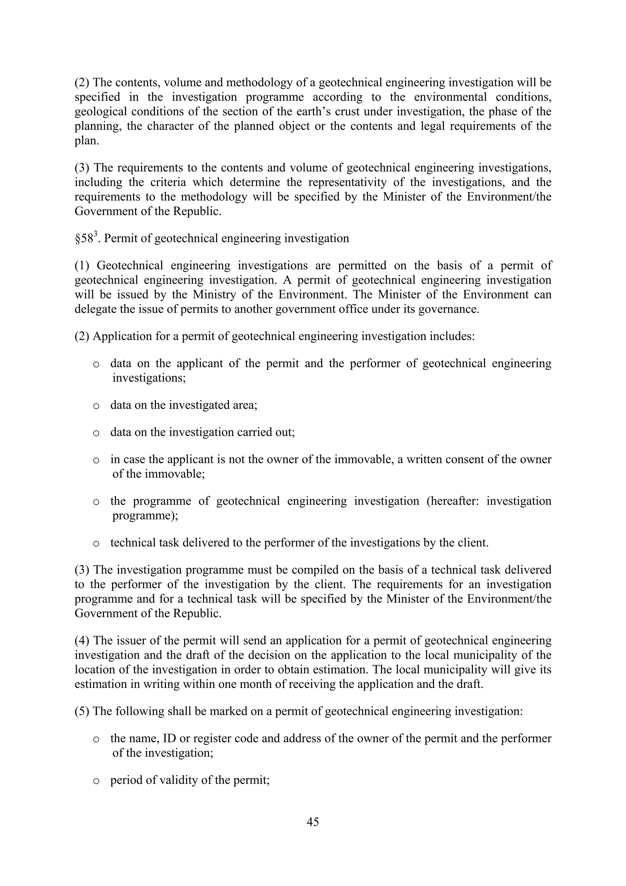 (2) The contents, volume and methodology of a geotechnical engineering investigation will be
specified in the investigation programme according to the environmental conditions,
geological conditions of the section of the earth’s crust under investigation, the phase of the
planning, the character of the planned object or the contents and legal requirements of the
plan.

(3) The requirements to the contents and volume of geotechnical engineering investigations,
including the criteria which determine the representativity of the investigations, and the
requirements to the methodology will be specified by the Minister of the Environment/the
Government of the Republic.

§583. Permit of geotechnical engineering investigation

(1) Geotechnical engineering investigations are permitted on the basis of a permit of
geotechnical engineering investigation. A permit of geotechnical engineering investigation
will be issued by the Ministry of the Environment. The Minister of the Environment can
delegate the issue of permits to another government office under its governance.

(2) Application for a permit of geotechnical engineering investigation includes:

   o data on the applicant of the permit and the performer of geotechnical engineering
     investigations;

   o data on the investigated area;

   o data on the investigation carried out;

   o in case the applicant is not the owner of the immovable, a written consent of the owner
      of the immovable;

   o the programme of geotechnical engineering investigation (hereafter: investigation
      programme);

   o technical task delivered to the performer of the investigations by the client.

(3) The investigation programme must be compiled on the basis of a technical task delivered
to the performer of the investigation by the client. The requirements for an investigation
programme and for a technical task will be specified by the Minister of the Environment/the
Government of the Republic.

(4) The issuer of the permit will send an application for a permit of geotechnical engineering
investigation and the draft of the decision on the application to the local municipality of the
location of the investigation in order to obtain estimation. The local municipality will give its
estimation in writing within one month of receiving the application and the draft.

(5) The following shall be marked on a permit of geotechnical engineering investigation:

   o the name, ID or register code and address of the owner of the permit and the performer
      of the investigation;

   o period of validity of the permit;


                                               45
 