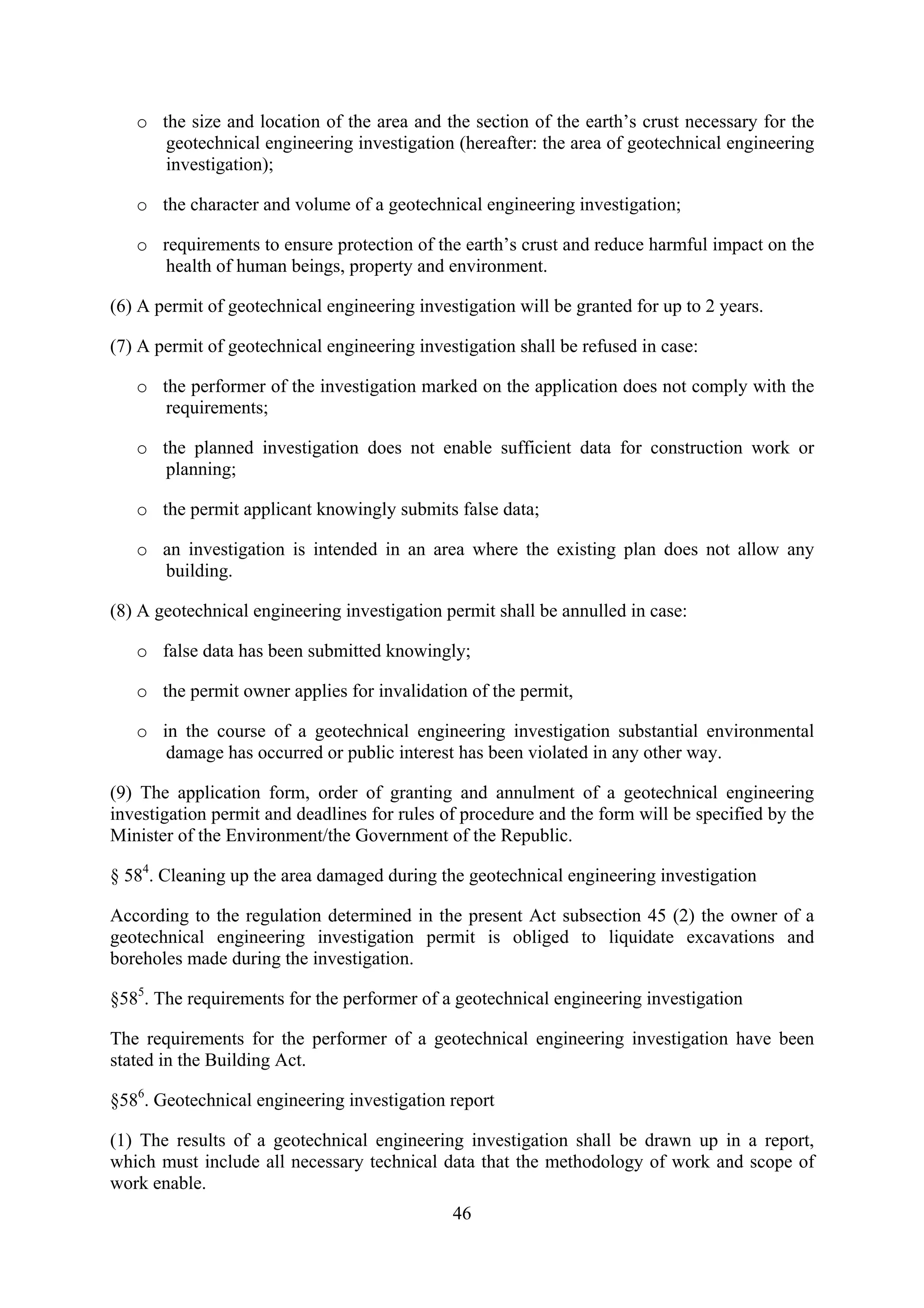 o the size and location of the area and the section of the earth’s crust necessary for the
      geotechnical engineering investigation (hereafter: the area of geotechnical engineering
      investigation);

   o the character and volume of a geotechnical engineering investigation;

   o requirements to ensure protection of the earth’s crust and reduce harmful impact on the
     health of human beings, property and environment.

(6) A permit of geotechnical engineering investigation will be granted for up to 2 years.

(7) A permit of geotechnical engineering investigation shall be refused in case:

   o the performer of the investigation marked on the application does not comply with the
      requirements;

   o the planned investigation does not enable sufficient data for construction work or
      planning;

   o the permit applicant knowingly submits false data;

   o an investigation is intended in an area where the existing plan does not allow any
     building.

(8) A geotechnical engineering investigation permit shall be annulled in case:

   o false data has been submitted knowingly;

   o the permit owner applies for invalidation of the permit,

   o in the course of a geotechnical engineering investigation substantial environmental
      damage has occurred or public interest has been violated in any other way.

(9) The application form, order of granting and annulment of a geotechnical engineering
investigation permit and deadlines for rules of procedure and the form will be specified by the
Minister of the Environment/the Government of the Republic.

§ 584. Cleaning up the area damaged during the geotechnical engineering investigation

According to the regulation determined in the present Act subsection 45 (2) the owner of a
geotechnical engineering investigation permit is obliged to liquidate excavations and
boreholes made during the investigation.

§585. The requirements for the performer of a geotechnical engineering investigation

The requirements for the performer of a geotechnical engineering investigation have been
stated in the Building Act.

§586. Geotechnical engineering investigation report

(1) The results of a geotechnical engineering investigation shall be drawn up in a report,
which must include all necessary technical data that the methodology of work and scope of
work enable.
                                              46
 