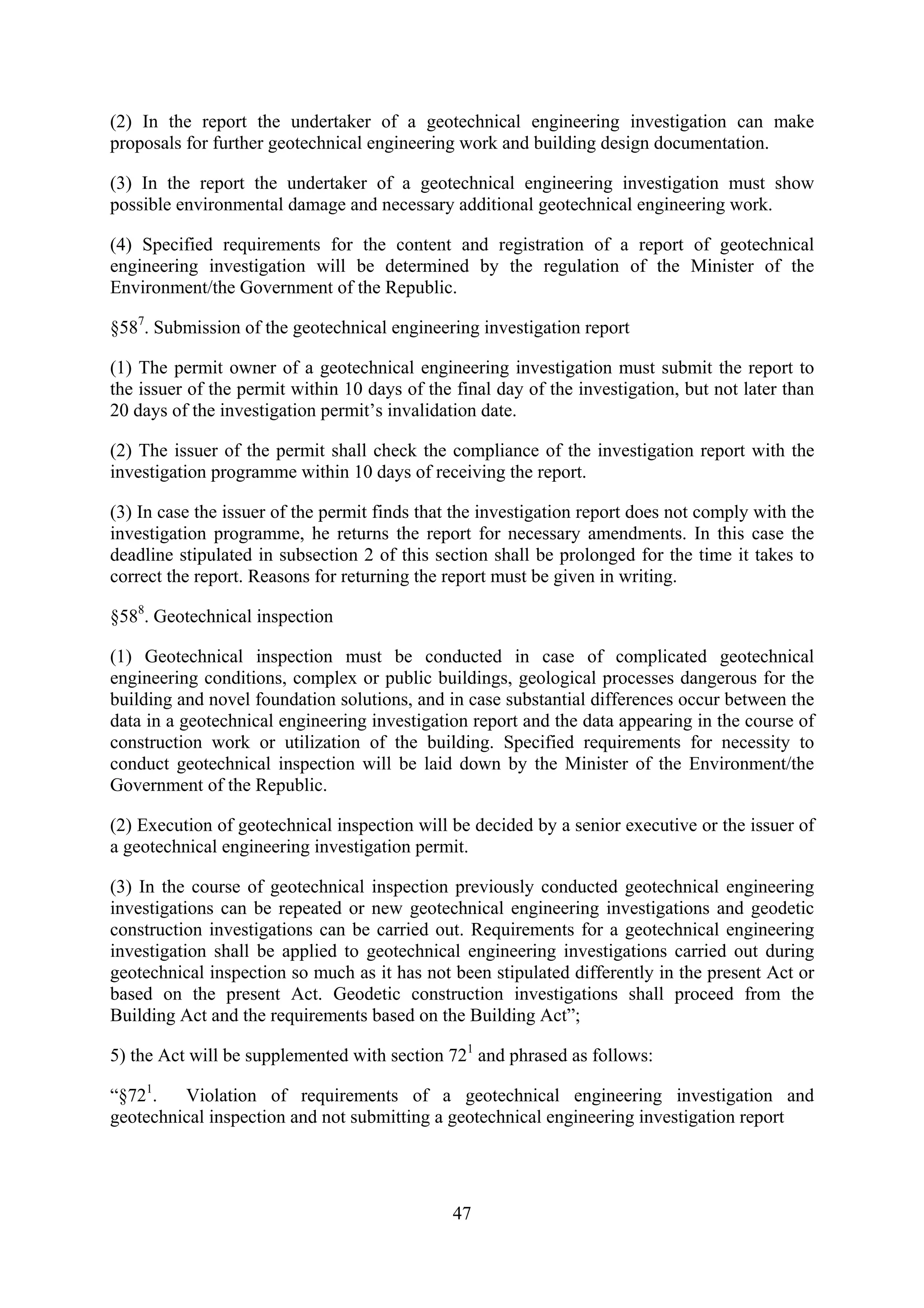 (2) In the report the undertaker of a geotechnical engineering investigation can make
proposals for further geotechnical engineering work and building design documentation.

(3) In the report the undertaker of a geotechnical engineering investigation must show
possible environmental damage and necessary additional geotechnical engineering work.

(4) Specified requirements for the content and registration of a report of geotechnical
engineering investigation will be determined by the regulation of the Minister of the
Environment/the Government of the Republic.

§587. Submission of the geotechnical engineering investigation report

(1) The permit owner of a geotechnical engineering investigation must submit the report to
the issuer of the permit within 10 days of the final day of the investigation, but not later than
20 days of the investigation permit’s invalidation date.

(2) The issuer of the permit shall check the compliance of the investigation report with the
investigation programme within 10 days of receiving the report.

(3) In case the issuer of the permit finds that the investigation report does not comply with the
investigation programme, he returns the report for necessary amendments. In this case the
deadline stipulated in subsection 2 of this section shall be prolonged for the time it takes to
correct the report. Reasons for returning the report must be given in writing.

§588. Geotechnical inspection

(1) Geotechnical inspection must be conducted in case of complicated geotechnical
engineering conditions, complex or public buildings, geological processes dangerous for the
building and novel foundation solutions, and in case substantial differences occur between the
data in a geotechnical engineering investigation report and the data appearing in the course of
construction work or utilization of the building. Specified requirements for necessity to
conduct geotechnical inspection will be laid down by the Minister of the Environment/the
Government of the Republic.

(2) Execution of geotechnical inspection will be decided by a senior executive or the issuer of
a geotechnical engineering investigation permit.

(3) In the course of geotechnical inspection previously conducted geotechnical engineering
investigations can be repeated or new geotechnical engineering investigations and geodetic
construction investigations can be carried out. Requirements for a geotechnical engineering
investigation shall be applied to geotechnical engineering investigations carried out during
geotechnical inspection so much as it has not been stipulated differently in the present Act or
based on the present Act. Geodetic construction investigations shall proceed from the
Building Act and the requirements based on the Building Act”;

5) the Act will be supplemented with section 721 and phrased as follows:

“§721.   Violation of requirements of a geotechnical engineering investigation and
geotechnical inspection and not submitting a geotechnical engineering investigation report




                                               47
 