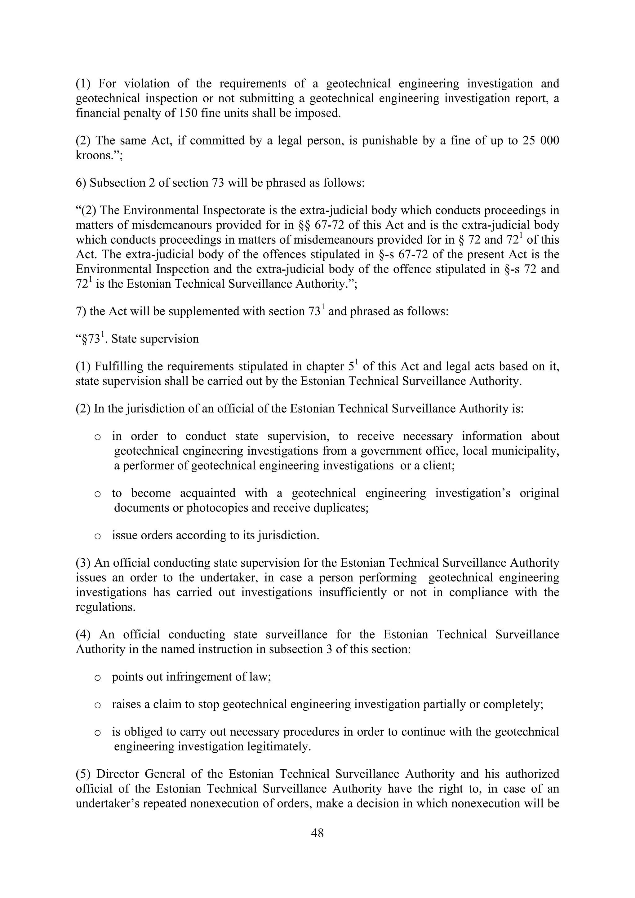 (1) For violation of the requirements of a geotechnical engineering investigation and
geotechnical inspection or not submitting a geotechnical engineering investigation report, a
financial penalty of 150 fine units shall be imposed.

(2) The same Act, if committed by a legal person, is punishable by a fine of up to 25 000
kroons.”;

6) Subsection 2 of section 73 will be phrased as follows:

“(2) The Environmental Inspectorate is the extra-judicial body which conducts proceedings in
matters of misdemeanours provided for in §§ 67-72 of this Act and is the extra-judicial body
which conducts proceedings in matters of misdemeanours provided for in § 72 and 721 of this
Act. The extra-judicial body of the offences stipulated in §-s 67-72 of the present Act is the
Environmental Inspection and the extra-judicial body of the offence stipulated in §-s 72 and
721 is the Estonian Technical Surveillance Authority.”;

7) the Act will be supplemented with section 731 and phrased as follows:

“§731. State supervision

(1) Fulfilling the requirements stipulated in chapter 51 of this Act and legal acts based on it,
state supervision shall be carried out by the Estonian Technical Surveillance Authority.

(2) In the jurisdiction of an official of the Estonian Technical Surveillance Authority is:

   o in order to conduct state supervision, to receive necessary information about
      geotechnical engineering investigations from a government office, local municipality,
      a performer of geotechnical engineering investigations or a client;

   o to become acquainted with a geotechnical engineering investigation’s original
      documents or photocopies and receive duplicates;

   o issue orders according to its jurisdiction.

(3) An official conducting state supervision for the Estonian Technical Surveillance Authority
issues an order to the undertaker, in case a person performing geotechnical engineering
investigations has carried out investigations insufficiently or not in compliance with the
regulations.

(4) An official conducting state surveillance for the Estonian Technical Surveillance
Authority in the named instruction in subsection 3 of this section:

   o points out infringement of law;

   o raises a claim to stop geotechnical engineering investigation partially or completely;

   o is obliged to carry out necessary procedures in order to continue with the geotechnical
      engineering investigation legitimately.

(5) Director General of the Estonian Technical Surveillance Authority and his authorized
official of the Estonian Technical Surveillance Authority have the right to, in case of an
undertaker’s repeated nonexecution of orders, make a decision in which nonexecution will be

                                               48
 