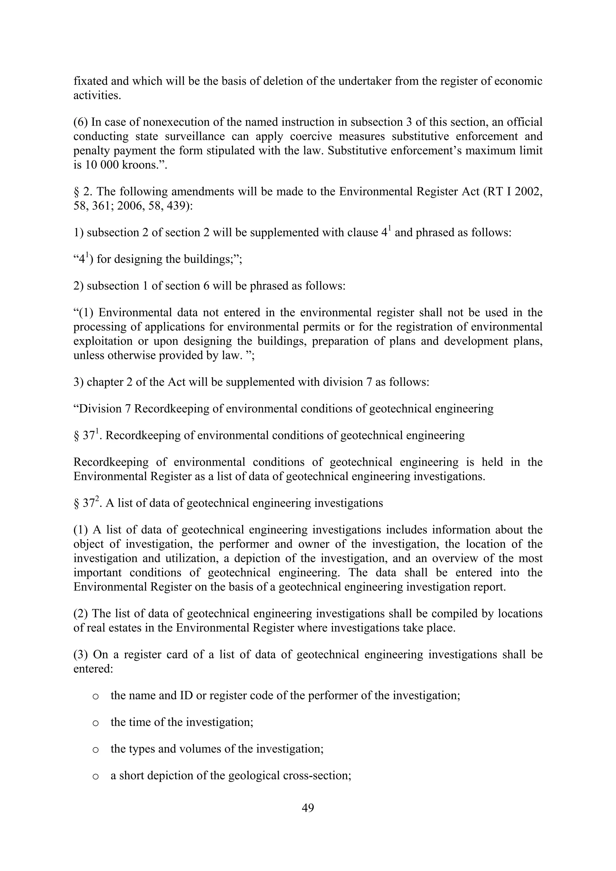 fixated and which will be the basis of deletion of the undertaker from the register of economic
activities.

(6) In case of nonexecution of the named instruction in subsection 3 of this section, an official
conducting state surveillance can apply coercive measures substitutive enforcement and
penalty payment the form stipulated with the law. Substitutive enforcement’s maximum limit
is 10 000 kroons.”.

§ 2. The following amendments will be made to the Environmental Register Act (RT I 2002,
58, 361; 2006, 58, 439):

1) subsection 2 of section 2 will be supplemented with clause 41 and phrased as follows:

“41) for designing the buildings;”;

2) subsection 1 of section 6 will be phrased as follows:

“(1) Environmental data not entered in the environmental register shall not be used in the
processing of applications for environmental permits or for the registration of environmental
exploitation or upon designing the buildings, preparation of plans and development plans,
unless otherwise provided by law. ”;

3) chapter 2 of the Act will be supplemented with division 7 as follows:

“Division 7 Recordkeeping of environmental conditions of geotechnical engineering

§ 371. Recordkeeping of environmental conditions of geotechnical engineering

Recordkeeping of environmental conditions of geotechnical engineering is held in the
Environmental Register as a list of data of geotechnical engineering investigations.

§ 372. A list of data of geotechnical engineering investigations

(1) A list of data of geotechnical engineering investigations includes information about the
object of investigation, the performer and owner of the investigation, the location of the
investigation and utilization, a depiction of the investigation, and an overview of the most
important conditions of geotechnical engineering. The data shall be entered into the
Environmental Register on the basis of a geotechnical engineering investigation report.

(2) The list of data of geotechnical engineering investigations shall be compiled by locations
of real estates in the Environmental Register where investigations take place.

(3) On a register card of a list of data of geotechnical engineering investigations shall be
entered:

   o the name and ID or register code of the performer of the investigation;

   o the time of the investigation;

   o the types and volumes of the investigation;

   o a short depiction of the geological cross-section;

                                               49
 