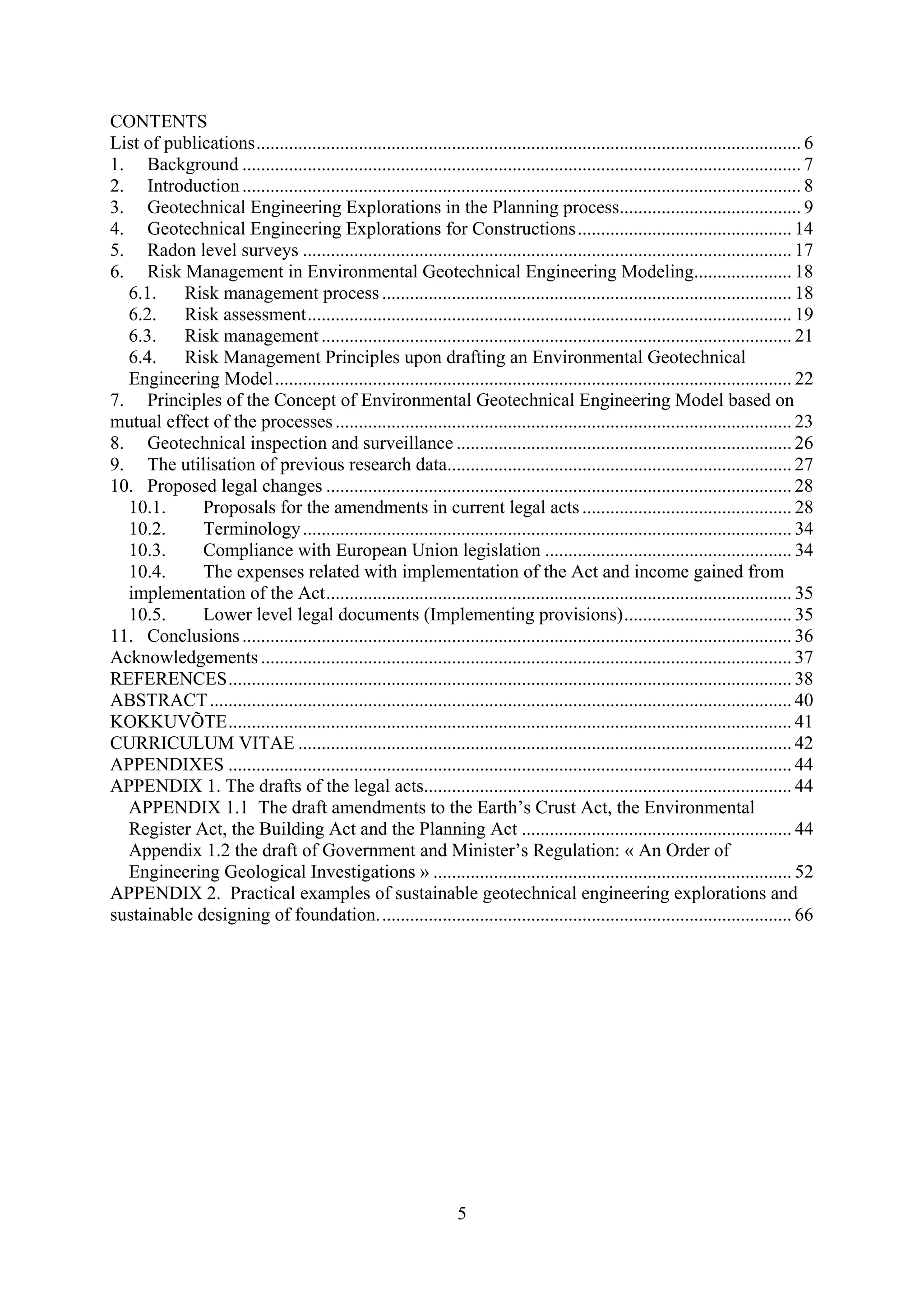 CONTENTS
List of publications ..................................................................................................................... 6
1. Background ........................................................................................................................ 7
2. Introduction ........................................................................................................................ 8
3. Geotechnical Engineering Explorations in the Planning process....................................... 9
4. Geotechnical Engineering Explorations for Constructions .............................................. 14
5. Radon level surveys ......................................................................................................... 17
6. Risk Management in Environmental Geotechnical Engineering Modeling..................... 18
  6.1.    Risk management process ........................................................................................ 18
  6.2.    Risk assessment ........................................................................................................ 19
  6.3.    Risk management ..................................................................................................... 21
  6.4.    Risk Management Principles upon drafting an Environmental Geotechnical
  Engineering Model ............................................................................................................... 22
7. Principles of the Concept of Environmental Geotechnical Engineering Model based on
mutual effect of the processes .................................................................................................. 23
8. Geotechnical inspection and surveillance ........................................................................ 26
9. The utilisation of previous research data.......................................................................... 27
10. Proposed legal changes .................................................................................................... 28
  10.1.      Proposals for the amendments in current legal acts ............................................. 28
  10.2.      Terminology ......................................................................................................... 34
  10.3.      Compliance with European Union legislation ..................................................... 34
  10.4.      The expenses related with implementation of the Act and income gained from
  implementation of the Act .................................................................................................... 35
  10.5.      Lower level legal documents (Implementing provisions) .................................... 35
11. Conclusions ...................................................................................................................... 36
Acknowledgements .................................................................................................................. 37
REFERENCES ......................................................................................................................... 38
ABSTRACT ............................................................................................................................. 40
KOKKUVÕTE ......................................................................................................................... 41
CURRICULUM VITAE .......................................................................................................... 42
APPENDIXES ......................................................................................................................... 44
APPENDIX 1. The drafts of the legal acts............................................................................... 44
  APPENDIX 1.1 The draft amendments to the Earth’s Crust Act, the Environmental
  Register Act, the Building Act and the Planning Act .......................................................... 44
  Appendix 1.2 the draft of Government and Minister’s Regulation: « An Order of
  Engineering Geological Investigations » ............................................................................. 52
APPENDIX 2. Practical examples of sustainable geotechnical engineering explorations and
sustainable designing of foundation. ........................................................................................ 66




                                                                     5
 
