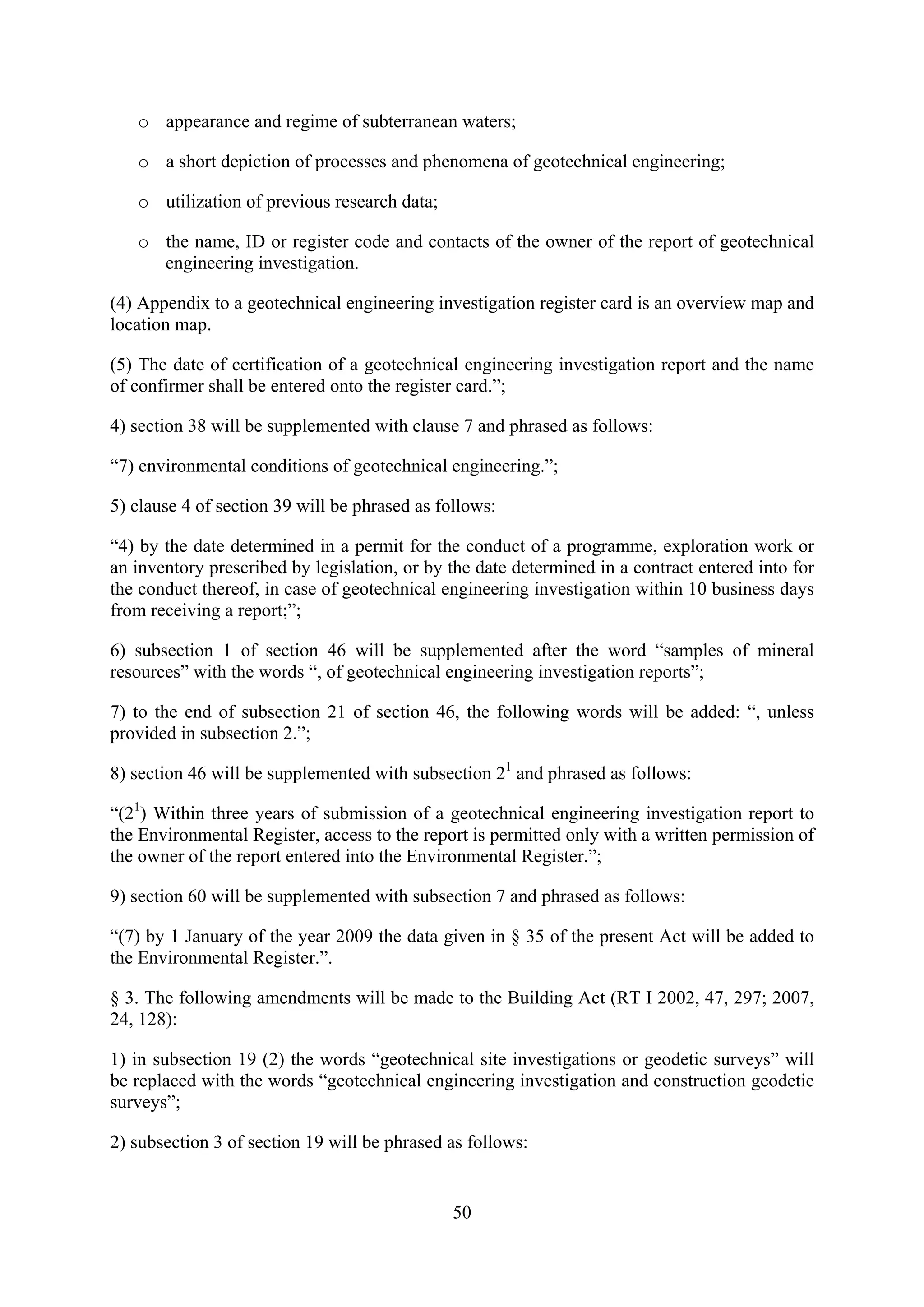 o appearance and regime of subterranean waters;

   o a short depiction of processes and phenomena of geotechnical engineering;

   o utilization of previous research data;

   o the name, ID or register code and contacts of the owner of the report of geotechnical
     engineering investigation.

(4) Appendix to a geotechnical engineering investigation register card is an overview map and
location map.

(5) The date of certification of a geotechnical engineering investigation report and the name
of confirmer shall be entered onto the register card.”;

4) section 38 will be supplemented with clause 7 and phrased as follows:

“7) environmental conditions of geotechnical engineering.”;

5) clause 4 of section 39 will be phrased as follows:

“4) by the date determined in a permit for the conduct of a programme, exploration work or
an inventory prescribed by legislation, or by the date determined in a contract entered into for
the conduct thereof, in case of geotechnical engineering investigation within 10 business days
from receiving a report;”;

6) subsection 1 of section 46 will be supplemented after the word “samples of mineral
resources” with the words “, of geotechnical engineering investigation reports”;

7) to the end of subsection 21 of section 46, the following words will be added: “, unless
provided in subsection 2.”;

8) section 46 will be supplemented with subsection 21 and phrased as follows:

“(21) Within three years of submission of a geotechnical engineering investigation report to
the Environmental Register, access to the report is permitted only with a written permission of
the owner of the report entered into the Environmental Register.”;

9) section 60 will be supplemented with subsection 7 and phrased as follows:

“(7) by 1 January of the year 2009 the data given in § 35 of the present Act will be added to
the Environmental Register.”.

§ 3. The following amendments will be made to the Building Act (RT I 2002, 47, 297; 2007,
24, 128):

1) in subsection 19 (2) the words “geotechnical site investigations or geodetic surveys” will
be replaced with the words “geotechnical engineering investigation and construction geodetic
surveys”;

2) subsection 3 of section 19 will be phrased as follows:


                                               50
 