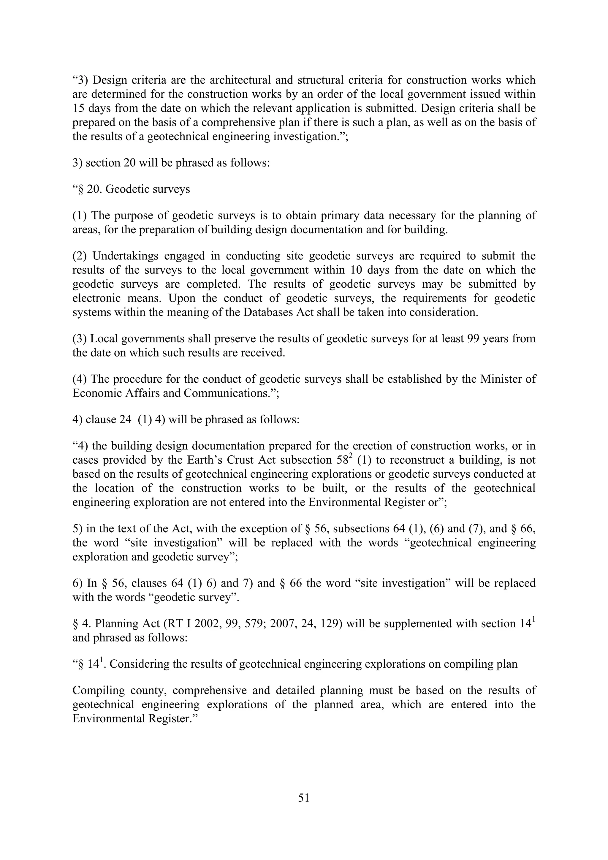 “3) Design criteria are the architectural and structural criteria for construction works which
are determined for the construction works by an order of the local government issued within
15 days from the date on which the relevant application is submitted. Design criteria shall be
prepared on the basis of a comprehensive plan if there is such a plan, as well as on the basis of
the results of a geotechnical engineering investigation.”;

3) section 20 will be phrased as follows:

“§ 20. Geodetic surveys

(1) The purpose of geodetic surveys is to obtain primary data necessary for the planning of
areas, for the preparation of building design documentation and for building.

(2) Undertakings engaged in conducting site geodetic surveys are required to submit the
results of the surveys to the local government within 10 days from the date on which the
geodetic surveys are completed. The results of geodetic surveys may be submitted by
electronic means. Upon the conduct of geodetic surveys, the requirements for geodetic
systems within the meaning of the Databases Act shall be taken into consideration.

(3) Local governments shall preserve the results of geodetic surveys for at least 99 years from
the date on which such results are received.

(4) The procedure for the conduct of geodetic surveys shall be established by the Minister of
Economic Affairs and Communications.”;

4) clause 24 (1) 4) will be phrased as follows:

“4) the building design documentation prepared for the erection of construction works, or in
cases provided by the Earth’s Crust Act subsection 582 (1) to reconstruct a building, is not
based on the results of geotechnical engineering explorations or geodetic surveys conducted at
the location of the construction works to be built, or the results of the geotechnical
engineering exploration are not entered into the Environmental Register or”;

5) in the text of the Act, with the exception of § 56, subsections 64 (1), (6) and (7), and § 66,
the word “site investigation” will be replaced with the words “geotechnical engineering
exploration and geodetic survey”;

6) In § 56, clauses 64 (1) 6) and 7) and § 66 the word “site investigation” will be replaced
with the words “geodetic survey”.

§ 4. Planning Act (RT I 2002, 99, 579; 2007, 24, 129) will be supplemented with section 141
and phrased as follows:

“§ 141. Considering the results of geotechnical engineering explorations on compiling plan

Compiling county, comprehensive and detailed planning must be based on the results of
geotechnical engineering explorations of the planned area, which are entered into the
Environmental Register.”




                                               51
 