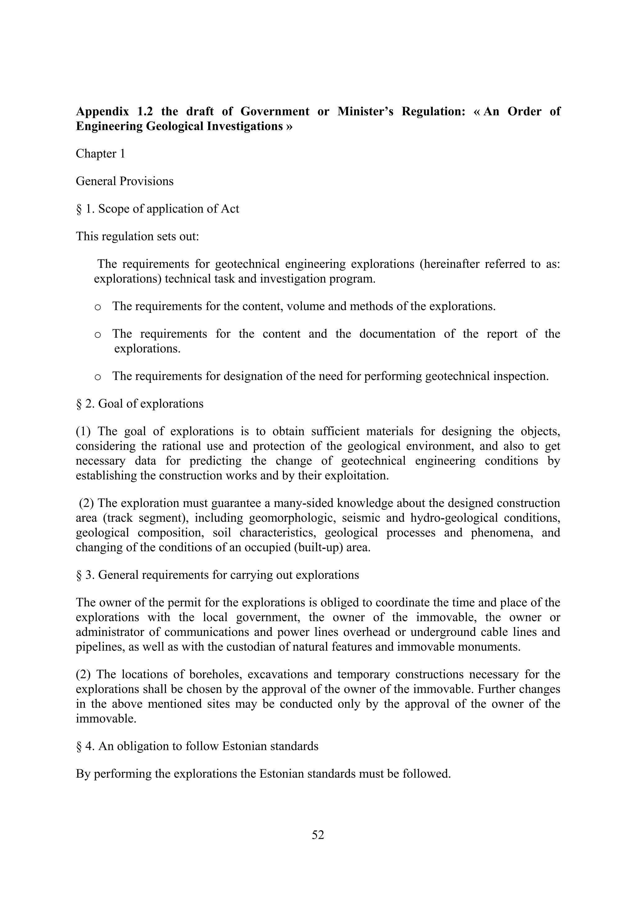 Appendix 1.2 the draft of Government or Minister’s Regulation: « An Order of
Engineering Geological Investigations »

Chapter 1

General Provisions

§ 1. Scope of application of Act

This regulation sets out:

    The requirements for geotechnical engineering explorations (hereinafter referred to as:
   explorations) technical task and investigation program.

   o The requirements for the content, volume and methods of the explorations.

   o The requirements for the content and the documentation of the report of the
     explorations.

   o The requirements for designation of the need for performing geotechnical inspection.

§ 2. Goal of explorations

(1) The goal of explorations is to obtain sufficient materials for designing the objects,
considering the rational use and protection of the geological environment, and also to get
necessary data for predicting the change of geotechnical engineering conditions by
establishing the construction works and by their exploitation.

 (2) The exploration must guarantee a many-sided knowledge about the designed construction
area (track segment), including geomorphologic, seismic and hydro-geological conditions,
geological composition, soil characteristics, geological processes and phenomena, and
changing of the conditions of an occupied (built-up) area.

§ 3. General requirements for carrying out explorations

The owner of the permit for the explorations is obliged to coordinate the time and place of the
explorations with the local government, the owner of the immovable, the owner or
administrator of communications and power lines overhead or underground cable lines and
pipelines, as well as with the custodian of natural features and immovable monuments.

(2) The locations of boreholes, excavations and temporary constructions necessary for the
explorations shall be chosen by the approval of the owner of the immovable. Further changes
in the above mentioned sites may be conducted only by the approval of the owner of the
immovable.

§ 4. An obligation to follow Estonian standards

By performing the explorations the Estonian standards must be followed.



                                              52
 