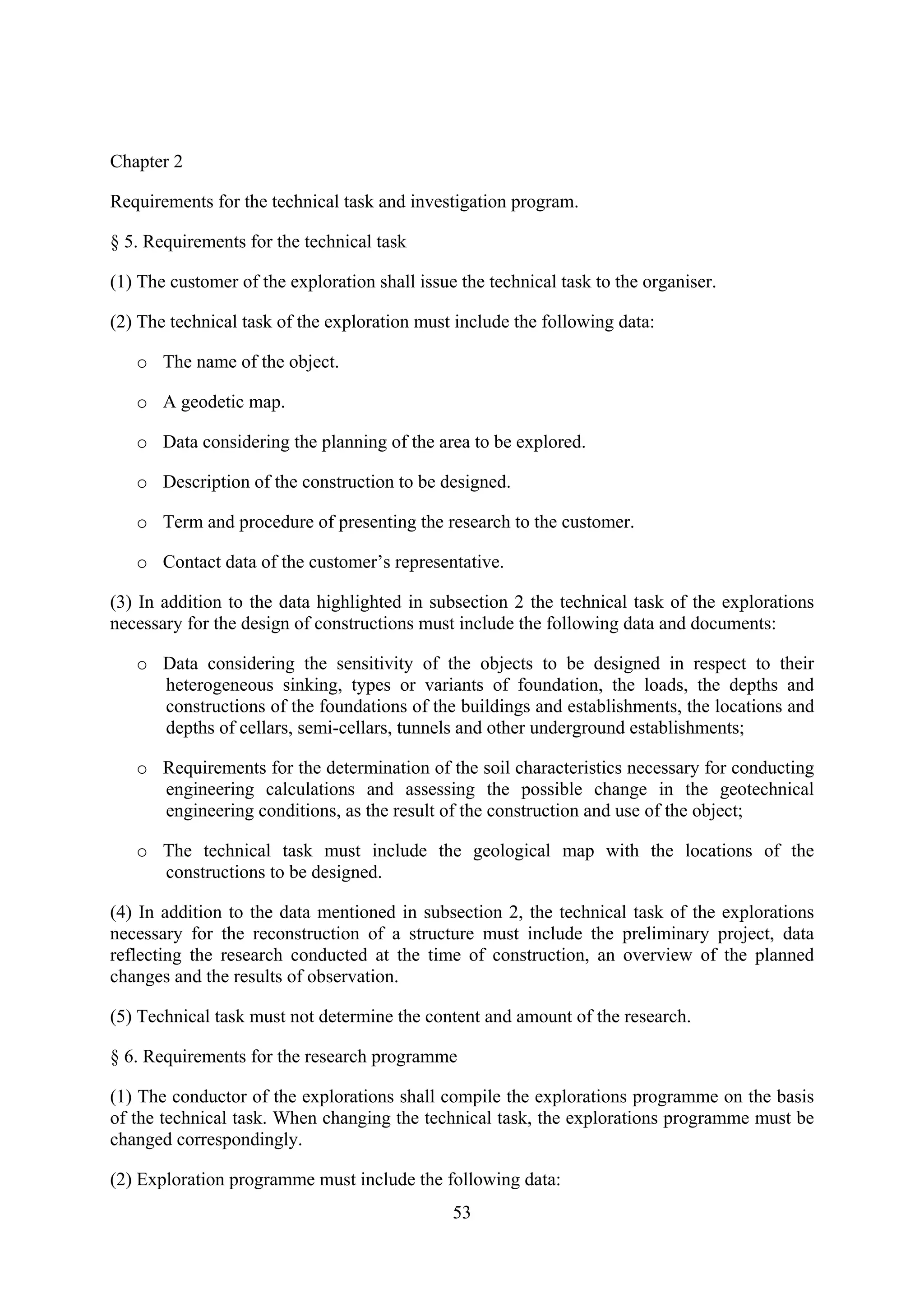 Chapter 2

Requirements for the technical task and investigation program.

§ 5. Requirements for the technical task

(1) The customer of the exploration shall issue the technical task to the organiser.

(2) The technical task of the exploration must include the following data:

   o The name of the object.

   o A geodetic map.

   o Data considering the planning of the area to be explored.

   o Description of the construction to be designed.

   o Term and procedure of presenting the research to the customer.

   o Contact data of the customer’s representative.

(3) In addition to the data highlighted in subsection 2 the technical task of the explorations
necessary for the design of constructions must include the following data and documents:

   o Data considering the sensitivity of the objects to be designed in respect to their
     heterogeneous sinking, types or variants of foundation, the loads, the depths and
     constructions of the foundations of the buildings and establishments, the locations and
     depths of cellars, semi-cellars, tunnels and other underground establishments;

   o Requirements for the determination of the soil characteristics necessary for conducting
     engineering calculations and assessing the possible change in the geotechnical
     engineering conditions, as the result of the construction and use of the object;

   o The technical task must include the geological map with the locations of the
     constructions to be designed.

(4) In addition to the data mentioned in subsection 2, the technical task of the explorations
necessary for the reconstruction of a structure must include the preliminary project, data
reflecting the research conducted at the time of construction, an overview of the planned
changes and the results of observation.

(5) Technical task must not determine the content and amount of the research.

§ 6. Requirements for the research programme

(1) The conductor of the explorations shall compile the explorations programme on the basis
of the technical task. When changing the technical task, the explorations programme must be
changed correspondingly.

(2) Exploration programme must include the following data:
                                               53
 