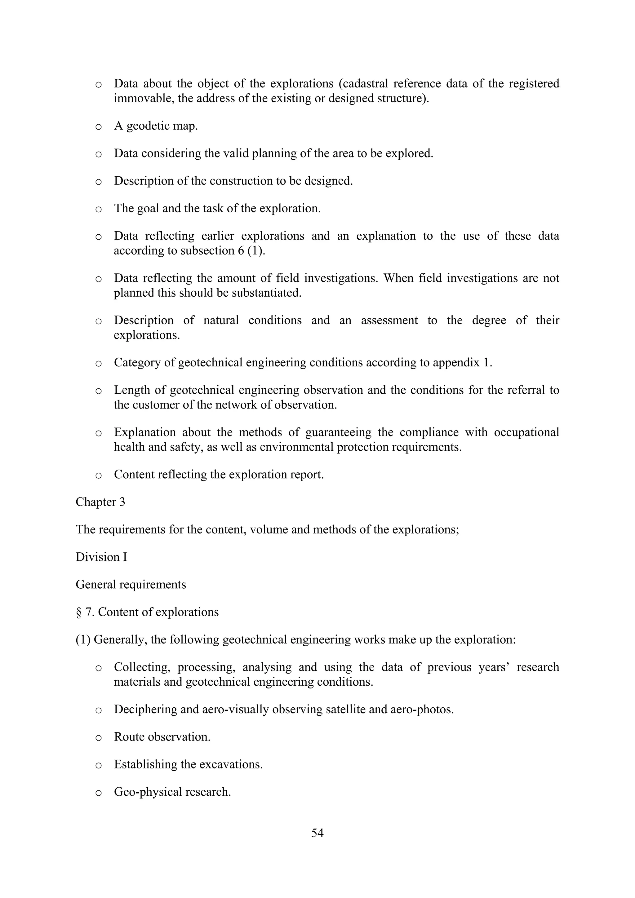 o Data about the object of the explorations (cadastral reference data of the registered
     immovable, the address of the existing or designed structure).

   o A geodetic map.

   o Data considering the valid planning of the area to be explored.

   o Description of the construction to be designed.

   o The goal and the task of the exploration.

   o Data reflecting earlier explorations and an explanation to the use of these data
     according to subsection 6 (1).

   o Data reflecting the amount of field investigations. When field investigations are not
     planned this should be substantiated.

   o Description of natural conditions and an assessment to the degree of their
     explorations.

   o Category of geotechnical engineering conditions according to appendix 1.

   o Length of geotechnical engineering observation and the conditions for the referral to
     the customer of the network of observation.

   o Explanation about the methods of guaranteeing the compliance with occupational
     health and safety, as well as environmental protection requirements.

   o Content reflecting the exploration report.

Chapter 3

The requirements for the content, volume and methods of the explorations;

Division I

General requirements

§ 7. Content of explorations

(1) Generally, the following geotechnical engineering works make up the exploration:

   o Collecting, processing, analysing and using the data of previous years’ research
     materials and geotechnical engineering conditions.

   o Deciphering and aero-visually observing satellite and aero-photos.

   o Route observation.

   o Establishing the excavations.

   o Geo-physical research.


                                            54
 