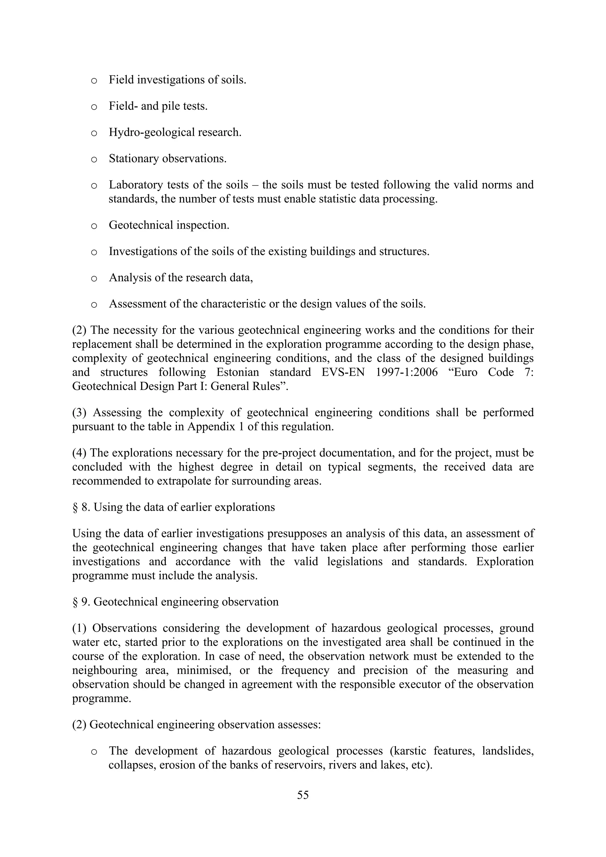 o Field investigations of soils.

   o Field- and pile tests.

   o Hydro-geological research.

   o Stationary observations.

   o Laboratory tests of the soils – the soils must be tested following the valid norms and
     standards, the number of tests must enable statistic data processing.

   o Geotechnical inspection.

   o Investigations of the soils of the existing buildings and structures.

   o Analysis of the research data,

   o Assessment of the characteristic or the design values of the soils.

(2) The necessity for the various geotechnical engineering works and the conditions for their
replacement shall be determined in the exploration programme according to the design phase,
complexity of geotechnical engineering conditions, and the class of the designed buildings
and structures following Estonian standard EVS-EN 1997-1:2006 “Euro Code 7:
Geotechnical Design Part I: General Rules”.

(3) Assessing the complexity of geotechnical engineering conditions shall be performed
pursuant to the table in Appendix 1 of this regulation.

(4) The explorations necessary for the pre-project documentation, and for the project, must be
concluded with the highest degree in detail on typical segments, the received data are
recommended to extrapolate for surrounding areas.

§ 8. Using the data of earlier explorations

Using the data of earlier investigations presupposes an analysis of this data, an assessment of
the geotechnical engineering changes that have taken place after performing those earlier
investigations and accordance with the valid legislations and standards. Exploration
programme must include the analysis.

§ 9. Geotechnical engineering observation

(1) Observations considering the development of hazardous geological processes, ground
water etc, started prior to the explorations on the investigated area shall be continued in the
course of the exploration. In case of need, the observation network must be extended to the
neighbouring area, minimised, or the frequency and precision of the measuring and
observation should be changed in agreement with the responsible executor of the observation
programme.

(2) Geotechnical engineering observation assesses:

   o The development of hazardous geological processes (karstic features, landslides,
     collapses, erosion of the banks of reservoirs, rivers and lakes, etc).

                                              55
 