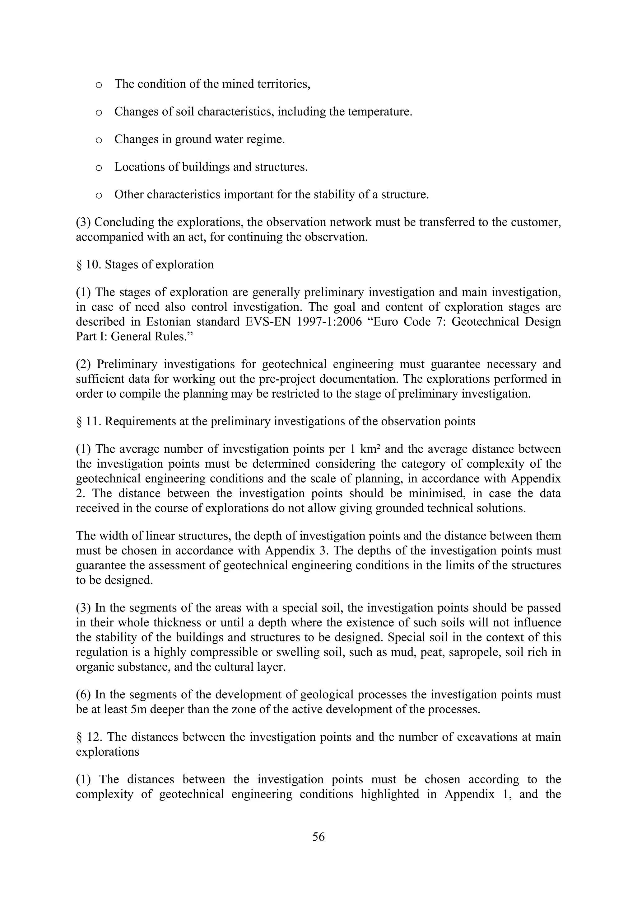 o The condition of the mined territories,

   o Changes of soil characteristics, including the temperature.

   o Changes in ground water regime.

   o Locations of buildings and structures.

   o Other characteristics important for the stability of a structure.

(3) Concluding the explorations, the observation network must be transferred to the customer,
accompanied with an act, for continuing the observation.

§ 10. Stages of exploration

(1) The stages of exploration are generally preliminary investigation and main investigation,
in case of need also control investigation. The goal and content of exploration stages are
described in Estonian standard EVS-EN 1997-1:2006 “Euro Code 7: Geotechnical Design
Part I: General Rules.”

(2) Preliminary investigations for geotechnical engineering must guarantee necessary and
sufficient data for working out the pre-project documentation. The explorations performed in
order to compile the planning may be restricted to the stage of preliminary investigation.

§ 11. Requirements at the preliminary investigations of the observation points

(1) The average number of investigation points per 1 km² and the average distance between
the investigation points must be determined considering the category of complexity of the
geotechnical engineering conditions and the scale of planning, in accordance with Appendix
2. The distance between the investigation points should be minimised, in case the data
received in the course of explorations do not allow giving grounded technical solutions.

The width of linear structures, the depth of investigation points and the distance between them
must be chosen in accordance with Appendix 3. The depths of the investigation points must
guarantee the assessment of geotechnical engineering conditions in the limits of the structures
to be designed.

(3) In the segments of the areas with a special soil, the investigation points should be passed
in their whole thickness or until a depth where the existence of such soils will not influence
the stability of the buildings and structures to be designed. Special soil in the context of this
regulation is a highly compressible or swelling soil, such as mud, peat, sapropele, soil rich in
organic substance, and the cultural layer.

(6) In the segments of the development of geological processes the investigation points must
be at least 5m deeper than the zone of the active development of the processes.

§ 12. The distances between the investigation points and the number of excavations at main
explorations

(1) The distances between the investigation points must be chosen according to the
complexity of geotechnical engineering conditions highlighted in Appendix 1, and the


                                               56
 