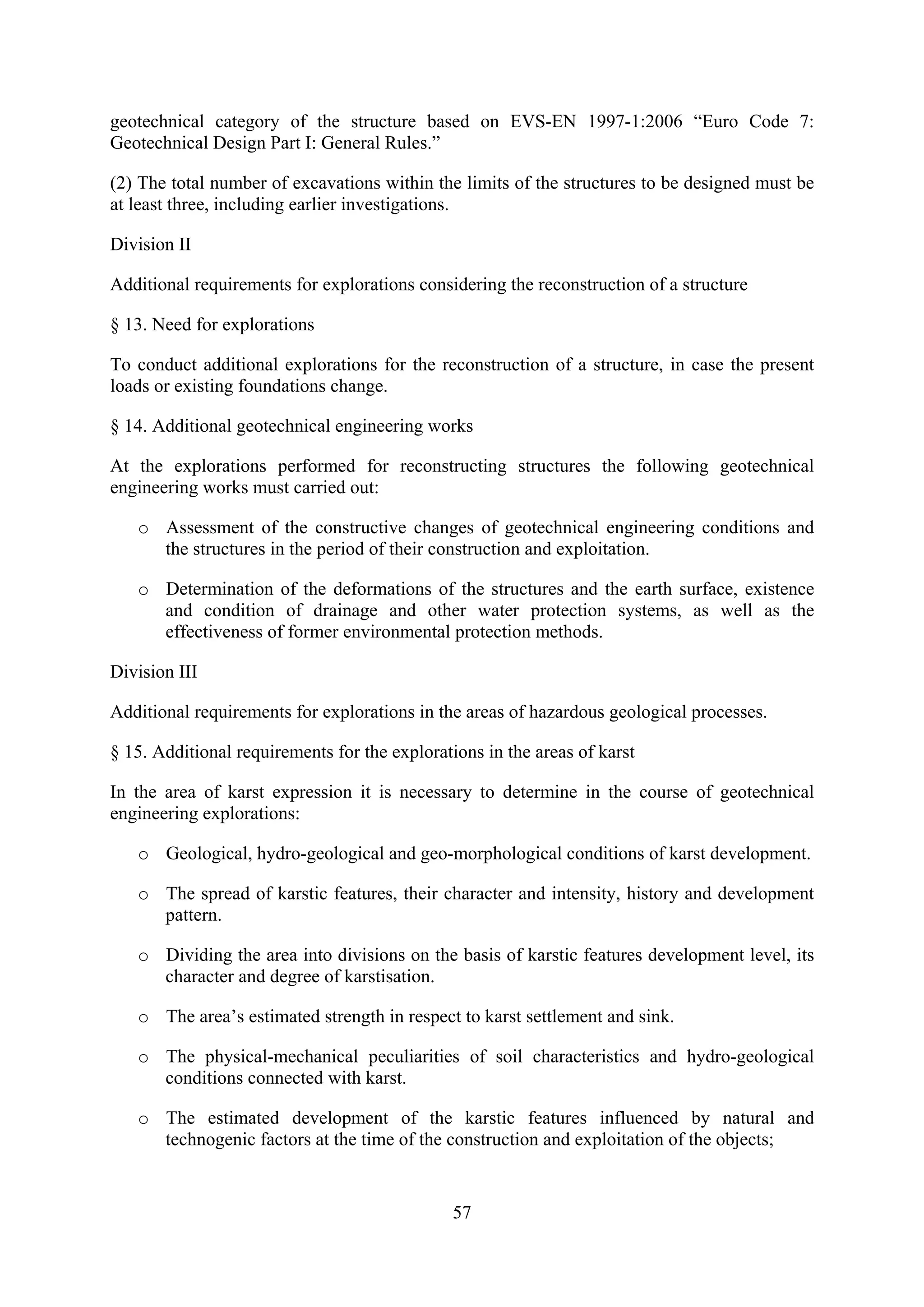 geotechnical category of the structure based on EVS-EN 1997-1:2006 “Euro Code 7:
Geotechnical Design Part I: General Rules.”

(2) The total number of excavations within the limits of the structures to be designed must be
at least three, including earlier investigations.

Division II

Additional requirements for explorations considering the reconstruction of a structure

§ 13. Need for explorations

To conduct additional explorations for the reconstruction of a structure, in case the present
loads or existing foundations change.

§ 14. Additional geotechnical engineering works

At the explorations performed for reconstructing structures the following geotechnical
engineering works must carried out:

   o Assessment of the constructive changes of geotechnical engineering conditions and
     the structures in the period of their construction and exploitation.

   o Determination of the deformations of the structures and the earth surface, existence
     and condition of drainage and other water protection systems, as well as the
     effectiveness of former environmental protection methods.

Division III

Additional requirements for explorations in the areas of hazardous geological processes.

§ 15. Additional requirements for the explorations in the areas of karst

In the area of karst expression it is necessary to determine in the course of geotechnical
engineering explorations:

   o Geological, hydro-geological and geo-morphological conditions of karst development.

   o The spread of karstic features, their character and intensity, history and development
     pattern.

   o Dividing the area into divisions on the basis of karstic features development level, its
     character and degree of karstisation.

   o The area’s estimated strength in respect to karst settlement and sink.

   o The physical-mechanical peculiarities of soil characteristics and hydro-geological
     conditions connected with karst.

   o The estimated development of the karstic features influenced by natural and
     technogenic factors at the time of the construction and exploitation of the objects;


                                               57
 