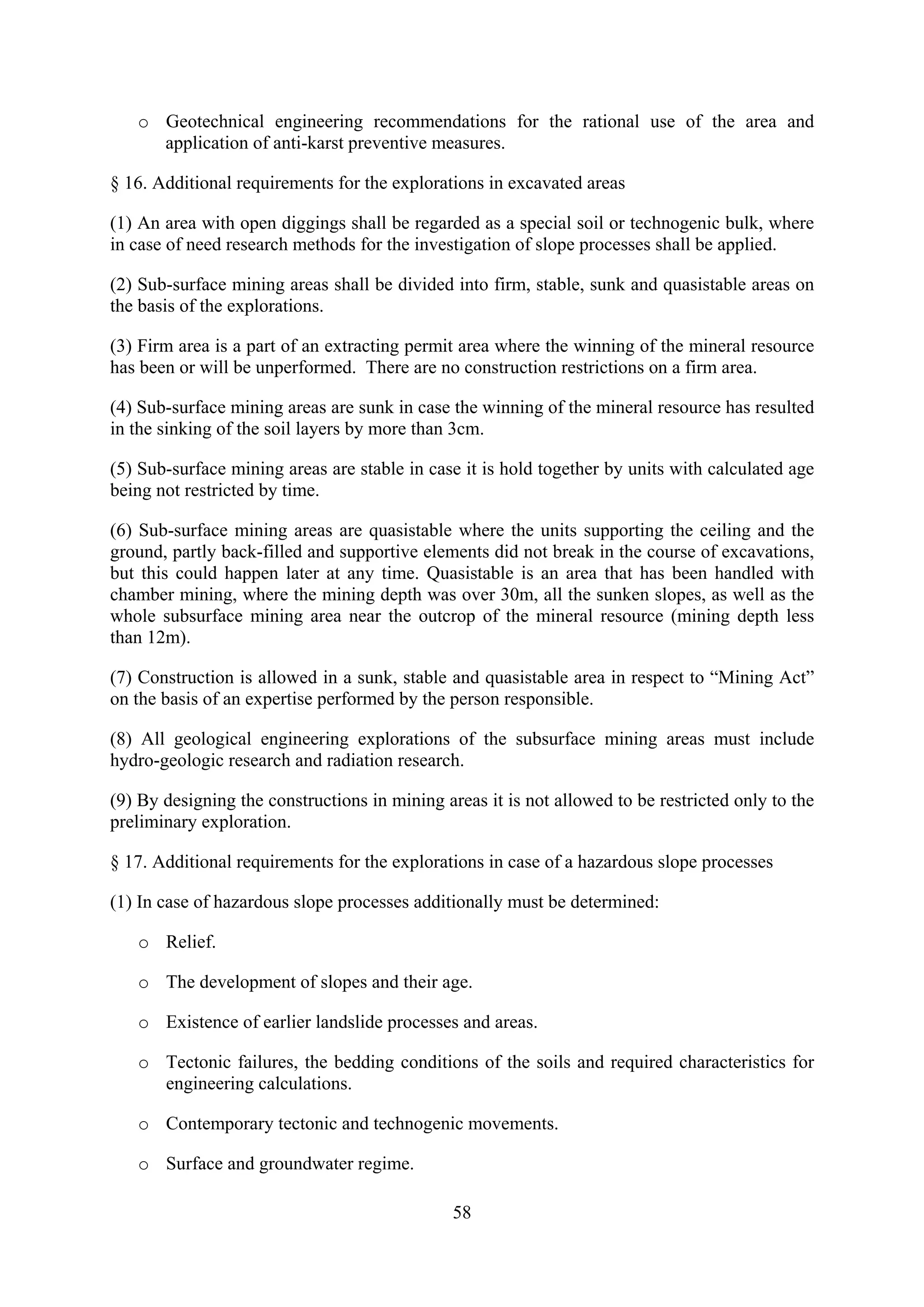 o Geotechnical engineering recommendations for the rational use of the area and
     application of anti-karst preventive measures.

§ 16. Additional requirements for the explorations in excavated areas

(1) An area with open diggings shall be regarded as a special soil or technogenic bulk, where
in case of need research methods for the investigation of slope processes shall be applied.

(2) Sub-surface mining areas shall be divided into firm, stable, sunk and quasistable areas on
the basis of the explorations.

(3) Firm area is a part of an extracting permit area where the winning of the mineral resource
has been or will be unperformed. There are no construction restrictions on a firm area.

(4) Sub-surface mining areas are sunk in case the winning of the mineral resource has resulted
in the sinking of the soil layers by more than 3cm.

(5) Sub-surface mining areas are stable in case it is hold together by units with calculated age
being not restricted by time.

(6) Sub-surface mining areas are quasistable where the units supporting the ceiling and the
ground, partly back-filled and supportive elements did not break in the course of excavations,
but this could happen later at any time. Quasistable is an area that has been handled with
chamber mining, where the mining depth was over 30m, all the sunken slopes, as well as the
whole subsurface mining area near the outcrop of the mineral resource (mining depth less
than 12m).

(7) Construction is allowed in a sunk, stable and quasistable area in respect to “Mining Act”
on the basis of an expertise performed by the person responsible.

(8) All geological engineering explorations of the subsurface mining areas must include
hydro-geologic research and radiation research.

(9) By designing the constructions in mining areas it is not allowed to be restricted only to the
preliminary exploration.

§ 17. Additional requirements for the explorations in case of a hazardous slope processes

(1) In case of hazardous slope processes additionally must be determined:

   o Relief.

   o The development of slopes and their age.

   o Existence of earlier landslide processes and areas.

   o Tectonic failures, the bedding conditions of the soils and required characteristics for
     engineering calculations.

   o Contemporary tectonic and technogenic movements.

   o Surface and groundwater regime.

                                               58
 