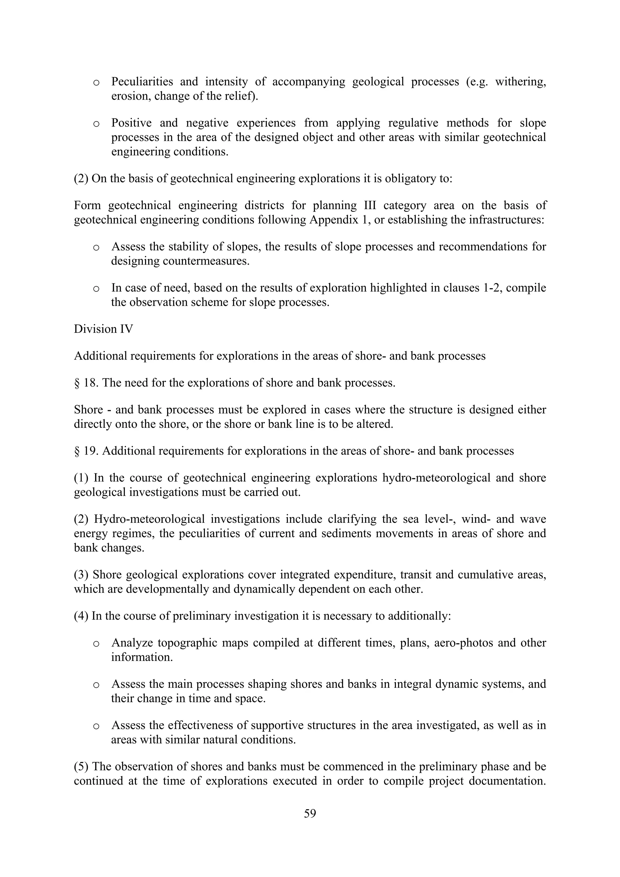 o Peculiarities and intensity of accompanying geological processes (e.g. withering,
     erosion, change of the relief).

   o Positive and negative experiences from applying regulative methods for slope
     processes in the area of the designed object and other areas with similar geotechnical
     engineering conditions.

(2) On the basis of geotechnical engineering explorations it is obligatory to:

Form geotechnical engineering districts for planning III category area on the basis of
geotechnical engineering conditions following Appendix 1, or establishing the infrastructures:

   o Assess the stability of slopes, the results of slope processes and recommendations for
     designing countermeasures.

   o In case of need, based on the results of exploration highlighted in clauses 1-2, compile
     the observation scheme for slope processes.

Division IV

Additional requirements for explorations in the areas of shore- and bank processes

§ 18. The need for the explorations of shore and bank processes.

Shore - and bank processes must be explored in cases where the structure is designed either
directly onto the shore, or the shore or bank line is to be altered.

§ 19. Additional requirements for explorations in the areas of shore- and bank processes

(1) In the course of geotechnical engineering explorations hydro-meteorological and shore
geological investigations must be carried out.

(2) Hydro-meteorological investigations include clarifying the sea level-, wind- and wave
energy regimes, the peculiarities of current and sediments movements in areas of shore and
bank changes.

(3) Shore geological explorations cover integrated expenditure, transit and cumulative areas,
which are developmentally and dynamically dependent on each other.

(4) In the course of preliminary investigation it is necessary to additionally:

   o Analyze topographic maps compiled at different times, plans, aero-photos and other
     information.

   o Assess the main processes shaping shores and banks in integral dynamic systems, and
     their change in time and space.

   o Assess the effectiveness of supportive structures in the area investigated, as well as in
     areas with similar natural conditions.

(5) The observation of shores and banks must be commenced in the preliminary phase and be
continued at the time of explorations executed in order to compile project documentation.

                                                59
 