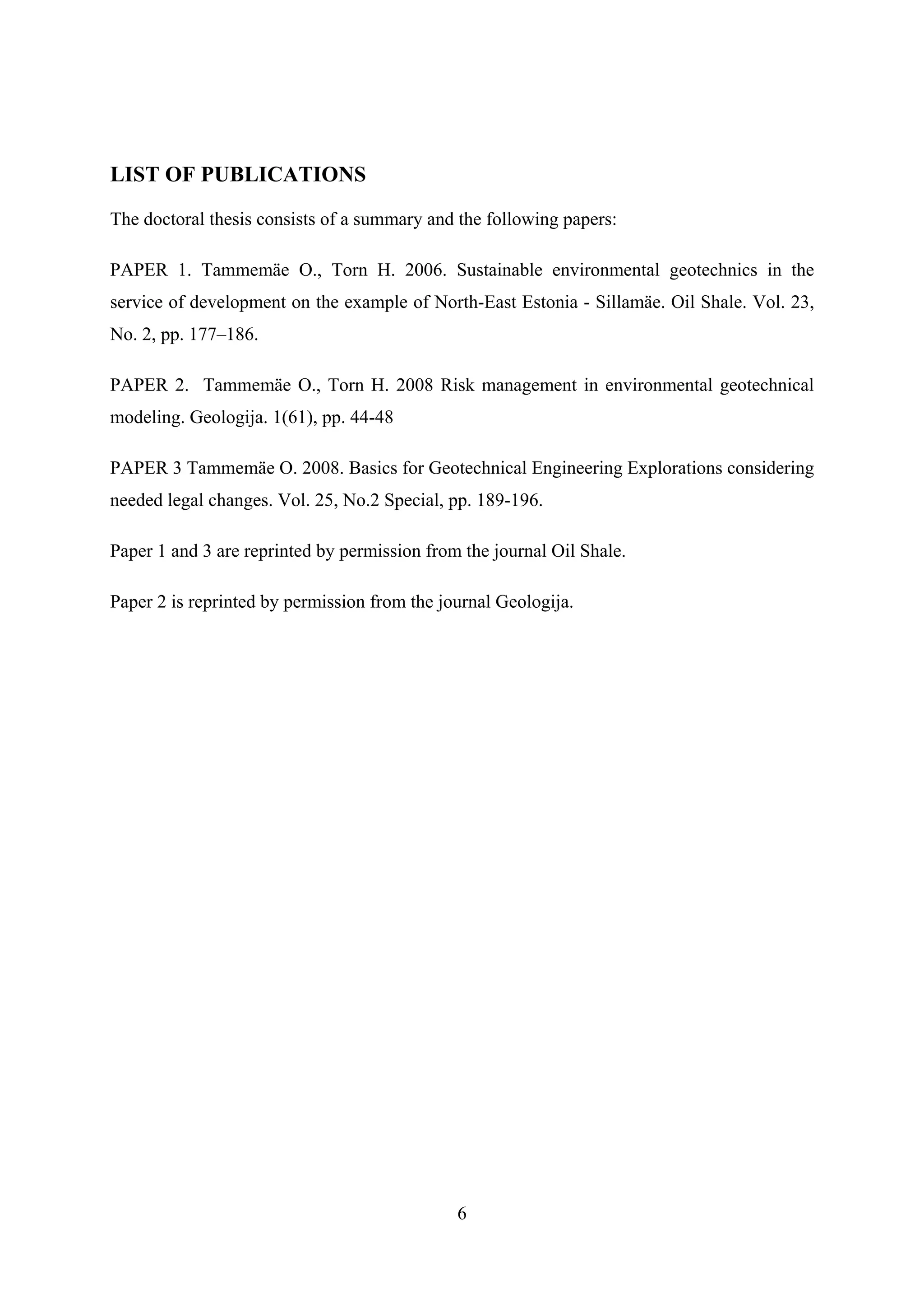LIST OF PUBLICATIONS

The doctoral thesis consists of a summary and the following papers:

PAPER 1. Tammemäe O., Torn H. 2006. Sustainable environmental geotechnics in the
service of development on the example of North-East Estonia - Sillamäe. Oil Shale. Vol. 23,
No. 2, pp. 177–186.

PAPER 2. Tammemäe O., Torn H. 2008 Risk management in environmental geotechnical
modeling. Geologija. 1(61), pp. 44-48

PAPER 3 Tammemäe O. 2008. Basics for Geotechnical Engineering Explorations considering
needed legal changes. Vol. 25, No.2 Special, pp. 189-196.

Paper 1 and 3 are reprinted by permission from the journal Oil Shale.

Paper 2 is reprinted by permission from the journal Geologija.




                                              6
 