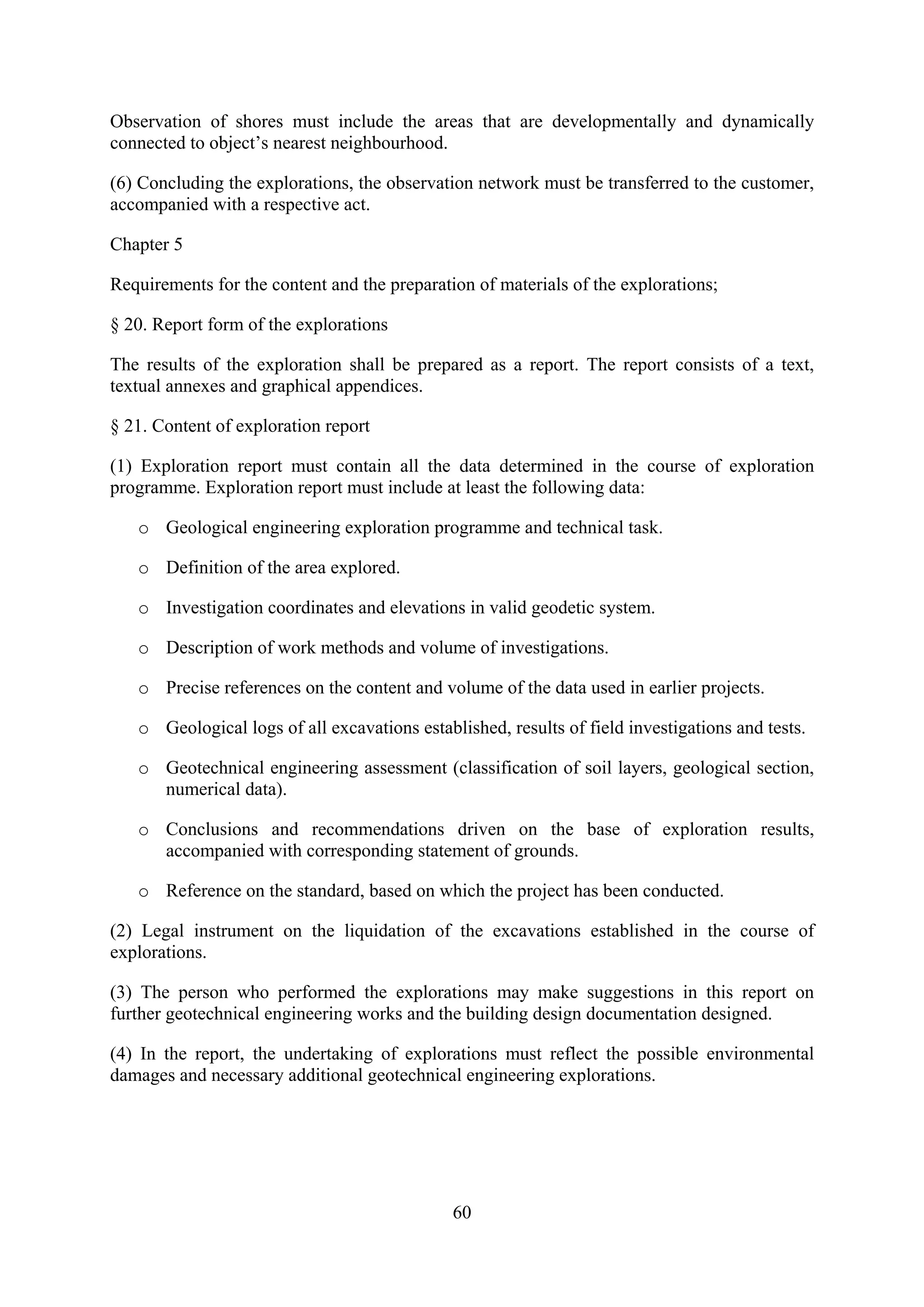 Observation of shores must include the areas that are developmentally and dynamically
connected to object’s nearest neighbourhood.

(6) Concluding the explorations, the observation network must be transferred to the customer,
accompanied with a respective act.

Chapter 5

Requirements for the content and the preparation of materials of the explorations;

§ 20. Report form of the explorations

The results of the exploration shall be prepared as a report. The report consists of a text,
textual annexes and graphical appendices.

§ 21. Content of exploration report

(1) Exploration report must contain all the data determined in the course of exploration
programme. Exploration report must include at least the following data:

   o Geological engineering exploration programme and technical task.

   o Definition of the area explored.

   o Investigation coordinates and elevations in valid geodetic system.

   o Description of work methods and volume of investigations.

   o Precise references on the content and volume of the data used in earlier projects.

   o Geological logs of all excavations established, results of field investigations and tests.

   o Geotechnical engineering assessment (classification of soil layers, geological section,
     numerical data).

   o Conclusions and recommendations driven on the base of exploration results,
     accompanied with corresponding statement of grounds.

   o Reference on the standard, based on which the project has been conducted.

(2) Legal instrument on the liquidation of the excavations established in the course of
explorations.

(3) The person who performed the explorations may make suggestions in this report on
further geotechnical engineering works and the building design documentation designed.

(4) In the report, the undertaking of explorations must reflect the possible environmental
damages and necessary additional geotechnical engineering explorations.




                                              60
 
