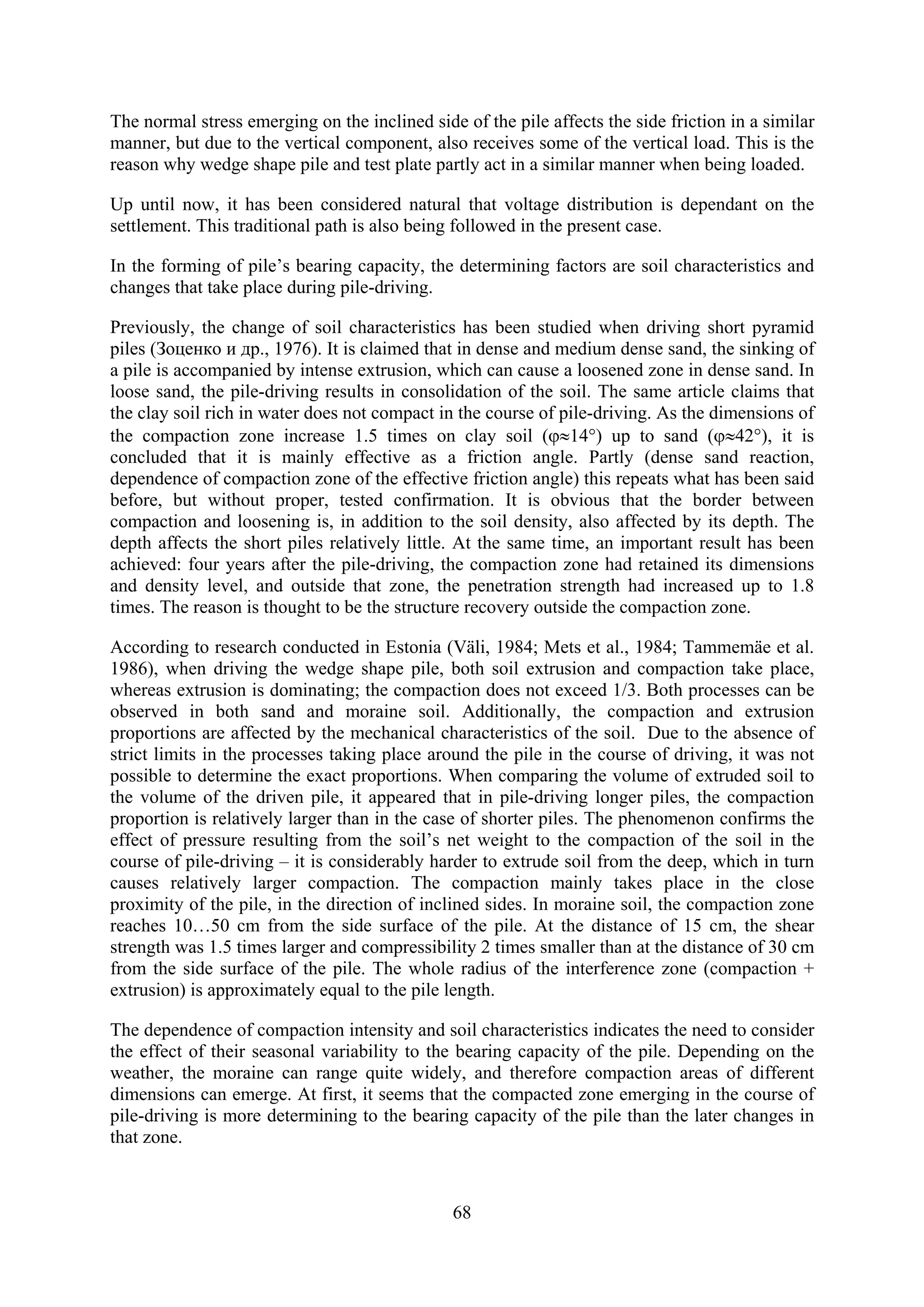 The normal stress emerging on the inclined side of the pile affects the side friction in a similar
manner, but due to the vertical component, also receives some of the vertical load. This is the
reason why wedge shape pile and test plate partly act in a similar manner when being loaded.

Up until now, it has been considered natural that voltage distribution is dependant on the
settlement. This traditional path is also being followed in the present case.

In the forming of pile’s bearing capacity, the determining factors are soil characteristics and
changes that take place during pile-driving.

Previously, the change of soil characteristics has been studied when driving short pyramid
piles (Зоценко и др., 1976). It is claimed that in dense and medium dense sand, the sinking of
a pile is accompanied by intense extrusion, which can cause a loosened zone in dense sand. In
loose sand, the pile-driving results in consolidation of the soil. The same article claims that
the clay soil rich in water does not compact in the course of pile-driving. As the dimensions of
the compaction zone increase 1.5 times on clay soil (ϕ≈14°) up to sand (ϕ≈42°), it is
concluded that it is mainly effective as a friction angle. Partly (dense sand reaction,
dependence of compaction zone of the effective friction angle) this repeats what has been said
before, but without proper, tested confirmation. It is obvious that the border between
compaction and loosening is, in addition to the soil density, also affected by its depth. The
depth affects the short piles relatively little. At the same time, an important result has been
achieved: four years after the pile-driving, the compaction zone had retained its dimensions
and density level, and outside that zone, the penetration strength had increased up to 1.8
times. The reason is thought to be the structure recovery outside the compaction zone.

According to research conducted in Estonia (Väli, 1984; Mets et al., 1984; Tammemäe et al.
1986), when driving the wedge shape pile, both soil extrusion and compaction take place,
whereas extrusion is dominating; the compaction does not exceed 1/3. Both processes can be
observed in both sand and moraine soil. Additionally, the compaction and extrusion
proportions are affected by the mechanical characteristics of the soil. Due to the absence of
strict limits in the processes taking place around the pile in the course of driving, it was not
possible to determine the exact proportions. When comparing the volume of extruded soil to
the volume of the driven pile, it appeared that in pile-driving longer piles, the compaction
proportion is relatively larger than in the case of shorter piles. The phenomenon confirms the
effect of pressure resulting from the soil’s net weight to the compaction of the soil in the
course of pile-driving – it is considerably harder to extrude soil from the deep, which in turn
causes relatively larger compaction. The compaction mainly takes place in the close
proximity of the pile, in the direction of inclined sides. In moraine soil, the compaction zone
reaches 10…50 cm from the side surface of the pile. At the distance of 15 cm, the shear
strength was 1.5 times larger and compressibility 2 times smaller than at the distance of 30 cm
from the side surface of the pile. The whole radius of the interference zone (compaction +
extrusion) is approximately equal to the pile length.

The dependence of compaction intensity and soil characteristics indicates the need to consider
the effect of their seasonal variability to the bearing capacity of the pile. Depending on the
weather, the moraine can range quite widely, and therefore compaction areas of different
dimensions can emerge. At first, it seems that the compacted zone emerging in the course of
pile-driving is more determining to the bearing capacity of the pile than the later changes in
that zone.



                                               68
 