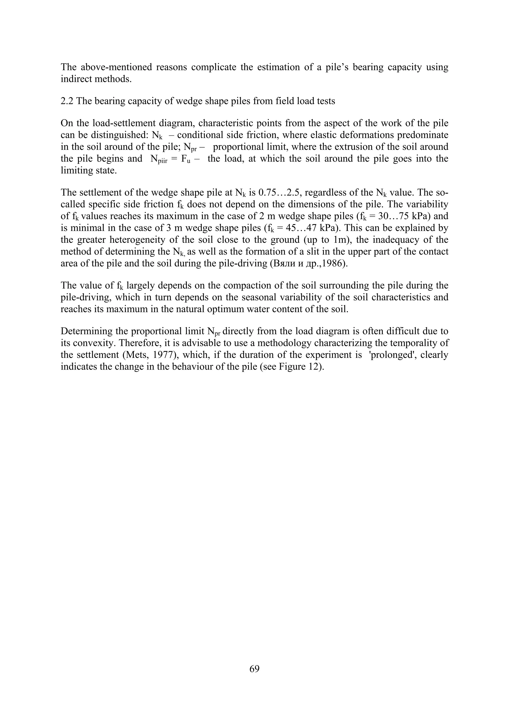 The above-mentioned reasons complicate the estimation of a pile’s bearing capacity using
indirect methods.

2.2 The bearing capacity of wedge shape piles from field load tests

On the load-settlement diagram, characteristic points from the aspect of the work of the pile
can be distinguished: Nk – conditional side friction, where elastic deformations predominate
in the soil around of the pile; Npr – proportional limit, where the extrusion of the soil around
the pile begins and Npiir = Fu – the load, at which the soil around the pile goes into the
limiting state.

The settlement of the wedge shape pile at Nk is 0.75…2.5, regardless of the Nk value. The so-
called specific side friction fk does not depend on the dimensions of the pile. The variability
of fk values reaches its maximum in the case of 2 m wedge shape piles (fk = 30…75 kPa) and
is minimal in the case of 3 m wedge shape piles (fk = 45…47 kPa). This can be explained by
the greater heterogeneity of the soil close to the ground (up to 1m), the inadequacy of the
method of determining the Nk, as well as the formation of a slit in the upper part of the contact
area of the pile and the soil during the pile-driving (Вяли и др.,1986).

The value of fk largely depends on the compaction of the soil surrounding the pile during the
pile-driving, which in turn depends on the seasonal variability of the soil characteristics and
reaches its maximum in the natural optimum water content of the soil.

Determining the proportional limit Npr directly from the load diagram is often difficult due to
its convexity. Therefore, it is advisable to use a methodology characterizing the temporality of
the settlement (Mets, 1977), which, if the duration of the experiment is 'prolonged', clearly
indicates the change in the behaviour of the pile (see Figure 12).




                                               69
 