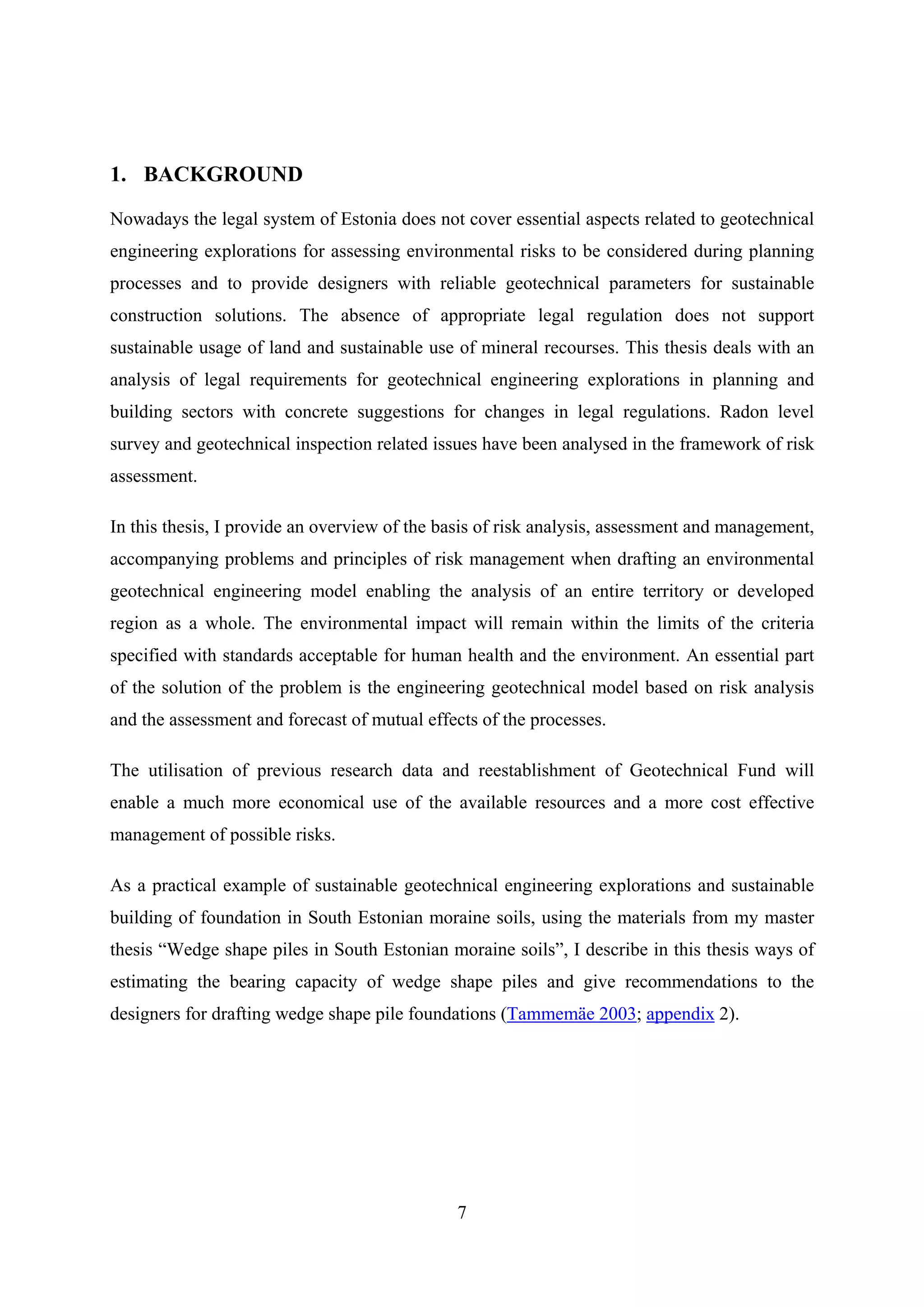 1. BACKGROUND

Nowadays the legal system of Estonia does not cover essential aspects related to geotechnical
engineering explorations for assessing environmental risks to be considered during planning
processes and to provide designers with reliable geotechnical parameters for sustainable
construction solutions. The absence of appropriate legal regulation does not support
sustainable usage of land and sustainable use of mineral recourses. This thesis deals with an
analysis of legal requirements for geotechnical engineering explorations in planning and
building sectors with concrete suggestions for changes in legal regulations. Radon level
survey and geotechnical inspection related issues have been analysed in the framework of risk
assessment.

In this thesis, I provide an overview of the basis of risk analysis, assessment and management,
accompanying problems and principles of risk management when drafting an environmental
geotechnical engineering model enabling the analysis of an entire territory or developed
region as a whole. The environmental impact will remain within the limits of the criteria
specified with standards acceptable for human health and the environment. An essential part
of the solution of the problem is the engineering geotechnical model based on risk analysis
and the assessment and forecast of mutual effects of the processes.

The utilisation of previous research data and reestablishment of Geotechnical Fund will
enable a much more economical use of the available resources and a more cost effective
management of possible risks.

As a practical example of sustainable geotechnical engineering explorations and sustainable
building of foundation in South Estonian moraine soils, using the materials from my master
thesis “Wedge shape piles in South Estonian moraine soils”, I describe in this thesis ways of
estimating the bearing capacity of wedge shape piles and give recommendations to the
designers for drafting wedge shape pile foundations (Tammemäe 2003; appendix 2).




                                              7
 