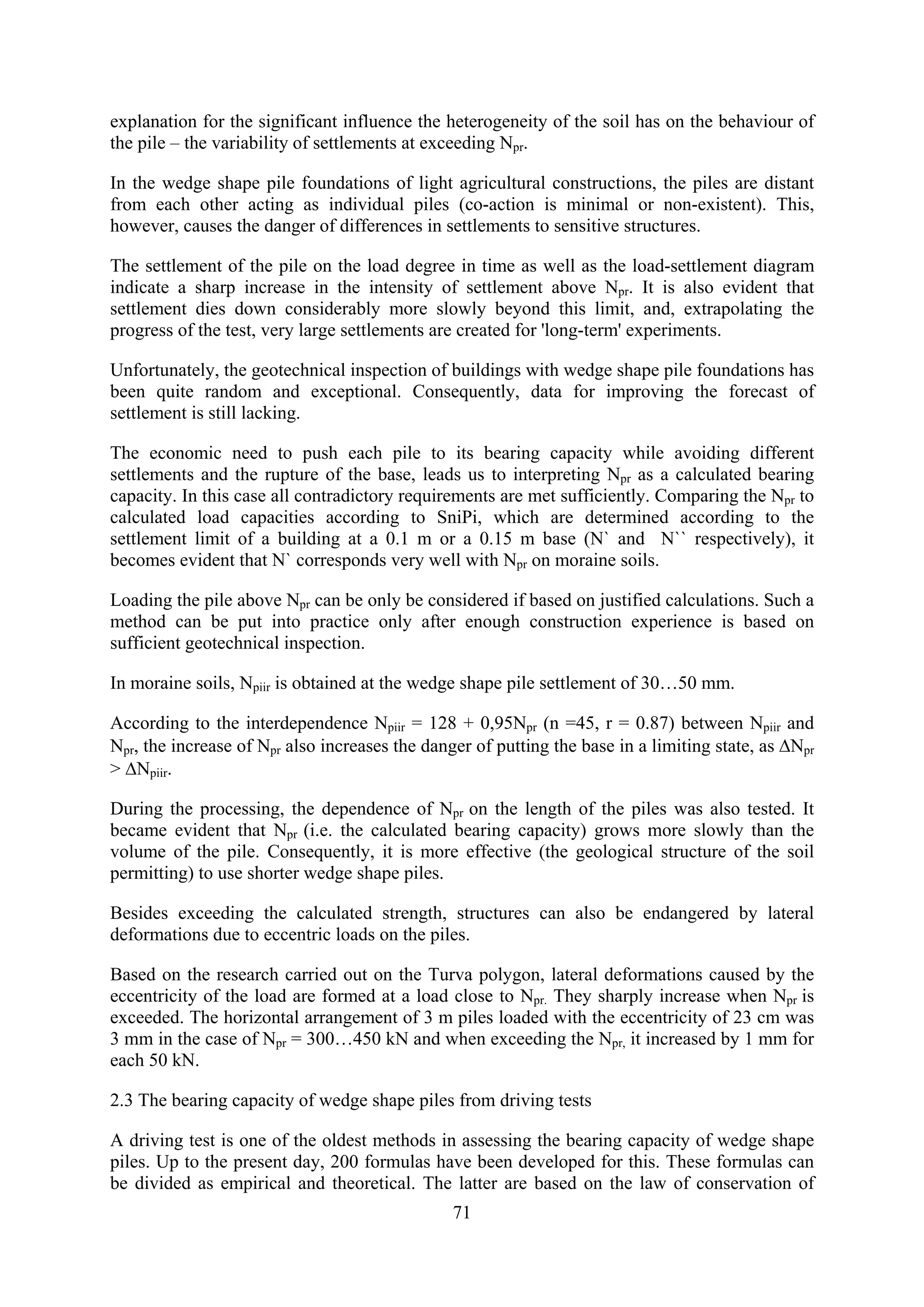explanation for the significant influence the heterogeneity of the soil has on the behaviour of
the pile – the variability of settlements at exceeding Npr.

In the wedge shape pile foundations of light agricultural constructions, the piles are distant
from each other acting as individual piles (co-action is minimal or non-existent). This,
however, causes the danger of differences in settlements to sensitive structures.

The settlement of the pile on the load degree in time as well as the load-settlement diagram
indicate a sharp increase in the intensity of settlement above Npr. It is also evident that
settlement dies down considerably more slowly beyond this limit, and, extrapolating the
progress of the test, very large settlements are created for 'long-term' experiments.

Unfortunately, the geotechnical inspection of buildings with wedge shape pile foundations has
been quite random and exceptional. Consequently, data for improving the forecast of
settlement is still lacking.

The economic need to push each pile to its bearing capacity while avoiding different
settlements and the rupture of the base, leads us to interpreting Npr as a calculated bearing
capacity. In this case all contradictory requirements are met sufficiently. Comparing the Npr to
calculated load capacities according to SniPi, which are determined according to the
settlement limit of a building at a 0.1 m or a 0.15 m base (N` and N`` respectively), it
becomes evident that N` corresponds very well with Npr on moraine soils.

Loading the pile above Npr can be only be considered if based on justified calculations. Such a
method can be put into practice only after enough construction experience is based on
sufficient geotechnical inspection.

In moraine soils, Npiir is obtained at the wedge shape pile settlement of 30…50 mm.

According to the interdependence Npiir = 128 + 0,95Npr (n =45, r = 0.87) between Npiir and
Npr, the increase of Npr also increases the danger of putting the base in a limiting state, as ΔNpr
> ΔNpiir.

During the processing, the dependence of Npr on the length of the piles was also tested. It
became evident that Npr (i.e. the calculated bearing capacity) grows more slowly than the
volume of the pile. Consequently, it is more effective (the geological structure of the soil
permitting) to use shorter wedge shape piles.

Besides exceeding the calculated strength, structures can also be endangered by lateral
deformations due to eccentric loads on the piles.

Based on the research carried out on the Turva polygon, lateral deformations caused by the
eccentricity of the load are formed at a load close to Npr. They sharply increase when Npr is
exceeded. The horizontal arrangement of 3 m piles loaded with the eccentricity of 23 cm was
3 mm in the case of Npr = 300…450 kN and when exceeding the Npr, it increased by 1 mm for
each 50 kN.

2.3 The bearing capacity of wedge shape piles from driving tests

A driving test is one of the oldest methods in assessing the bearing capacity of wedge shape
piles. Up to the present day, 200 formulas have been developed for this. These formulas can
be divided as empirical and theoretical. The latter are based on the law of conservation of
                                                71
 