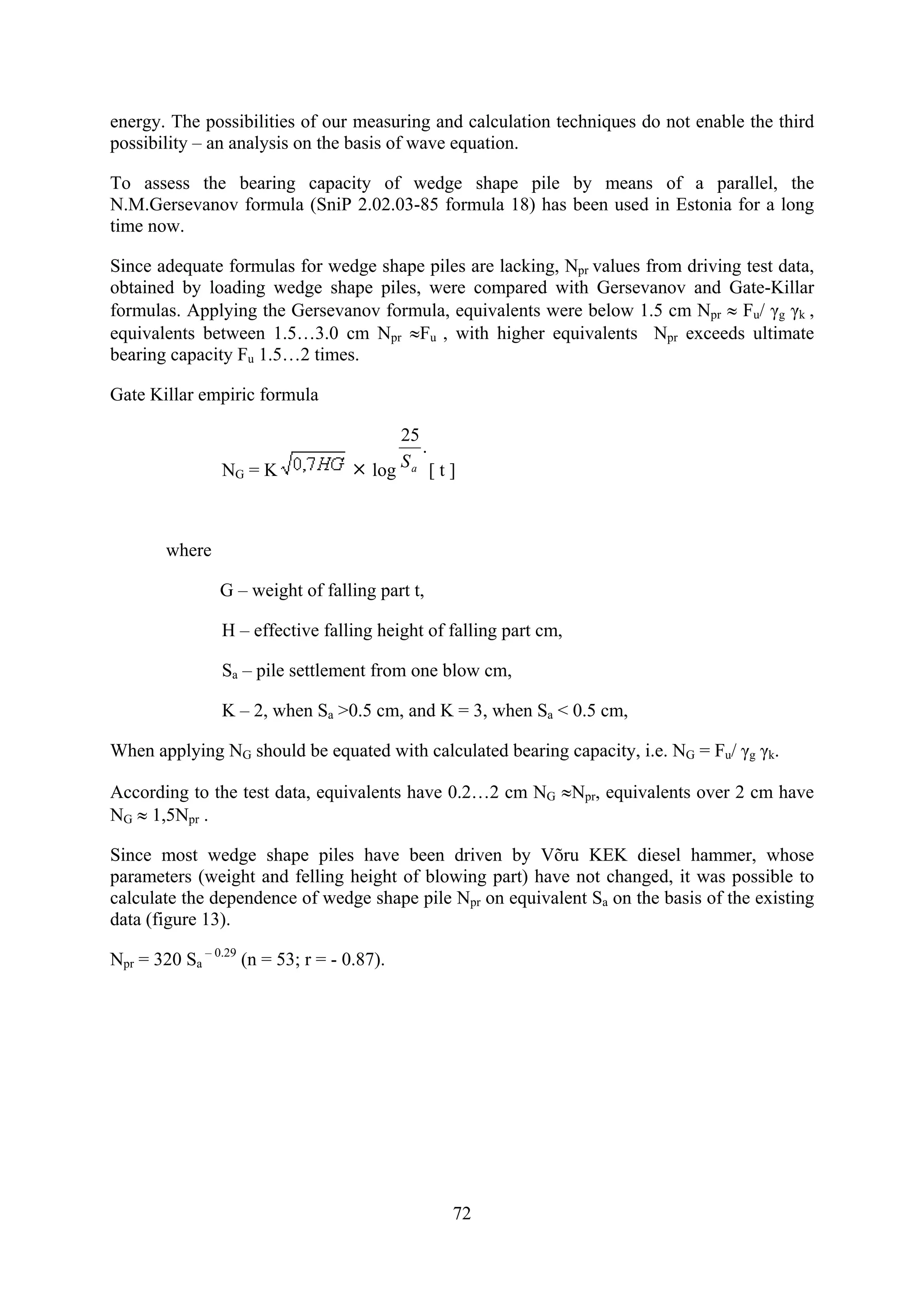 energy. The possibilities of our measuring and calculation techniques do not enable the third
possibility – an analysis on the basis of wave equation.

To assess the bearing capacity of wedge shape pile by means of a parallel, the
N.M.Gersevanov formula (SniP 2.02.03-85 formula 18) has been used in Estonia for a long
time now.

Since adequate formulas for wedge shape piles are lacking, Npr values from driving test data,
obtained by loading wedge shape piles, were compared with Gersevanov and Gate-Killar
formulas. Applying the Gersevanov formula, equivalents were below 1.5 cm Npr ≈ Fu/ γg γk ,
equivalents between 1.5…3.0 cm Npr ≈Fu , with higher equivalents Npr exceeds ultimate
bearing capacity Fu 1.5…2 times.

Gate Killar empiric formula

                                           25
                                              .
                NG = K                 log Sa [ t ]



        where

                G – weight of falling part t,

                H – effective falling height of falling part cm,

                Sa – pile settlement from one blow cm,

                K – 2, when Sa >0.5 cm, and K = 3, when Sa < 0.5 cm,

When applying NG should be equated with calculated bearing capacity, i.e. NG = Fu/ γg γk.

According to the test data, equivalents have 0.2…2 cm NG ≈Npr, equivalents over 2 cm have
NG ≈ 1,5Npr .

Since most wedge shape piles have been driven by Võru KEK diesel hammer, whose
parameters (weight and felling height of blowing part) have not changed, it was possible to
calculate the dependence of wedge shape pile Npr on equivalent Sa on the basis of the existing
data (figure 13).

Npr = 320 Sa – 0.29 (n = 53; r = - 0.87).




                                                  72
 