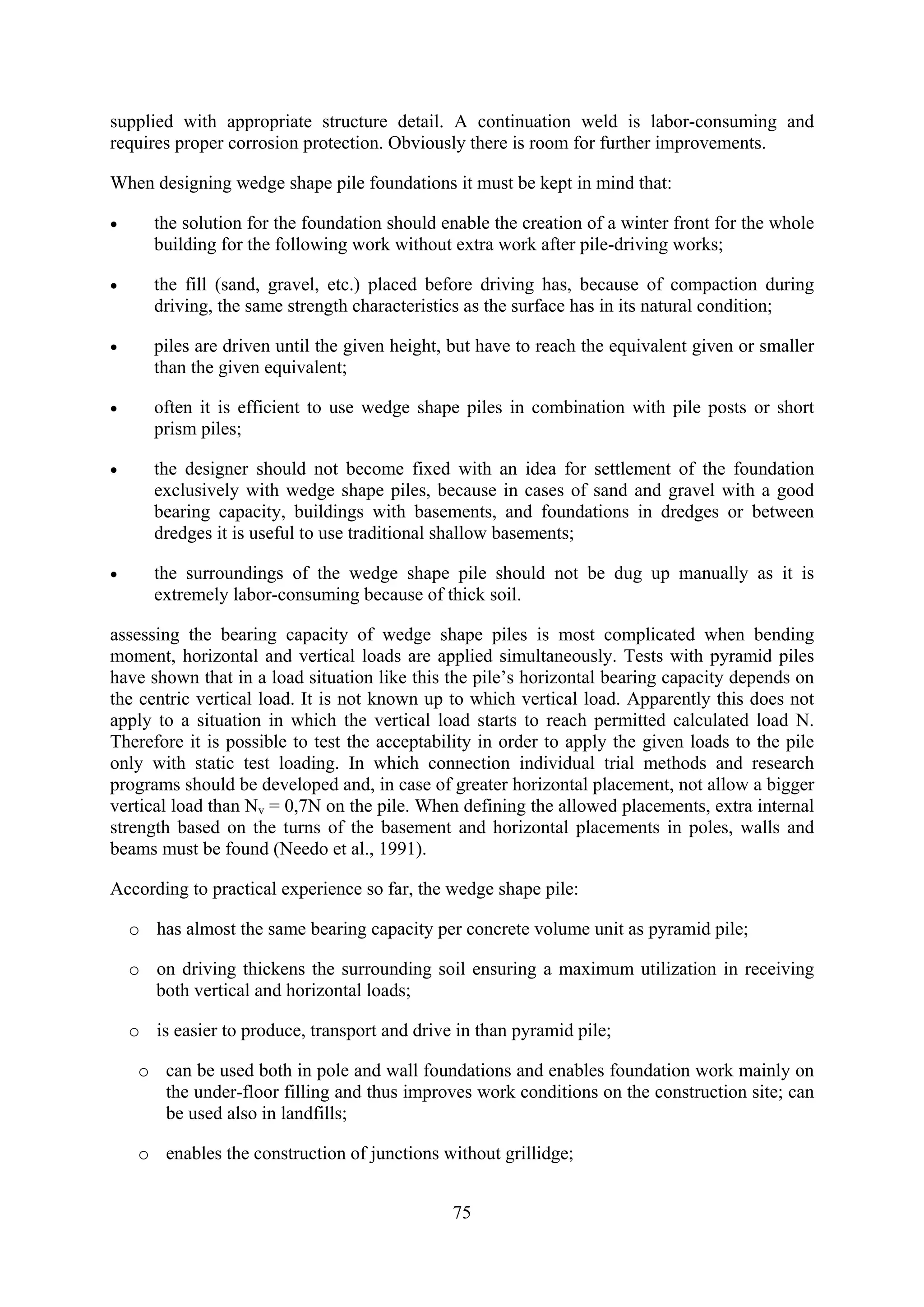 supplied with appropriate structure detail. A continuation weld is labor-consuming and
requires proper corrosion protection. Obviously there is room for further improvements.

When designing wedge shape pile foundations it must be kept in mind that:

•      the solution for the foundation should enable the creation of a winter front for the whole
       building for the following work without extra work after pile-driving works;

•      the fill (sand, gravel, etc.) placed before driving has, because of compaction during
       driving, the same strength characteristics as the surface has in its natural condition;

•      piles are driven until the given height, but have to reach the equivalent given or smaller
       than the given equivalent;

•      often it is efficient to use wedge shape piles in combination with pile posts or short
       prism piles;

•      the designer should not become fixed with an idea for settlement of the foundation
       exclusively with wedge shape piles, because in cases of sand and gravel with a good
       bearing capacity, buildings with basements, and foundations in dredges or between
       dredges it is useful to use traditional shallow basements;

•      the surroundings of the wedge shape pile should not be dug up manually as it is
       extremely labor-consuming because of thick soil.

assessing the bearing capacity of wedge shape piles is most complicated when bending
moment, horizontal and vertical loads are applied simultaneously. Tests with pyramid piles
have shown that in a load situation like this the pile’s horizontal bearing capacity depends on
the centric vertical load. It is not known up to which vertical load. Apparently this does not
apply to a situation in which the vertical load starts to reach permitted calculated load N.
Therefore it is possible to test the acceptability in order to apply the given loads to the pile
only with static test loading. In which connection individual trial methods and research
programs should be developed and, in case of greater horizontal placement, not allow a bigger
vertical load than Nv = 0,7N on the pile. When defining the allowed placements, extra internal
strength based on the turns of the basement and horizontal placements in poles, walls and
beams must be found (Needo et al., 1991).

According to practical experience so far, the wedge shape pile:

    o has almost the same bearing capacity per concrete volume unit as pyramid pile;

    o on driving thickens the surrounding soil ensuring a maximum utilization in receiving
      both vertical and horizontal loads;

    o is easier to produce, transport and drive in than pyramid pile;

     o can be used both in pole and wall foundations and enables foundation work mainly on
       the under-floor filling and thus improves work conditions on the construction site; can
       be used also in landfills;

     o enables the construction of junctions without grillidge;


                                               75
 