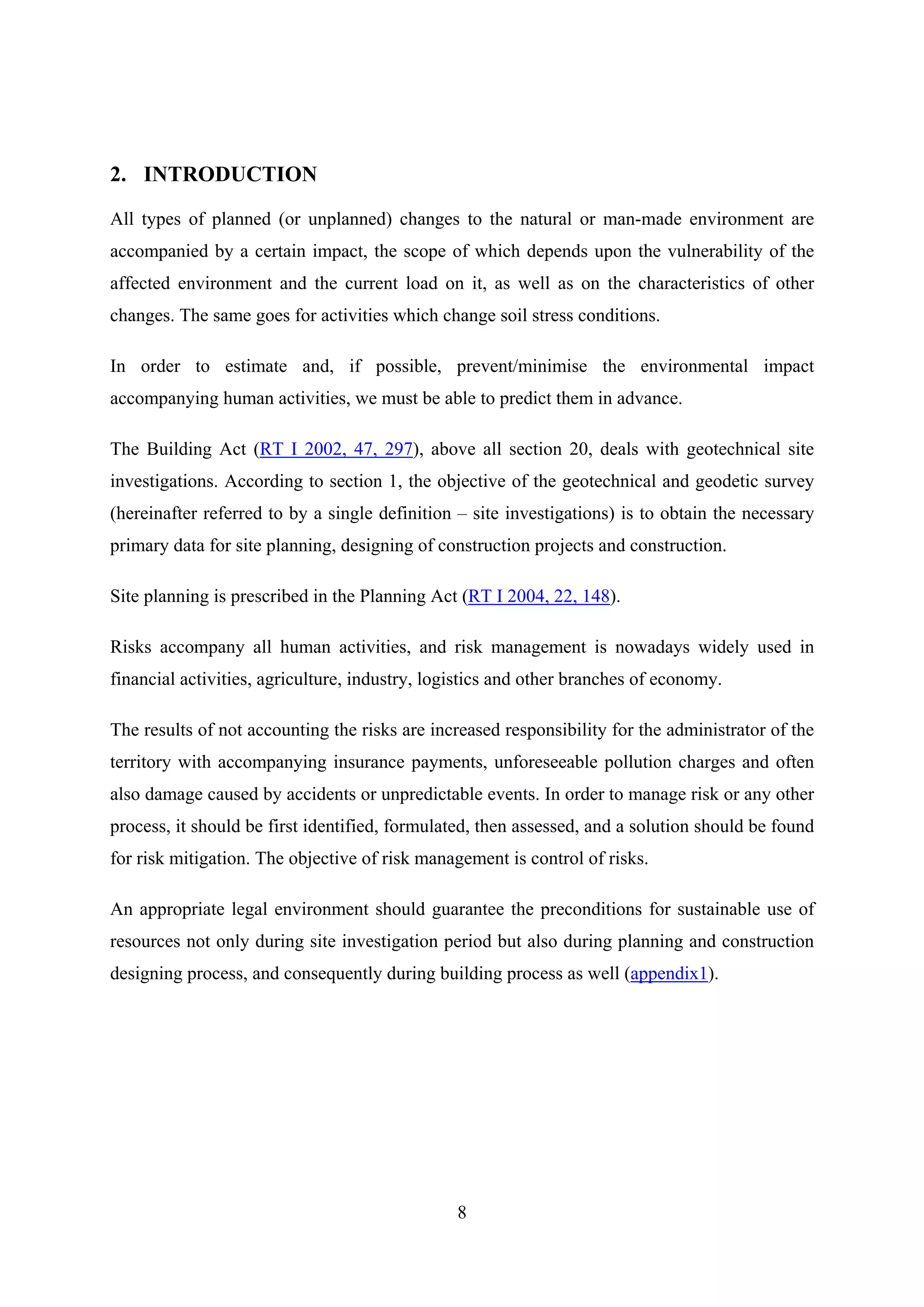 2. INTRODUCTION

All types of planned (or unplanned) changes to the natural or man-made environment are
accompanied by a certain impact, the scope of which depends upon the vulnerability of the
affected environment and the current load on it, as well as on the characteristics of other
changes. The same goes for activities which change soil stress conditions.

In order to estimate and, if possible, prevent/minimise the environmental impact
accompanying human activities, we must be able to predict them in advance.

The Building Act (RT I 2002, 47, 297), above all section 20, deals with geotechnical site
investigations. According to section 1, the objective of the geotechnical and geodetic survey
(hereinafter referred to by a single definition – site investigations) is to obtain the necessary
primary data for site planning, designing of construction projects and construction.

Site planning is prescribed in the Planning Act (RT I 2004, 22, 148).

Risks accompany all human activities, and risk management is nowadays widely used in
financial activities, agriculture, industry, logistics and other branches of economy.

The results of not accounting the risks are increased responsibility for the administrator of the
territory with accompanying insurance payments, unforeseeable pollution charges and often
also damage caused by accidents or unpredictable events. In order to manage risk or any other
process, it should be first identified, formulated, then assessed, and a solution should be found
for risk mitigation. The objective of risk management is control of risks.

An appropriate legal environment should guarantee the preconditions for sustainable use of
resources not only during site investigation period but also during planning and construction
designing process, and consequently during building process as well (appendix1).




                                                8
 