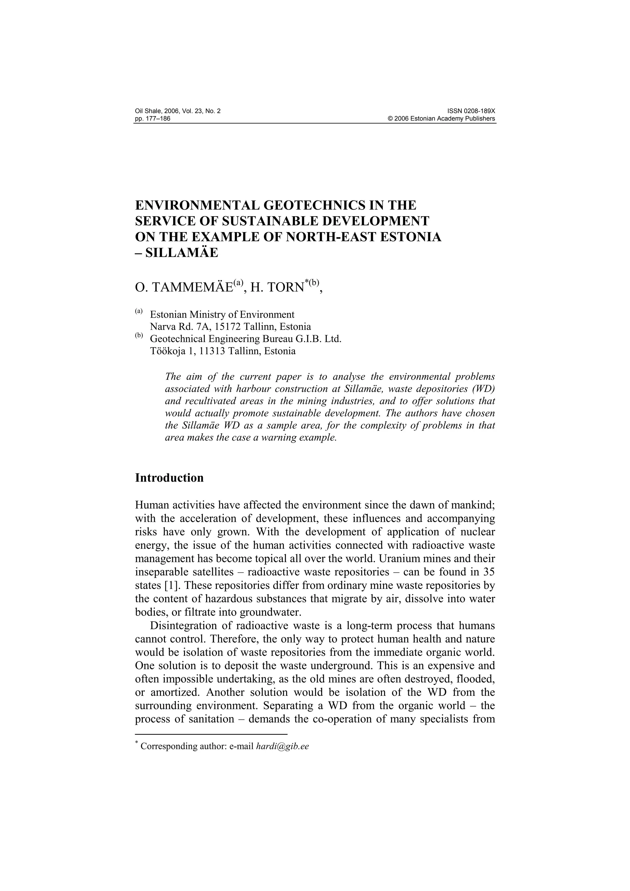Oil Shale, 2006, Vol. 23, No. 2                                                 ISSN 0208-189X
pp. 177–186                                                  © 2006 Estonian Academy Publishers




ENVIRONMENTAL GEOTECHNICS IN THE
SERVICE OF SUSTAINABLE DEVELOPMENT
ON THE EXAMPLE OF NORTH-EAST ESTONIA
– SILLAMÄE

O. TAMMEMÄE(a), H. TORN*(b),
(a)
      Estonian Ministry of Environment
      Narva Rd. 7A, 15172 Tallinn, Estonia
(b)
      Geotechnical Engineering Bureau G.I.B. Ltd.
      Töökoja 1, 11313 Tallinn, Estonia

          The aim of the current paper is to analyse the environmental problems
          associated with harbour construction at Sillamäe, waste depositories (WD)
          and recultivated areas in the mining industries, and to offer solutions that
          would actually promote sustainable development. The authors have chosen
          the Sillamäe WD as a sample area, for the complexity of problems in that
          area makes the case a warning example.


Introduction

Human activities have affected the environment since the dawn of mankind;
with the acceleration of development, these influences and accompanying
risks have only grown. With the development of application of nuclear
energy, the issue of the human activities connected with radioactive waste
management has become topical all over the world. Uranium mines and their
inseparable satellites – radioactive waste repositories – can be found in 35
states [1]. These repositories differ from ordinary mine waste repositories by
the content of hazardous substances that migrate by air, dissolve into water
bodies, or filtrate into groundwater.
    Disintegration of radioactive waste is a long-term process that humans
cannot control. Therefore, the only way to protect human health and nature
would be isolation of waste repositories from the immediate organic world.
One solution is to deposit the waste underground. This is an expensive and
often impossible undertaking, as the old mines are often destroyed, flooded,
or amortized. Another solution would be isolation of the WD from the
surrounding environment. Separating a WD from the organic world – the
process of sanitation – demands the co-operation of many specialists from
*
    Corresponding author: e-mail hardi@gib.ee
 