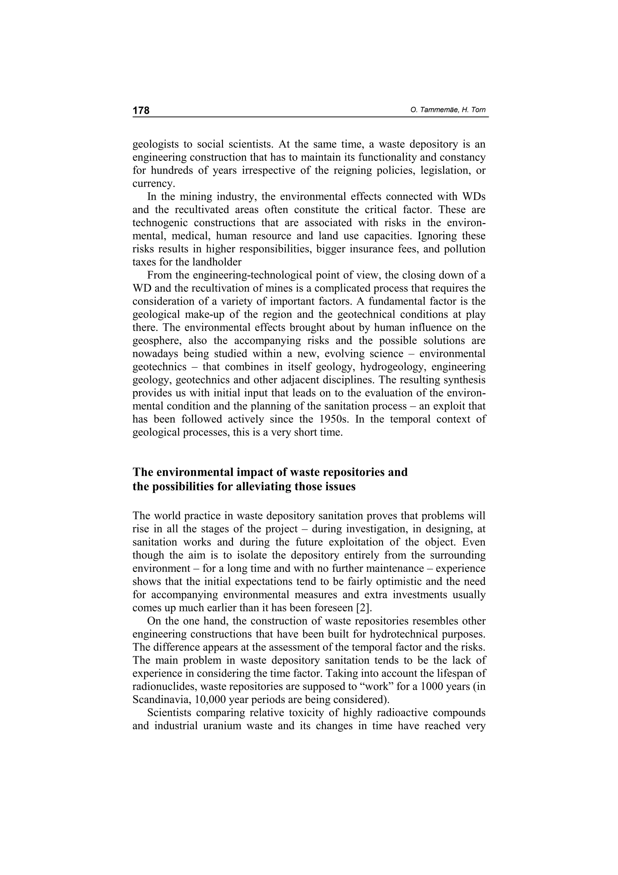 178                                                          O. Tammemäe, H. Torn



geologists to social scientists. At the same time, a waste depository is an
engineering construction that has to maintain its functionality and constancy
for hundreds of years irrespective of the reigning policies, legislation, or
currency.
    In the mining industry, the environmental effects connected with WDs
and the recultivated areas often constitute the critical factor. These are
technogenic constructions that are associated with risks in the environ-
mental, medical, human resource and land use capacities. Ignoring these
risks results in higher responsibilities, bigger insurance fees, and pollution
taxes for the landholder
    From the engineering-technological point of view, the closing down of a
WD and the recultivation of mines is a complicated process that requires the
consideration of a variety of important factors. A fundamental factor is the
geological make-up of the region and the geotechnical conditions at play
there. The environmental effects brought about by human influence on the
geosphere, also the accompanying risks and the possible solutions are
nowadays being studied within a new, evolving science – environmental
geotechnics – that combines in itself geology, hydrogeology, engineering
geology, geotechnics and other adjacent disciplines. The resulting synthesis
provides us with initial input that leads on to the evaluation of the environ-
mental condition and the planning of the sanitation process – an exploit that
has been followed actively since the 1950s. In the temporal context of
geological processes, this is a very short time.


The environmental impact of waste repositories and
the possibilities for alleviating those issues

The world practice in waste depository sanitation proves that problems will
rise in all the stages of the project – during investigation, in designing, at
sanitation works and during the future exploitation of the object. Even
though the aim is to isolate the depository entirely from the surrounding
environment – for a long time and with no further maintenance – experience
shows that the initial expectations tend to be fairly optimistic and the need
for accompanying environmental measures and extra investments usually
comes up much earlier than it has been foreseen [2].
    On the one hand, the construction of waste repositories resembles other
engineering constructions that have been built for hydrotechnical purposes.
The difference appears at the assessment of the temporal factor and the risks.
The main problem in waste depository sanitation tends to be the lack of
experience in considering the time factor. Taking into account the lifespan of
radionuclides, waste repositories are supposed to “work” for a 1000 years (in
Scandinavia, 10,000 year periods are being considered).
    Scientists comparing relative toxicity of highly radioactive compounds
and industrial uranium waste and its changes in time have reached very
 