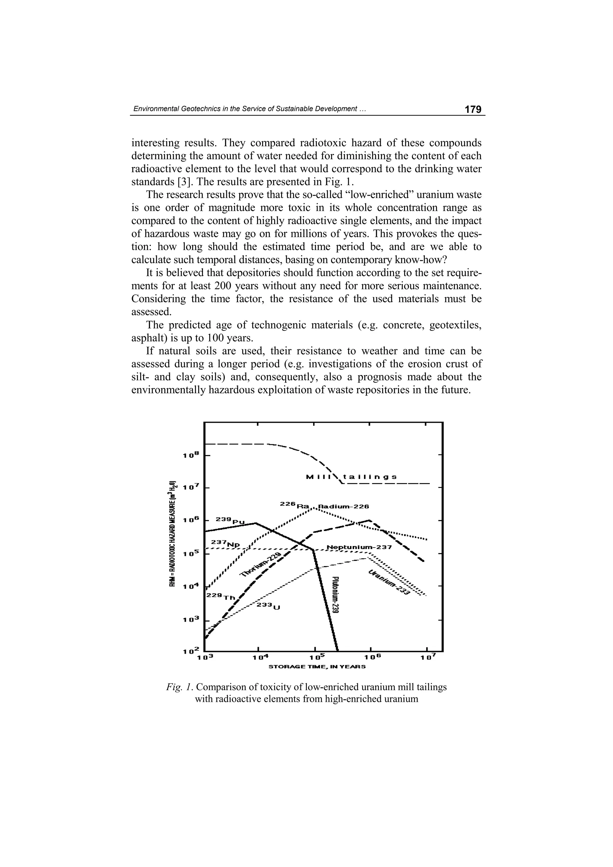 Environmental Geotechnics in the Service of Sustainable Development …           179


interesting results. They compared radiotoxic hazard of these compounds
determining the amount of water needed for diminishing the content of each
radioactive element to the level that would correspond to the drinking water
standards [3]. The results are presented in Fig. 1.
    The research results prove that the so-called “low-enriched” uranium waste
is one order of magnitude more toxic in its whole concentration range as
compared to the content of highly radioactive single elements, and the impact
of hazardous waste may go on for millions of years. This provokes the ques-
tion: how long should the estimated time period be, and are we able to
calculate such temporal distances, basing on contemporary know-how?
    It is believed that depositories should function according to the set require-
ments for at least 200 years without any need for more serious maintenance.
Considering the time factor, the resistance of the used materials must be
assessed.
    The predicted age of technogenic materials (e.g. concrete, geotextiles,
asphalt) is up to 100 years.
    If natural soils are used, their resistance to weather and time can be
assessed during a longer period (e.g. investigations of the erosion crust of
silt- and clay soils) and, consequently, also a prognosis made about the
environmentally hazardous exploitation of waste repositories in the future.




         Fig. 1. Comparison of toxicity of low-enriched uranium mill tailings
                 with radioactive elements from high-enriched uranium
 