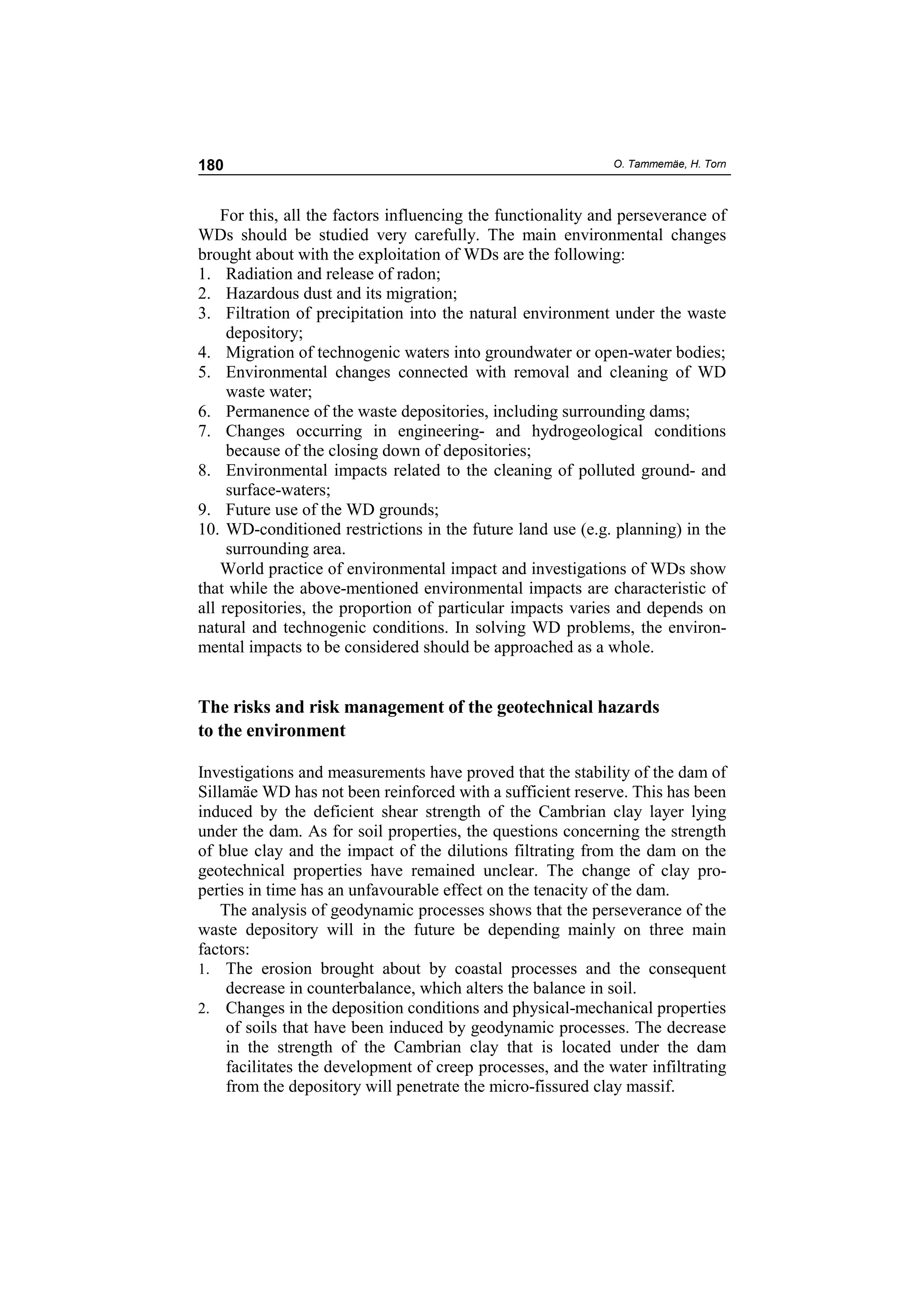 180                                                           O. Tammemäe, H. Torn



    For this, all the factors influencing the functionality and perseverance of
WDs should be studied very carefully. The main environmental changes
brought about with the exploitation of WDs are the following:
1. Radiation and release of radon;
2. Hazardous dust and its migration;
3. Filtration of precipitation into the natural environment under the waste
     depository;
4. Migration of technogenic waters into groundwater or open-water bodies;
5. Environmental changes connected with removal and cleaning of WD
     waste water;
6. Permanence of the waste depositories, including surrounding dams;
7. Changes occurring in engineering- and hydrogeological conditions
     because of the closing down of depositories;
8. Environmental impacts related to the cleaning of polluted ground- and
     surface-waters;
9. Future use of the WD grounds;
10. WD-conditioned restrictions in the future land use (e.g. planning) in the
     surrounding area.
    World practice of environmental impact and investigations of WDs show
that while the above-mentioned environmental impacts are characteristic of
all repositories, the proportion of particular impacts varies and depends on
natural and technogenic conditions. In solving WD problems, the environ-
mental impacts to be considered should be approached as a whole.


The risks and risk management of the geotechnical hazards
to the environment

Investigations and measurements have proved that the stability of the dam of
Sillamäe WD has not been reinforced with a sufficient reserve. This has been
induced by the deficient shear strength of the Cambrian clay layer lying
under the dam. As for soil properties, the questions concerning the strength
of blue clay and the impact of the dilutions filtrating from the dam on the
geotechnical properties have remained unclear. The change of clay pro-
perties in time has an unfavourable effect on the tenacity of the dam.
    The analysis of geodynamic processes shows that the perseverance of the
waste depository will in the future be depending mainly on three main
factors:
1. The erosion brought about by coastal processes and the consequent
     decrease in counterbalance, which alters the balance in soil.
2. Changes in the deposition conditions and physical-mechanical properties
     of soils that have been induced by geodynamic processes. The decrease
     in the strength of the Cambrian clay that is located under the dam
     facilitates the development of creep processes, and the water infiltrating
     from the depository will penetrate the micro-fissured clay massif.
 