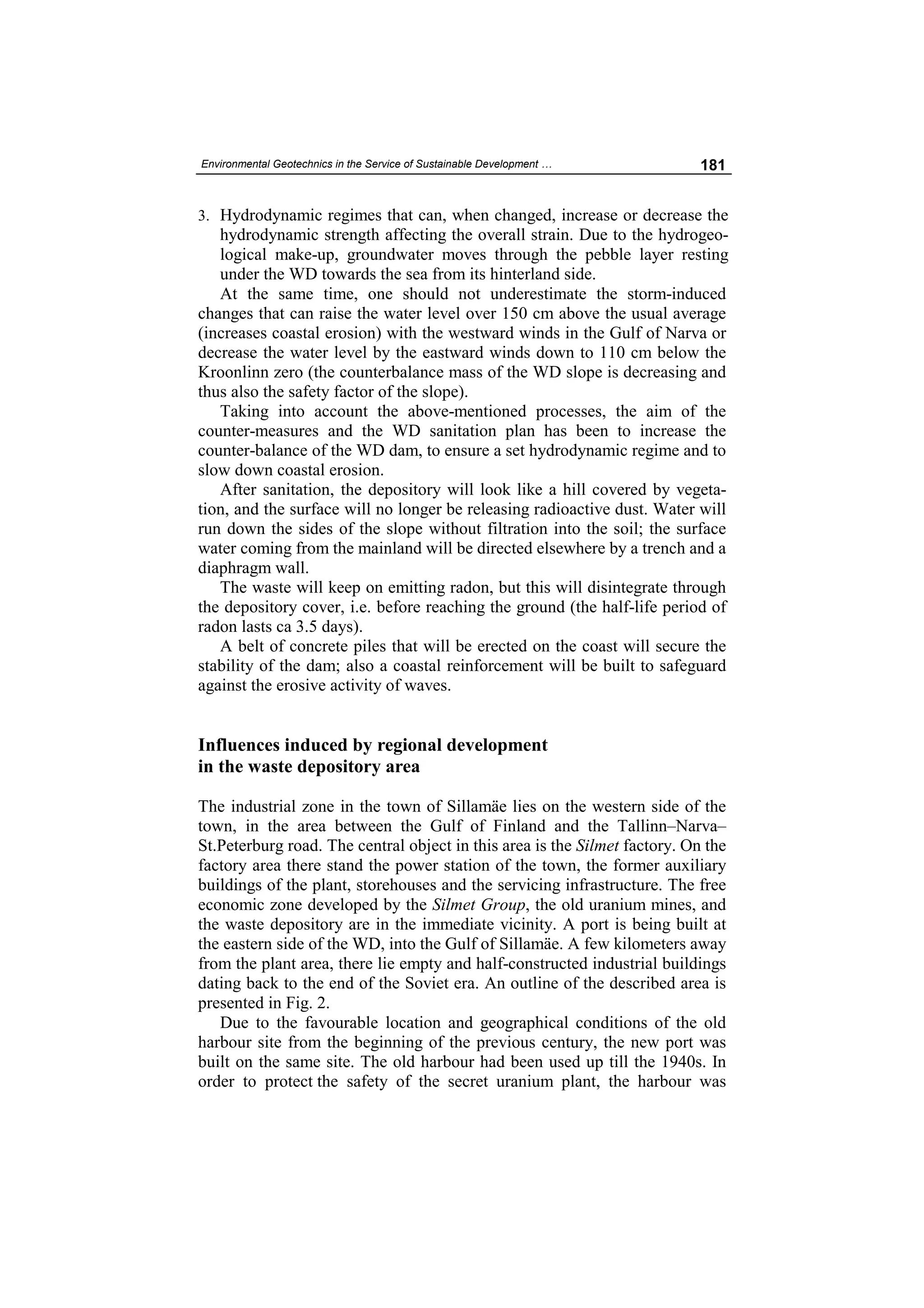 Environmental Geotechnics in the Service of Sustainable Development …       181


3. Hydrodynamic regimes that can, when changed, increase or decrease the
   hydrodynamic strength affecting the overall strain. Due to the hydrogeo-
   logical make-up, groundwater moves through the pebble layer resting
   under the WD towards the sea from its hinterland side.
   At the same time, one should not underestimate the storm-induced
changes that can raise the water level over 150 cm above the usual average
(increases coastal erosion) with the westward winds in the Gulf of Narva or
decrease the water level by the eastward winds down to 110 cm below the
Kroonlinn zero (the counterbalance mass of the WD slope is decreasing and
thus also the safety factor of the slope).
   Taking into account the above-mentioned processes, the aim of the
counter-measures and the WD sanitation plan has been to increase the
counter-balance of the WD dam, to ensure a set hydrodynamic regime and to
slow down coastal erosion.
   After sanitation, the depository will look like a hill covered by vegeta-
tion, and the surface will no longer be releasing radioactive dust. Water will
run down the sides of the slope without filtration into the soil; the surface
water coming from the mainland will be directed elsewhere by a trench and a
diaphragm wall.
   The waste will keep on emitting radon, but this will disintegrate through
the depository cover, i.e. before reaching the ground (the half-life period of
radon lasts ca 3.5 days).
   A belt of concrete piles that will be erected on the coast will secure the
stability of the dam; also a coastal reinforcement will be built to safeguard
against the erosive activity of waves.


Influences induced by regional development
in the waste depository area

The industrial zone in the town of Sillamäe lies on the western side of the
town, in the area between the Gulf of Finland and the Tallinn–Narva–
St.Peterburg road. The central object in this area is the Silmet factory. On the
factory area there stand the power station of the town, the former auxiliary
buildings of the plant, storehouses and the servicing infrastructure. The free
economic zone developed by the Silmet Group, the old uranium mines, and
the waste depository are in the immediate vicinity. A port is being built at
the eastern side of the WD, into the Gulf of Sillamäe. A few kilometers away
from the plant area, there lie empty and half-constructed industrial buildings
dating back to the end of the Soviet era. An outline of the described area is
presented in Fig. 2.
   Due to the favourable location and geographical conditions of the old
harbour site from the beginning of the previous century, the new port was
built on the same site. The old harbour had been used up till the 1940s. In
order to protect the safety of the secret uranium plant, the harbour was
 